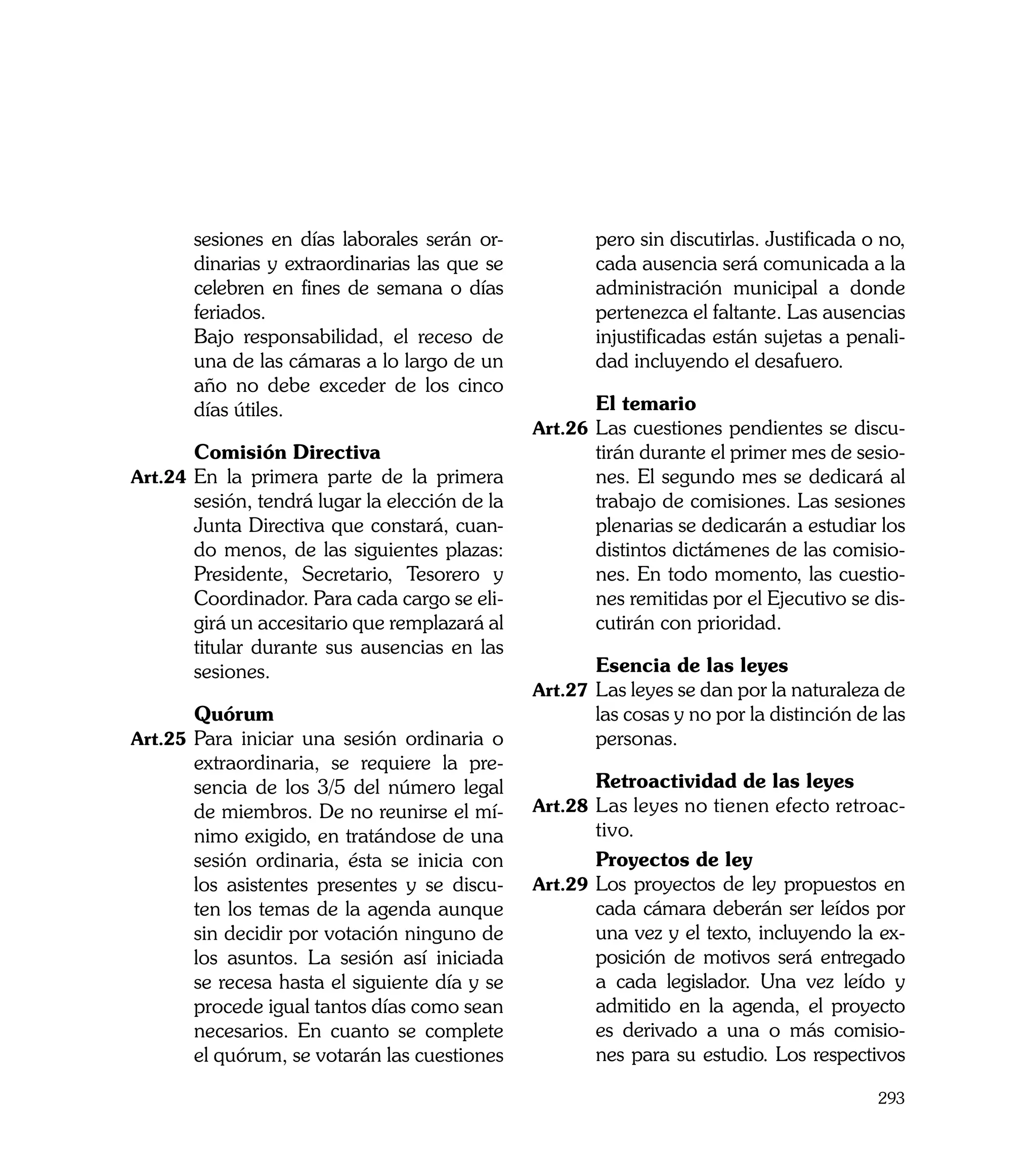 sesiones en días laborales serán or-            pero sin discutirlas. Justificada o no,
       dinarias y extraordinarias las que se           cada ausencia será comunicada a la
       celebren en fines de semana o días              administración municipal a donde
       feriados.                                       pertenezca el faltante. Las ausencias
	      Bajo responsabilidad, el receso de              injustificadas están sujetas a penali-
       una de las cámaras a lo largo de un             dad incluyendo el desafuero.
       año no debe exceder de los cinco
       días útiles.                             	      El temario
                                                Art.26	 Las cuestiones pendientes se discu-
	      Comisión Directiva                              tirán durante el primer mes de sesio-
Art.24	 En la primera parte de la primera              nes. El segundo mes se dedicará al
       sesión, tendrá lugar la elección de la          trabajo de comisiones. Las sesiones
       Junta Directiva que constará, cuan-             plenarias se dedicarán a estudiar los
       do menos, de las siguientes plazas:             distintos dictámenes de las comisio-
       Presidente, Secretario, Tesorero y              nes. En todo momento, las cuestio-
       Coordinador. Para cada cargo se eli-            nes remitidas por el Ejecutivo se dis-
       girá un accesitario que remplazará al           cutirán con prioridad.
       titular durante sus ausencias en las
       sesiones.                                	      Esencia de las leyes
                                                Art.27	 Las leyes se dan por la naturaleza de
	      Quórum                                          las cosas y no por la distinción de las
Art.25	 Para iniciar una sesión ordinaria o            personas.
       extraordinaria, se requiere la pre-
       sencia de los 3/5 del número legal       	      Retroactividad de las leyes
       de miembros. De no reunirse el mí-       Art.28	 Las leyes no tienen efecto retroac-
       nimo exigido, en tratándose de una               tivo.
       sesión ordinaria, ésta se inicia con     	       Proyectos de ley
       los asistentes presentes y se discu-     Art.29	 Los proyectos de ley propuestos en
       ten los temas de la agenda aunque                cada cámara deberán ser leídos por
       sin decidir por votación ninguno de              una vez y el texto, incluyendo la ex-
       los asuntos. La sesión así iniciada              posición de motivos será entregado
       se recesa hasta el siguiente día y se            a cada legislador. Una vez leído y
       procede igual tantos días como sean              admitido en la agenda, el proyecto
       necesarios. En cuanto se complete                es derivado a una o más comisio-
       el quórum, se votarán las cuestiones             nes para su estudio. Los respectivos

                                                                                          293
 