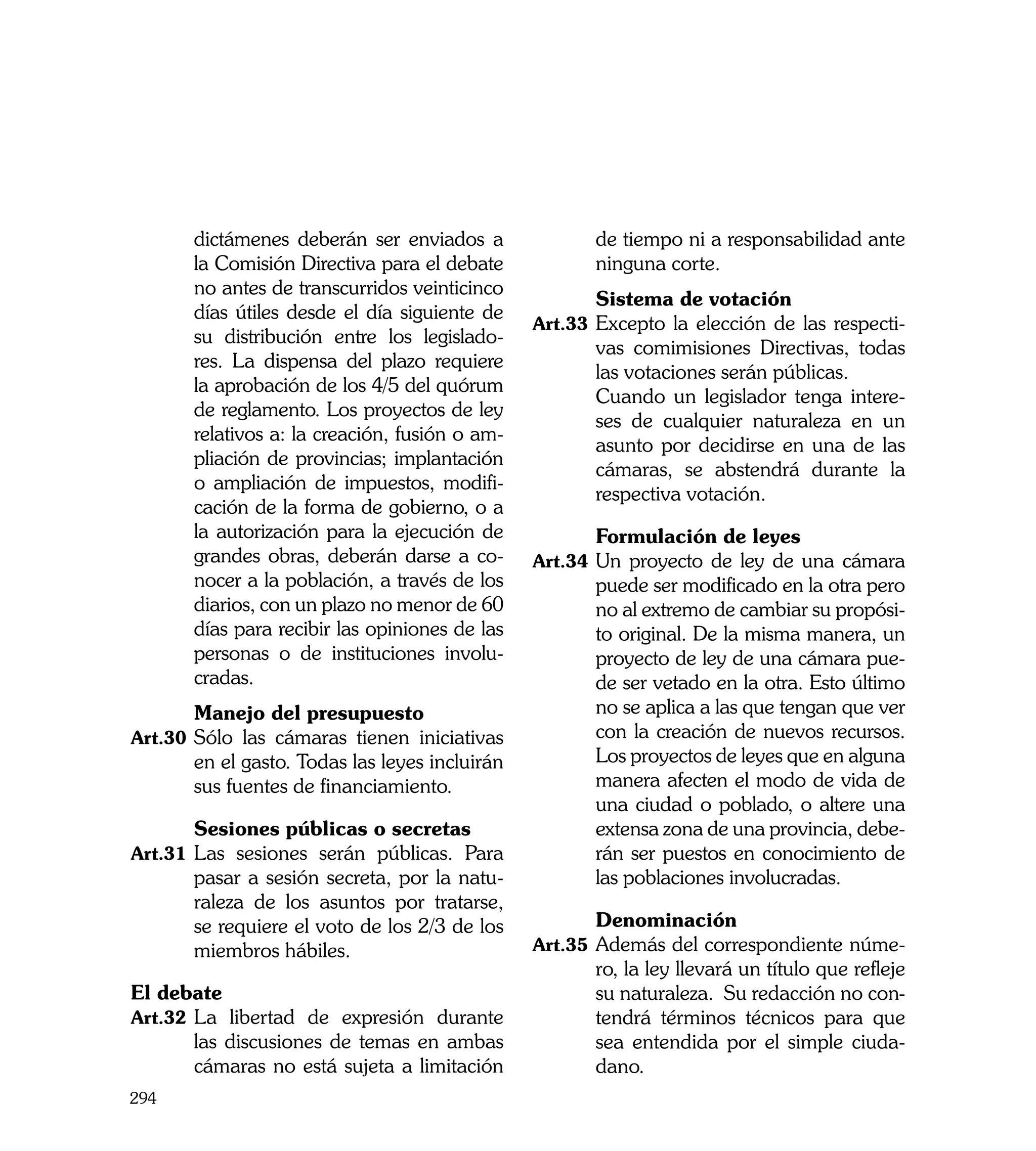 dictámenes deberán ser enviados a               de tiempo ni a responsabilidad ante
       la Comisión Directiva para el debate            ninguna corte.
       no antes de transcurridos veinticinco
                                                	      Sistema de votación
       días útiles desde el día siguiente de
                                                Art.33	 Excepto la elección de las respecti-
       su distribución entre los legislado-
                                                       vas comimisiones Directivas, todas
       res. La dispensa del plazo requiere
                                                       las votaciones serán públicas.
       la aprobación de los 4/5 del quórum
                                                	      Cuando un legislador tenga intere-
       de reglamento. Los proyectos de ley
                                                       ses de cualquier naturaleza en un
       relativos a: la creación, fusión o am-
                                                       asunto por decidirse en una de las
       pliación de provincias; implantación
                                                       cámaras, se abstendrá durante la
       o ampliación de impuestos, modifi-
                                                       respectiva votación.
       cación de la forma de gobierno, o a
                                                	
       la autorización para la ejecución de     	      Formulación de leyes
       grandes obras, deberán darse a co-       Art.34	 Un proyecto de ley de una cámara
       nocer a la población, a través de los           puede ser modificado en la otra pero
       diarios, con un plazo no menor de 60            no al extremo de cambiar su propósi-
       días para recibir las opiniones de las          to original. De la misma manera, un
       personas o de instituciones involu-             proyecto de ley de una cámara pue-
       cradas.                                         de ser vetado en la otra. Esto último
	      Manejo del presupuesto	                         no se aplica a las que tengan que ver
Art.30	 Sólo las cámaras tienen iniciativas            con la creación de nuevos recursos.
       en el gasto. Todas las leyes incluirán          Los proyectos de leyes que en alguna
       sus fuentes de financiamiento.                  manera afecten el modo de vida de
                                                       una ciudad o poblado, o altere una
	      Sesiones públicas o secretas                    extensa zona de una provincia, debe-
Art.31	 Las sesiones serán públicas. Para              rán ser puestos en conocimiento de
       pasar a sesión secreta, por la natu-            las poblaciones involucradas.
       raleza de los asuntos por tratarse,
       se requiere el voto de los 2/3 de los    	      Denominación
       miembros hábiles.                        Art.35	 Además del correspondiente núme-
	                                                      ro, la ley llevará un título que refleje
El debate                                              su naturaleza. Su redacción no con-
Art.32	 La libertad de expresión durante               tendrá términos técnicos para que
        las discusiones de temas en ambas              sea entendida por el simple ciuda-
        cámaras no está sujeta a limitación            dano.
294
 