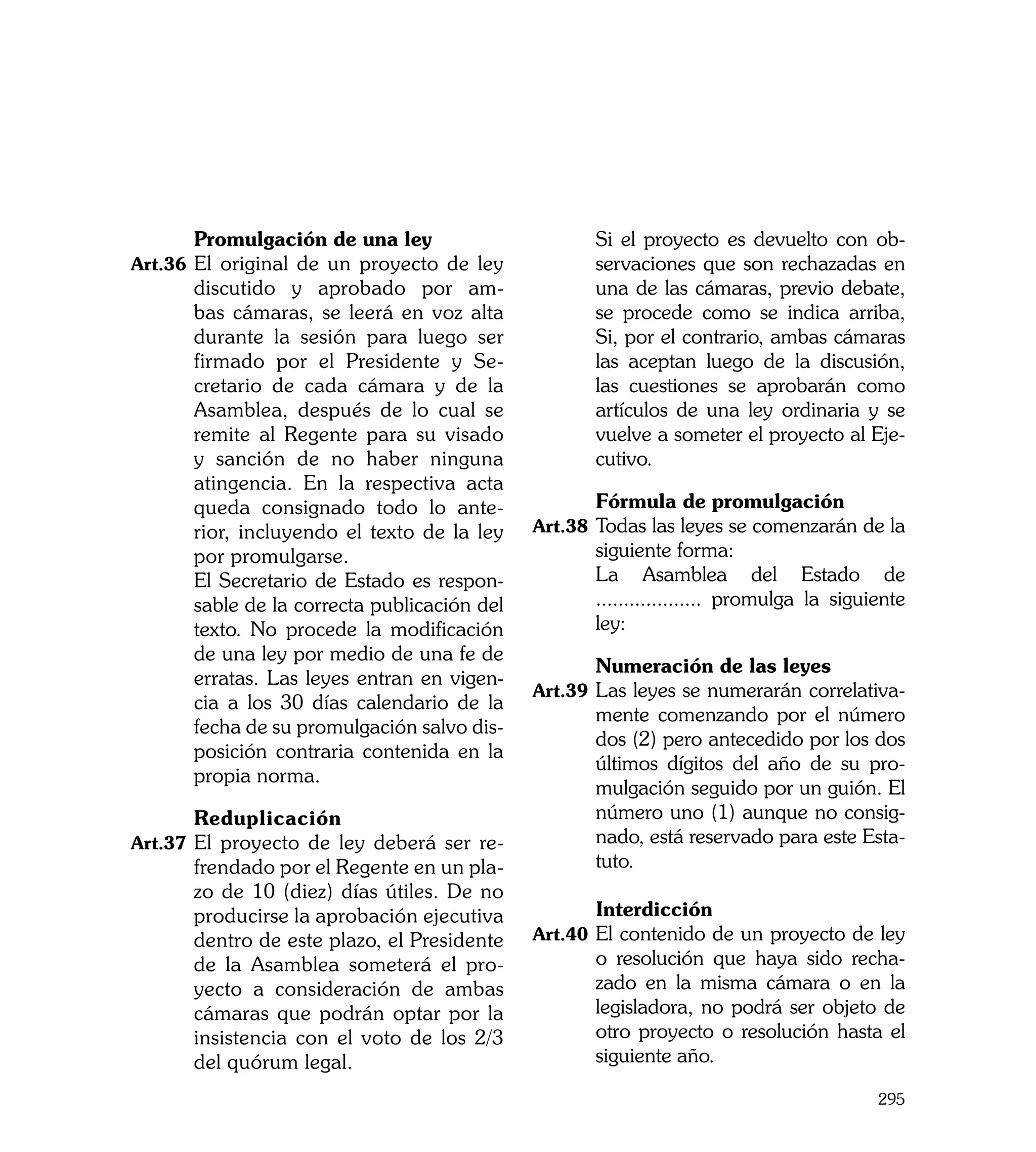 Promulgación de una ley                	      Si el proyecto es devuelto con ob-
Art.36	 El original de un proyecto de ley           servaciones que son rechazadas en
      discutido y aprobado por am-                  una de las cámaras, previo debate,
      bas cámaras, se leerá en voz alta             se procede como se indica arriba,
      durante la sesión para luego ser              Si, por el contrario, ambas cámaras
      firmado por el Presidente y Se-               las aceptan luego de la discusión,
      cretario de cada cámara y de la               las cuestiones se aprobarán como
      Asamblea, después de lo cual se               artículos de una ley ordinaria y se
      remite al Regente para su visado              vuelve a someter el proyecto al Eje-
      y sanción de no haber ninguna                 cutivo.
      atingencia. En la respectiva acta
      queda consignado todo lo ante-         	      Fórmula de promulgación
      rior, incluyendo el texto de la ley    Art.38	 Todas las leyes se comenzarán de la
      por promulgarse.                              siguiente forma:	
	     El Secretario de Estado es respon-     	      La Asamblea del Estado de
      sable de la correcta publicación del          ................... promulga la siguiente
      texto. No procede la modificación             ley:
      de una ley por medio de una fe de
                                             	      Numeración de las leyes
      erratas. Las leyes entran en vigen-
                                             Art.39	 Las leyes se numerarán correlativa-
      cia a los 30 días calendario de la
                                                    mente comenzando por el número
      fecha de su promulgación salvo dis-
                                                    dos (2) pero antecedido por los dos
      posición contraria contenida en la
                                                    últimos dígitos del año de su pro-
      propia norma.
                                                    mulgación seguido por un guión. El
	     Reduplicación                                 número uno (1) aunque no consig-
Art.37	 El proyecto de ley deberá ser re-           nado, está reservado para este Esta-
      frendado por el Regente en un pla-            tuto.
      zo de 10 (diez) días útiles. De no
      producirse la aprobación ejecutiva     	      Interdicción
      dentro de este plazo, el Presidente    Art.40	 El contenido de un proyecto de ley
      de la Asamblea someterá el pro-               o resolución que haya sido recha-
      yecto a consideración de ambas                zado en la misma cámara o en la
      cámaras que podrán optar por la               legisladora, no podrá ser objeto de
      insistencia con el voto de los 2/3            otro proyecto o resolución hasta el
      del quórum legal.                             siguiente año.

                                                                                         295
 