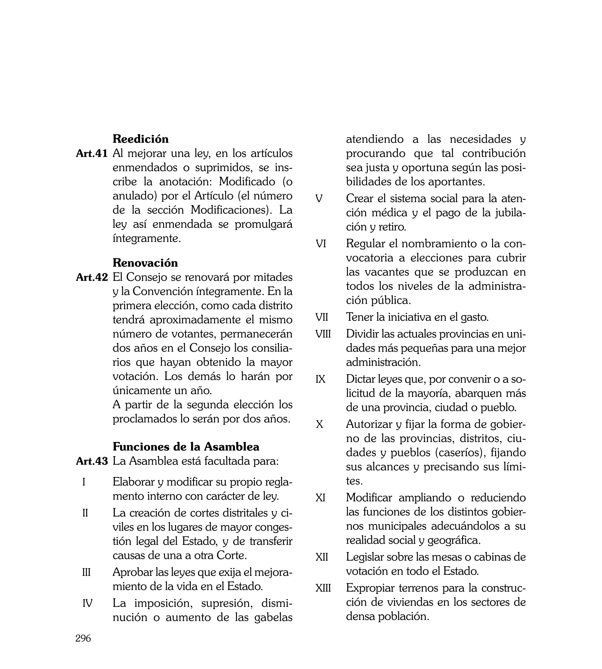 Reedición                                         atendiendo a las necesidades y
Art.41	 Al mejorar una ley, en los artículos                 procurando que tal contribución
           enmendados o suprimidos, se ins-                  sea justa y oportuna según las posi-
           cribe la anotación: Modificado (o                 bilidades de los aportantes.
           anulado) por el Artículo (el número       v	      Crear el sistema social para la aten-
           de la sección Modificaciones). La                 ción médica y el pago de la jubila-
           ley así enmendada se promulgará                   ción y retiro. 	
           íntegramente.                             vi	     Regular el nombramiento o la con-
	          Renovación                                        vocatoria a elecciones para cubrir
Art.42	 El Consejo se renovará por mitades                   las vacantes que se produzcan en
           y la Convención íntegramente. En la               todos los niveles de la administra-
           primera elección, como cada distrito              ción pública.
           tendrá aproximadamente el mismo           vii	    Tener la iniciativa en el gasto.
           número de votantes, permanecerán          viii	   Dividir las actuales provincias en uni-
           dos años en el Consejo los consilia-              dades más pequeñas para una mejor
           rios que hayan obtenido la mayor                  administración.
           votación. Los demás lo harán por          ix	     Dictar leyes que, por convenir o a so-
           únicamente un año.                                licitud de la mayoría, abarquen más
	          A partir de la segunda elección los               de una provincia, ciudad o pueblo.
           proclamados lo serán por dos años.        x	      Autorizar y fijar la forma de gobier-
                                                             no de las provincias, distritos, ciu-
	          Funciones de la Asamblea                          dades y pueblos (caseríos), fijando
Art.43	 La Asamblea está facultada para:	
                                                             sus alcances y precisando sus lími-
    i	     Elaborar y modificar su propio regla-             tes.
           mento interno con carácter de ley.        xi	     Modificar ampliando o reduciendo
    ii	    La creación de cortes distritales y ci-           las funciones de los distintos gobier-
           viles en los lugares de mayor conges-             nos municipales adecuándolos a su
           tión legal del Estado, y de transferir            realidad social y geográfica.
           causas de una a otra Corte.               xii	    Legislar sobre las mesas o cabinas de
    iii	   Aprobar las leyes que exija el mejora-            votación en todo el Estado.
           miento de la vida en el Estado.           xiii	   Expropiar terrenos para la construc-
    iv	    La imposición, supresión, dismi-                  ción de viviendas en los sectores de
           nución o aumento de las gabelas                   densa población.
296
 