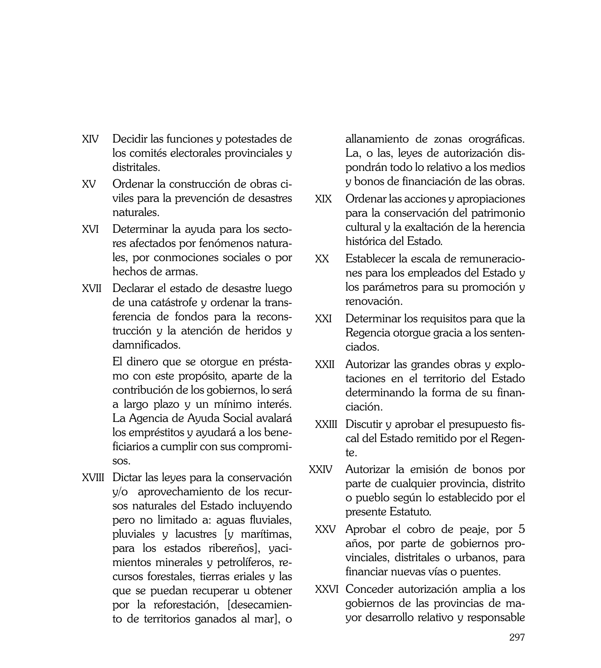 xiv	    Decidir las funciones y potestades de                allanamiento de zonas orográficas.
         los comités electorales provinciales y               La, o las, leyes de autorización dis-
         distritales.                                         pondrán todo lo relativo a los medios
  xv	 Ordenar la construcción de obras ci-                    y bonos de financiación de las obras.
         viles para la prevención de desastres       xix	     Ordenar las acciones y apropiaciones
         naturales.                                           para la conservación del patrimonio
  xvi	 Determinar la ayuda para los secto-                    cultural y la exaltación de la herencia
         res afectados por fenómenos natura-                  histórica del Estado.
         les, por conmociones sociales o por         xx	      Establecer la escala de remuneracio-
         hechos de armas.                                     nes para los empleados del Estado y
  xvii	 Declarar el estado de desastre luego                  los parámetros para su promoción y
         de una catástrofe y ordenar la trans-                renovación.
         ferencia de fondos para la recons-          xxi	     Determinar los requisitos para que la
         trucción y la atención de heridos y                  Regencia otorgue gracia a los senten-
         damnificados.                                        ciados.
	        El dinero que se otorgue en présta-         xxii	    Autorizar las grandes obras y explo-
         mo con este propósito, aparte de la                  taciones en el territorio del Estado
         contribución de los gobiernos, lo será               determinando la forma de su finan-
         a largo plazo y un mínimo interés.                   ciación.
         La Agencia de Ayuda Social avalará
                                                     xxiii	   Discutir y aprobar el presupuesto fis-
         los empréstitos y ayudará a los bene-
                                                              cal del Estado remitido por el Regen-
         ficiarios a cumplir con sus compromi-
                                                              te.
         sos.
                                                    xxiv	     Autorizar la emisión de bonos por
  xviii	 Dictar las leyes para la conservación
                                                              parte de cualquier provincia, distrito
         y/o aprovechamiento de los recur-
                                                              o pueblo según lo establecido por el
         sos naturales del Estado incluyendo
                                                              presente Estatuto.
         pero no limitado a: aguas fluviales,
         pluviales y lacustres [y marítimas,         xxv	     Aprobar el cobro de peaje, por 5
         para los estados ribereños], yaci-                   años, por parte de gobiernos pro-
         mientos minerales y petrolíferos, re-                vinciales, distritales o urbanos, para
         cursos forestales, tierras eriales y las             financiar nuevas vías o puentes.
         que se puedan recuperar u obtener           xxvi	    Conceder autorización amplia a los
         por la reforestación, [desecamien-                   gobiernos de las provincias de ma-
         to de territorios ganados al mar], o                 yor desarrollo relativo y responsable
                                                                                                 297
 