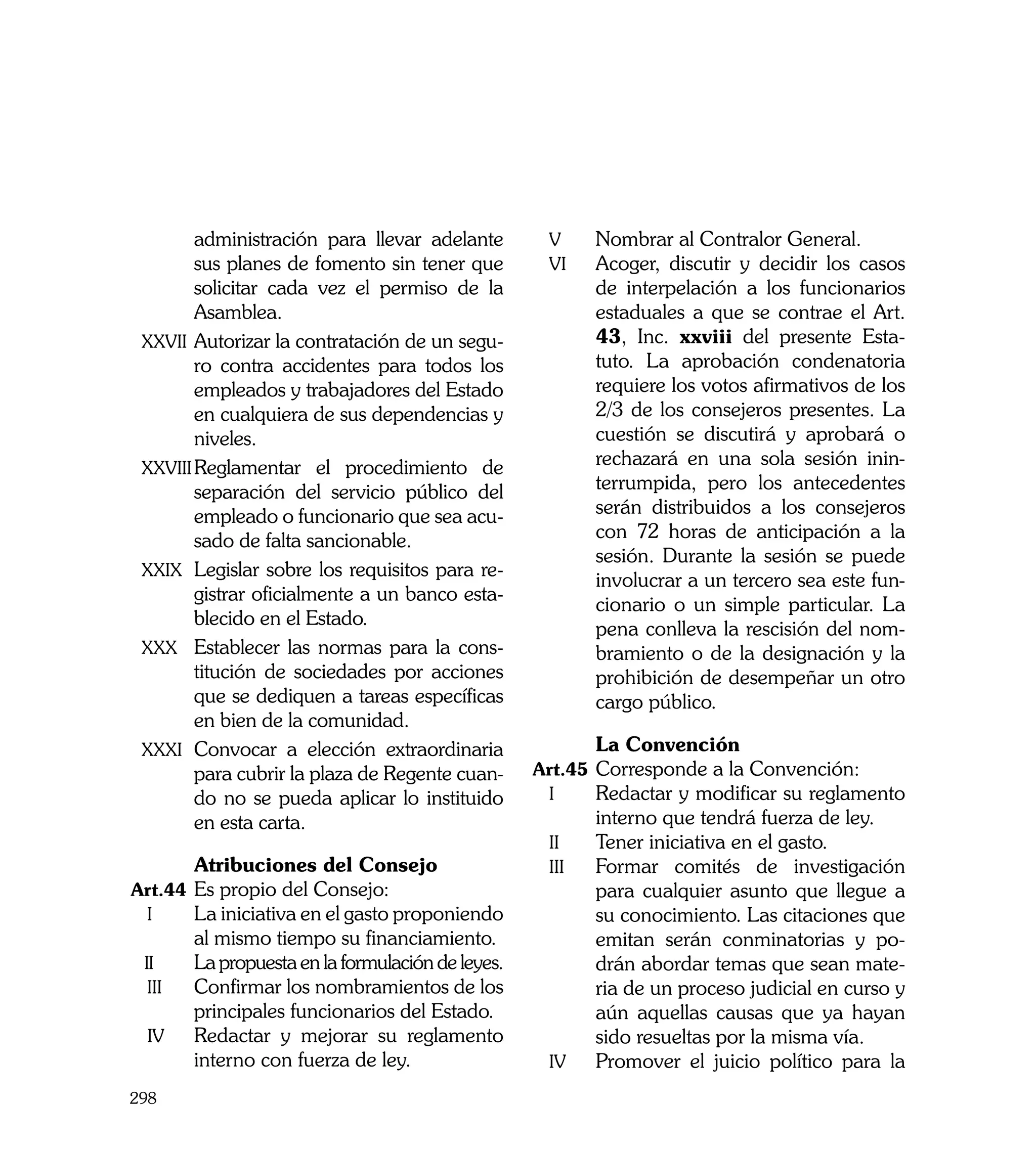 administración para llevar adelante             v	     Nombrar al Contralor General.
           sus planes de fomento sin tener que             vi	    Acoger, discutir y decidir los casos
           solicitar cada vez el permiso de la                    de interpelación a los funcionarios
           Asamblea.                                              estaduales a que se contrae el Art.
    xxvii	Autorizar la contratación de un segu-                   43, Inc. xxviii del presente Esta-
           ro contra accidentes para todos los                    tuto. La aprobación condenatoria
           empleados y trabajadores del Estado                    requiere los votos afirmativos de los
           en cualquiera de sus dependencias y                    2/3 de los consejeros presentes. La
           niveles.                                               cuestión se discutirá y aprobará o
    xxviii	Reglamentar el procedimiento de
                                                                  rechazará en una sola sesión inin-
           separación del servicio público del                    terrumpida, pero los antecedentes
           empleado o funcionario que sea acu-                    serán distribuidos a los consejeros
           sado de falta sancionable.                             con 72 horas de anticipación a la
                                                                  sesión. Durante la sesión se puede
    xxix	 Legislar sobre los requisitos para re-
                                                                  involucrar a un tercero sea este fun-
           gistrar oficialmente a un banco esta-
                                                                  cionario o un simple particular. La
           blecido en el Estado.
                                                                  pena conlleva la rescisión del nom-
    xxx	 Establecer las normas para la cons-                      bramiento o de la designación y la
           titución de sociedades por acciones                    prohibición de desempeñar un otro
           que se dediquen a tareas específicas                   cargo público.
           en bien de la comunidad.
    xxxi	 Convocar a elección extraordinaria           	          La Convención
           para cubrir la plaza de Regente cuan-       Art.45	 Corresponde a la Convención:
           do no se pueda aplicar lo instituido         i	     Redactar y modificar su reglamento
           en esta carta.                                         interno que tendrá fuerza de ley.
                                                           ii	    Tener iniciativa en el gasto.
	           Atribuciones del Consejo                       iii	   Formar comités de investigación
Art.44	 Es propio del Consejo:                                    para cualquier asunto que llegue a
 i	     La iniciativa en el gasto proponiendo                     su conocimiento. Las citaciones que
            al mismo tiempo su financiamiento.                    emitan serán conminatorias y po-
    ii	     La propuesta en la formulación de leyes.              drán abordar temas que sean mate-
     iii	   Confirmar los nombramientos de los                    ria de un proceso judicial en curso y
            principales funcionarios del Estado.                  aún aquellas causas que ya hayan
    iv	     Redactar y mejorar su reglamento                      sido resueltas por la misma vía.
            interno con fuerza de ley.                     iv	    Promover el juicio político para la
298
 