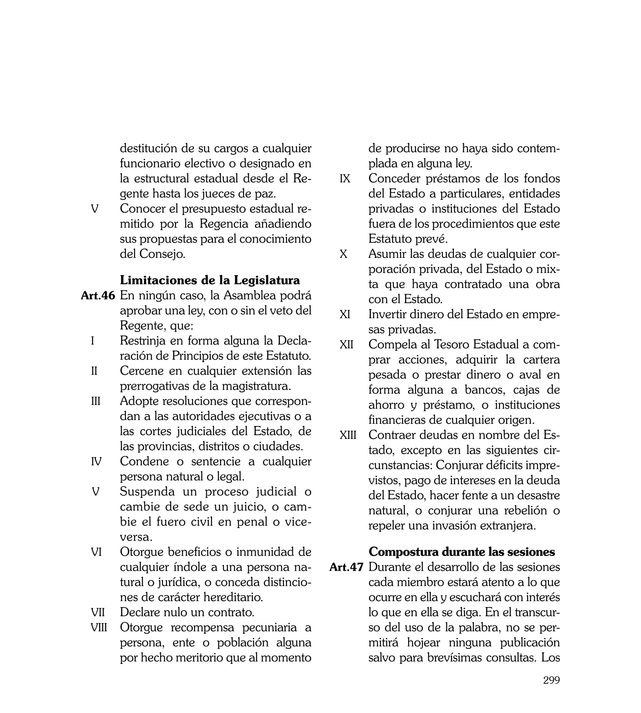 destitución de su cargos a cualquier                de producirse no haya sido contem-
         funcionario electivo o designado en                 plada en alguna ley.
         la estructural estadual desde el Re-          ix	 Conceder préstamos de los fondos
         gente hasta los jueces de paz.                      del Estado a particulares, entidades
    v	   Conocer el presupuesto estadual re-                 privadas o instituciones del Estado
         mitido por la Regencia añadiendo                    fuera de los procedimientos que este
         sus propuestas para el conocimiento                 Estatuto prevé.
         del Consejo.                                  x	    Asumir las deudas de cualquier cor-
                                                             poración privada, del Estado o mix-
	        Limitaciones de la Legislatura                      ta que haya contratado una obra
Art.46	 En ningún caso, la Asamblea podrá                    con el Estado.
          aprobar una ley, con o sin el veto del       xi	 Invertir dinero del Estado en empre-
          Regente, que:                                      sas privadas.
    i	    Restrinja en forma alguna la Decla-          xii	 Compela al Tesoro Estadual a com-
          ración de Principios de este Estatuto.             prar acciones, adquirir la cartera
    ii	   Cercene en cualquier extensión las                 pesada o prestar dinero o aval en
          prerrogativas de la magistratura.                  forma alguna a bancos, cajas de
    iii	 Adopte resoluciones que correspon-                  ahorro y préstamo, o instituciones
          dan a las autoridades ejecutivas o a               financieras de cualquier origen.
          las cortes judiciales del Estado, de         xiii	 Contraer deudas en nombre del Es-
          las provincias, distritos o ciudades.              tado, excepto en las siguientes cir-
    iv	 Condene o sentencie a cualquier                      cunstancias: Conjurar déficits impre-
          persona natural o legal.                           vistos, pago de intereses en la deuda
    v	 Suspenda un proceso judicial o                        del Estado, hacer fente a un desastre
          cambie de sede un juicio, o cam-                   natural, o conjurar una rebelión o
          bie el fuero civil en penal o vice-                repeler una invasión extranjera.
          versa.
    vi	 Otorgue beneficios o inmunidad de          	        Compostura durante las sesiones
          cualquier índole a una persona na-       Art.47	 Durante el desarrollo de las sesiones
          tural o jurídica, o conceda distincio-            cada miembro estará atento a lo que
          nes de carácter hereditario.                      ocurre en ella y escuchará con interés
    vii	 Declare nulo un contrato.                          lo que en ella se diga. En el transcur-
    viii	 Otorgue recompensa pecuniaria a                   so del uso de la palabra, no se per-
          persona, ente o población alguna                  mitirá hojear ninguna publicación
          por hecho meritorio que al momento                salvo para brevísimas consultas. Los
                                                                                               299
 