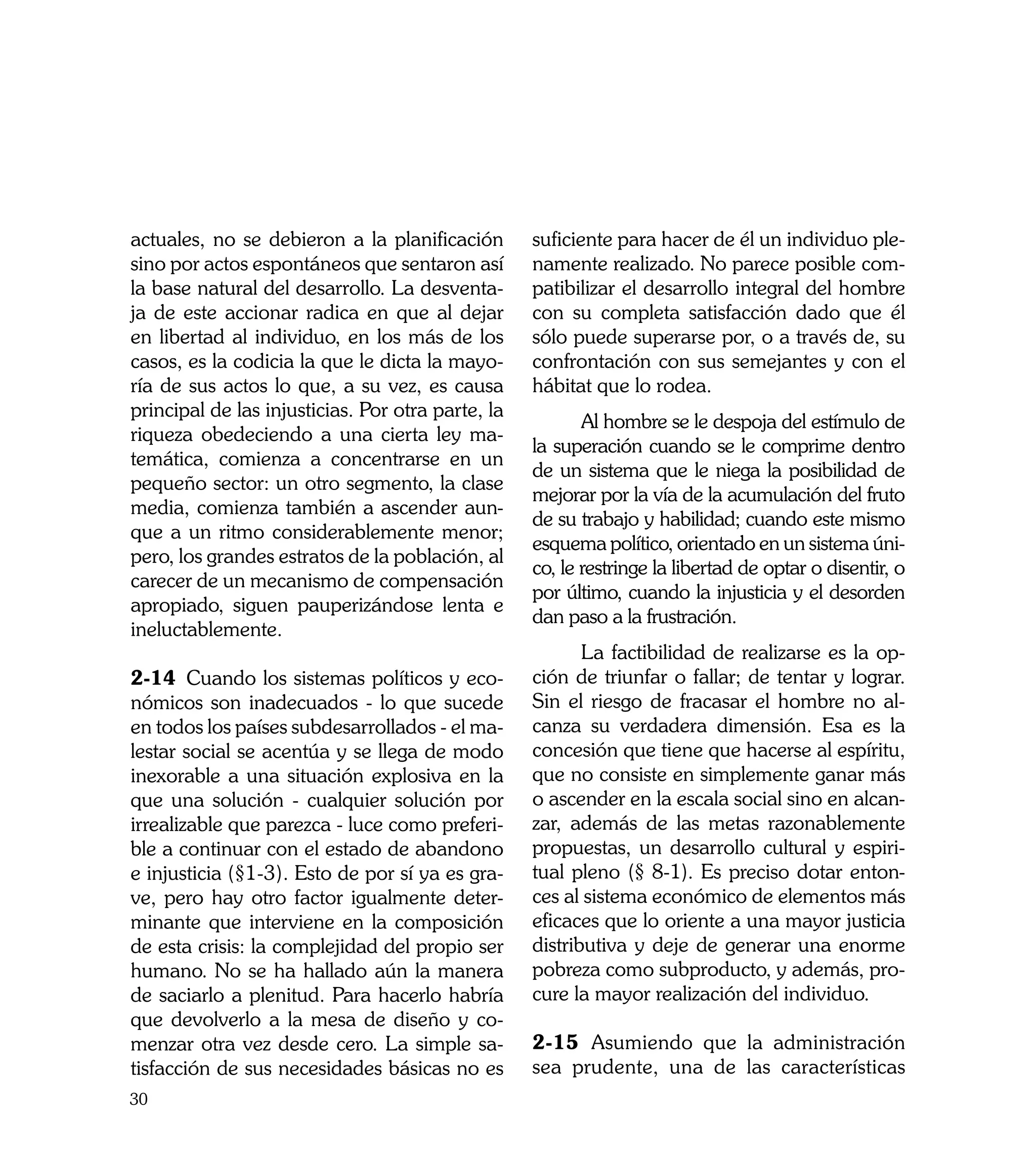 actuales, no se debieron a la planificación        suficiente para hacer de él un individuo ple-
sino por actos espontáneos que sentaron así        namente realizado. No parece posible com-
la base natural del desarrollo. La desventa-       patibilizar el desarrollo integral del hombre
ja de este accionar radica en que al dejar         con su completa satisfacción dado que él
en libertad al individuo, en los más de los        sólo puede superarse por, o a través de, su
casos, es la codicia la que le dicta la mayo-      confrontación con sus semejantes y con el
ría de sus actos lo que, a su vez, es causa        hábitat que lo rodea.
principal de las injusticias. Por otra parte, la
                                                   	      Al hombre se le despoja del estímulo de
riqueza obedeciendo a una cierta ley ma-
                                                   la superación cuando se le comprime dentro
temática, comienza a concentrarse en un
                                                   de un sistema que le niega la posibilidad de
pequeño sector: un otro segmento, la clase
                                                   mejorar por la vía de la acumulación del fruto
media, comienza también a ascender aun-
                                                   de su trabajo y habilidad; cuando este mismo
que a un ritmo considerablemente menor;
                                                   esquema político, orientado en un sistema úni-
pero, los grandes estratos de la población, al
                                                   co, le restringe la libertad de optar o disentir, o
carecer de un mecanismo de compensación
                                                   por último, cuando la injusticia y el desorden
apropiado, siguen pauperizándose lenta e
                                                   dan paso a la frustración.
ineluctablemente.
                                                   	      La factibilidad de realizarse es la op-
2-14	 Cuando los sistemas políticos y eco-         ción de triunfar o fallar; de tentar y lograr.
nómicos son inadecuados - lo que sucede            Sin el riesgo de fracasar el hombre no al-
en todos los países subdesarrollados - el ma-      canza su verdadera dimensión. Esa es la
lestar social se acentúa y se llega de modo        concesión que tiene que hacerse al espíritu,
inexorable a una situación explosiva en la         que no consiste en simplemente ganar más
que una solución - cualquier solución por          o ascender en la escala social sino en alcan-
irrealizable que parezca - luce como preferi-      zar, además de las metas razonablemente
ble a continuar con el estado de abandono          propuestas, un desarrollo cultural y espiri-
e injusticia (§1-3). Esto de por sí ya es gra-     tual pleno (§ 8-1). Es preciso dotar enton-
ve, pero hay otro factor igualmente deter-         ces al sistema económico de elementos más
minante que interviene en la composición           eficaces que lo oriente a una mayor justicia
de esta crisis: la complejidad del propio ser      distributiva y deje de generar una enorme
humano. No se ha hallado aún la manera             pobreza como subproducto, y además, pro-
de saciarlo a plenitud. Para hacerlo habría        cure la mayor realización del individuo.
que devolverlo a la mesa de diseño y co-
menzar otra vez desde cero. La simple sa-          2-15	 Asumiendo que la administración
tisfacción de sus necesidades básicas no es        sea prudente, una de las características
30
 