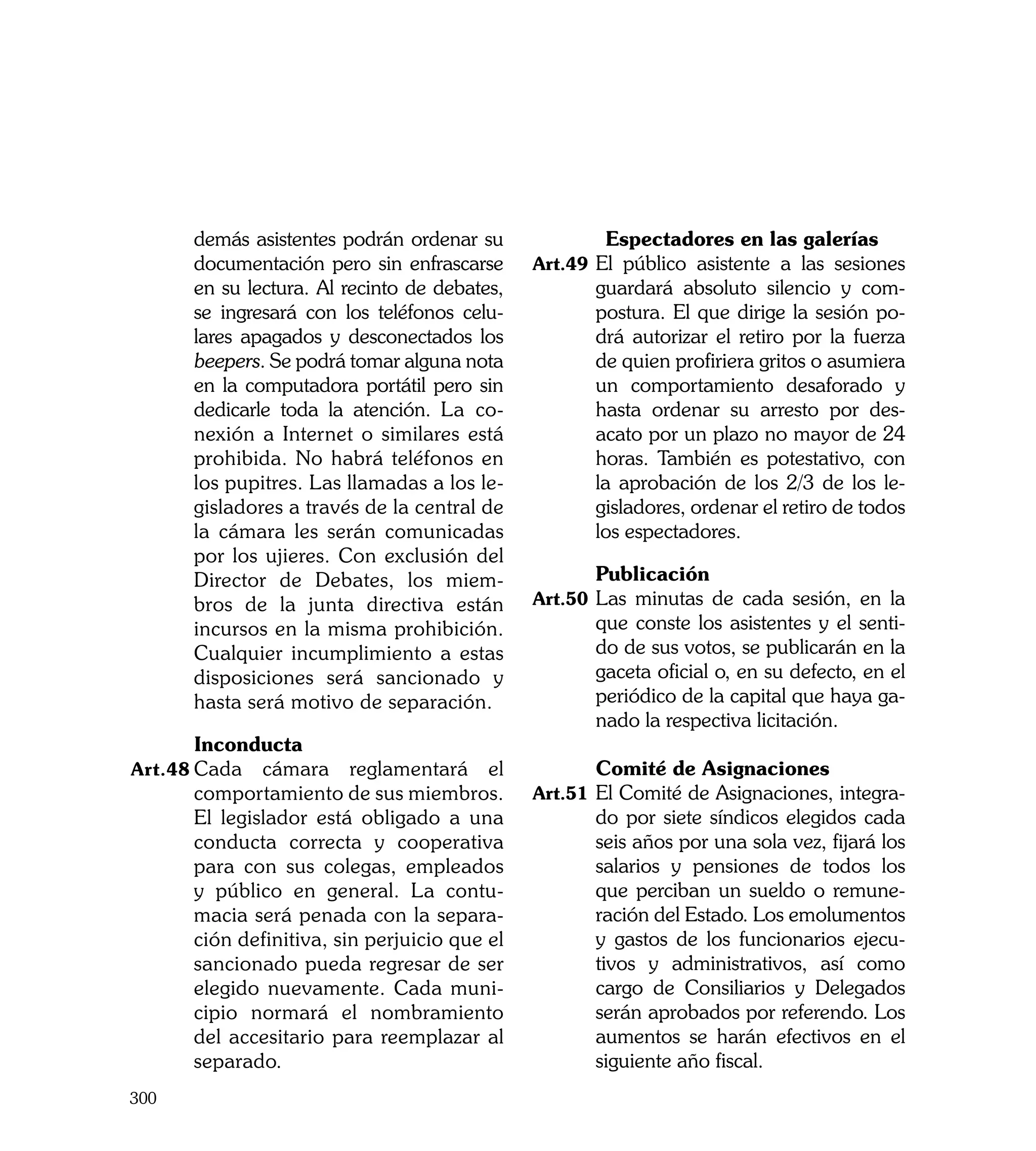 demás asistentes podrán ordenar su      	      	 Espectadores en las galerías
      documentación pero sin enfrascarse      Art.49	 El público asistente a las sesiones
      en su lectura. Al recinto de debates,          guardará absoluto silencio y com-
      se ingresará con los teléfonos celu-           postura. El que dirige la sesión po-
      lares apagados y desconectados los             drá autorizar el retiro por la fuerza
      beepers. Se podrá tomar alguna nota            de quien profiriera gritos o asumiera
      en la computadora portátil pero sin            un comportamiento desaforado y
      dedicarle toda la atención. La co-             hasta ordenar su arresto por des-
      nexión a Internet o similares está             acato por un plazo no mayor de 24
      prohibida. No habrá teléfonos en               horas. También es potestativo, con
      los pupitres. Las llamadas a los le-           la aprobación de los 2/3 de los le-
      gisladores a través de la central de           gisladores, ordenar el retiro de todos
      la cámara les serán comunicadas                los espectadores.
      por los ujieres. Con exclusión del
      Director de Debates, los miem-          	      Publicación
      bros de la junta directiva están        Art.50	 Las minutas de cada sesión, en la
      incursos en la misma prohibición.              que conste los asistentes y el senti-
      Cualquier incumplimiento a estas               do de sus votos, se publicarán en la
      disposiciones será sancionado y                gaceta oficial o, en su defecto, en el
      hasta será motivo de separación.               periódico de la capital que haya ga-
                                                     nado la respectiva licitación.
	     Inconducta
Art.48	Cada   cámara reglamentará el          	      Comité de Asignaciones
      comportamiento de sus miembros.         Art.51	 El Comité de Asignaciones, integra-
      El legislador está obligado a una              do por siete síndicos elegidos cada
      conducta correcta y cooperativa                seis años por una sola vez, fijará los
      para con sus colegas, empleados                salarios y pensiones de todos los
      y público en general. La contu-                que perciban un sueldo o remune-
      macia será penada con la separa-               ración del Estado. Los emolumentos
      ción definitiva, sin perjuicio que el          y gastos de los funcionarios ejecu-
      sancionado pueda regresar de ser               tivos y administrativos, así como
      elegido nuevamente. Cada muni-                 cargo de Consiliarios y Delegados
      cipio normará el nombramiento                  serán aprobados por referendo. Los
      del accesitario para reemplazar al             aumentos se harán efectivos en el
      separado.                                      siguiente año fiscal.
300
 