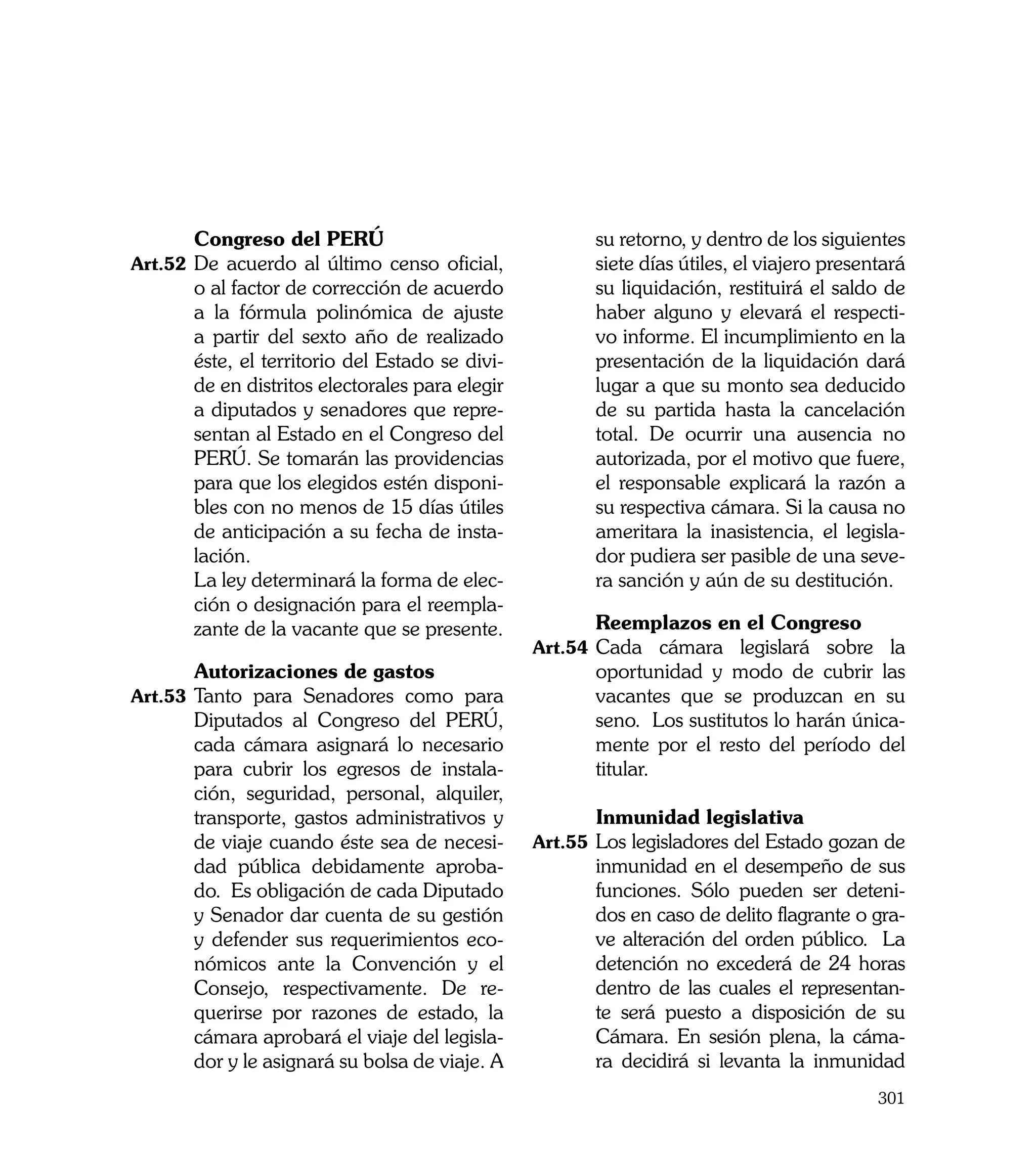 Congreso del PERÚ	                               su retorno, y dentro de los siguientes
Art.52	 De acuerdo al último censo oficial,             siete días útiles, el viajero presentará
       o al factor de corrección de acuerdo             su liquidación, restituirá el saldo de
       a la fórmula polinómica de ajuste                haber alguno y elevará el respecti-
       a partir del sexto año de realizado              vo informe. El incumplimiento en la
       éste, el territorio del Estado se divi-          presentación de la liquidación dará
       de en distritos electorales para elegir          lugar a que su monto sea deducido
       a diputados y senadores que repre-               de su partida hasta la cancelación
       sentan al Estado en el Congreso del              total. De ocurrir una ausencia no
       PERÚ. Se tomarán las providencias                autorizada, por el motivo que fuere,
       para que los elegidos estén disponi-             el responsable explicará la razón a
       bles con no menos de 15 días útiles              su respectiva cámara. Si la causa no
       de anticipación a su fecha de insta-             ameritara la inasistencia, el legisla-
       lación.                                          dor pudiera ser pasible de una seve-
	      La ley determinará la forma de elec-             ra sanción y aún de su destitución.
       ción o designación para el reempla-
       zante de la vacante que se presente.      	      Reemplazos en el Congreso
                                                 Art.54	 Cada cámara legislará sobre la
	      Autorizaciones de gastos                         oportunidad y modo de cubrir las
Art.53	 Tanto para Senadores como para                  vacantes que se produzcan en su
       Diputados al Congreso del PERÚ,                  seno. Los sustitutos lo harán única-
       cada cámara asignará lo necesario                mente por el resto del período del
       para cubrir los egresos de instala-              titular.
       ción, seguridad, personal, alquiler,
       transporte, gastos administrativos y      	      Inmunidad legislativa
       de viaje cuando éste sea de necesi-       Art.55	 Los legisladores del Estado gozan de
       dad pública debidamente aproba-                  inmunidad en el desempeño de sus
       do. Es obligación de cada Diputado               funciones. Sólo pueden ser deteni-
       y Senador dar cuenta de su gestión               dos en caso de delito flagrante o gra-
       y defender sus requerimientos eco-               ve alteración del orden público. La
       nómicos ante la Convención y el                  detención no excederá de 24 horas
       Consejo, respectivamente. De re-                 dentro de las cuales el representan-
       querirse por razones de estado, la               te será puesto a disposición de su
       cámara aprobará el viaje del legisla-            Cámara. En sesión plena, la cáma-
       dor y le asignará su bolsa de viaje. A           ra decidirá si levanta la inmunidad
                                                                                            301
 