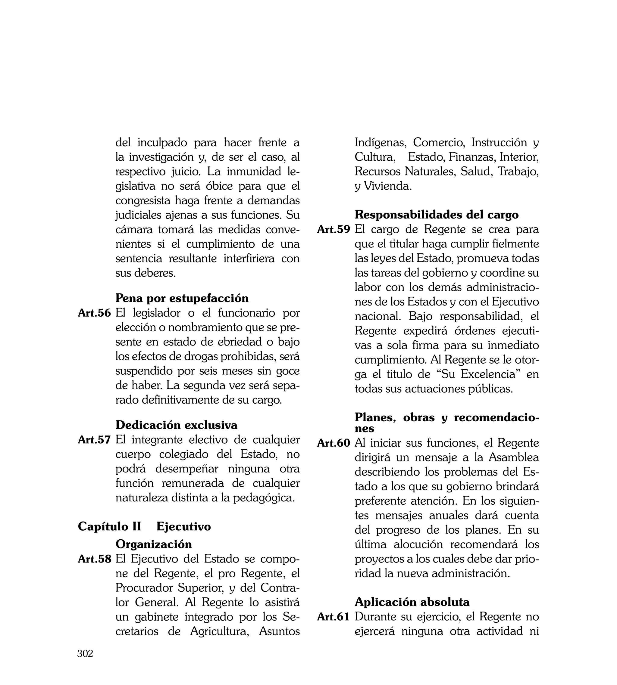 del inculpado para hacer frente a               Indígenas, Comercio, Instrucción y
       la investigación y, de ser el caso, al          Cultura, Estado, Finanzas, Interior,
       respectivo juicio. La inmunidad le-             Recursos Naturales, Salud, Trabajo,
       gislativa no será óbice para que el             y Vivienda.
       congresista haga frente a demandas
       judiciales ajenas a sus funciones. Su    	      Responsabilidades del cargo
       cámara tomará las medidas conve-         Art.59	 El cargo de Regente se crea para
       nientes si el cumplimiento de una               que el titular haga cumplir fielmente
       sentencia resultante interfiriera con           las leyes del Estado, promueva todas
       sus deberes.                                    las tareas del gobierno y coordine su
                                                       labor con los demás administracio-
	      Pena por estupefacción                          nes de los Estados y con el Ejecutivo
Art.56	 El legislador o el funcionario por             nacional. Bajo responsabilidad, el
       elección o nombramiento que se pre-             Regente expedirá órdenes ejecuti-
       sente en estado de ebriedad o bajo              vas a sola firma para su inmediato
       los efectos de drogas prohibidas, será          cumplimiento. Al Regente se le otor-
       suspendido por seis meses sin goce              ga el titulo de “Su Excelencia” en
       de haber. La segunda vez será sepa-             todas sus actuaciones públicas.
       rado definitivamente de su cargo.
                                                	       Planes, obras y recomendacio-
	       Dedicación exclusiva                            nes
Art.57	 El integrante electivo de cualquier     Art.60	 Al iniciar sus funciones, el Regente
        cuerpo colegiado del Estado, no                 dirigirá un mensaje a la Asamblea
        podrá desempeñar ninguna otra                   describiendo los problemas del Es-
        función remunerada de cualquier                 tado a los que su gobierno brindará
        naturaleza distinta a la pedagógica.            preferente atención. En los siguien-
                                                        tes mensajes anuales dará cuenta
Capítulo II 	 Ejecutivo                                 del progreso de los planes. En su
	       Organización                                    última alocución recomendará los
Art.58	 El Ejecutivo del Estado se compo-               proyectos a los cuales debe dar prio-
        ne del Regente, el pro Regente, el              ridad la nueva administración.
        Procurador Superior, y del Contra-
        lor General. Al Regente lo asistirá     	      Aplicación absoluta
        un gabinete integrado por los Se-       Art.61	 Durante su ejercicio, el Regente no
        cretarios de Agricultura, Asuntos              ejercerá ninguna otra actividad ni
302
 