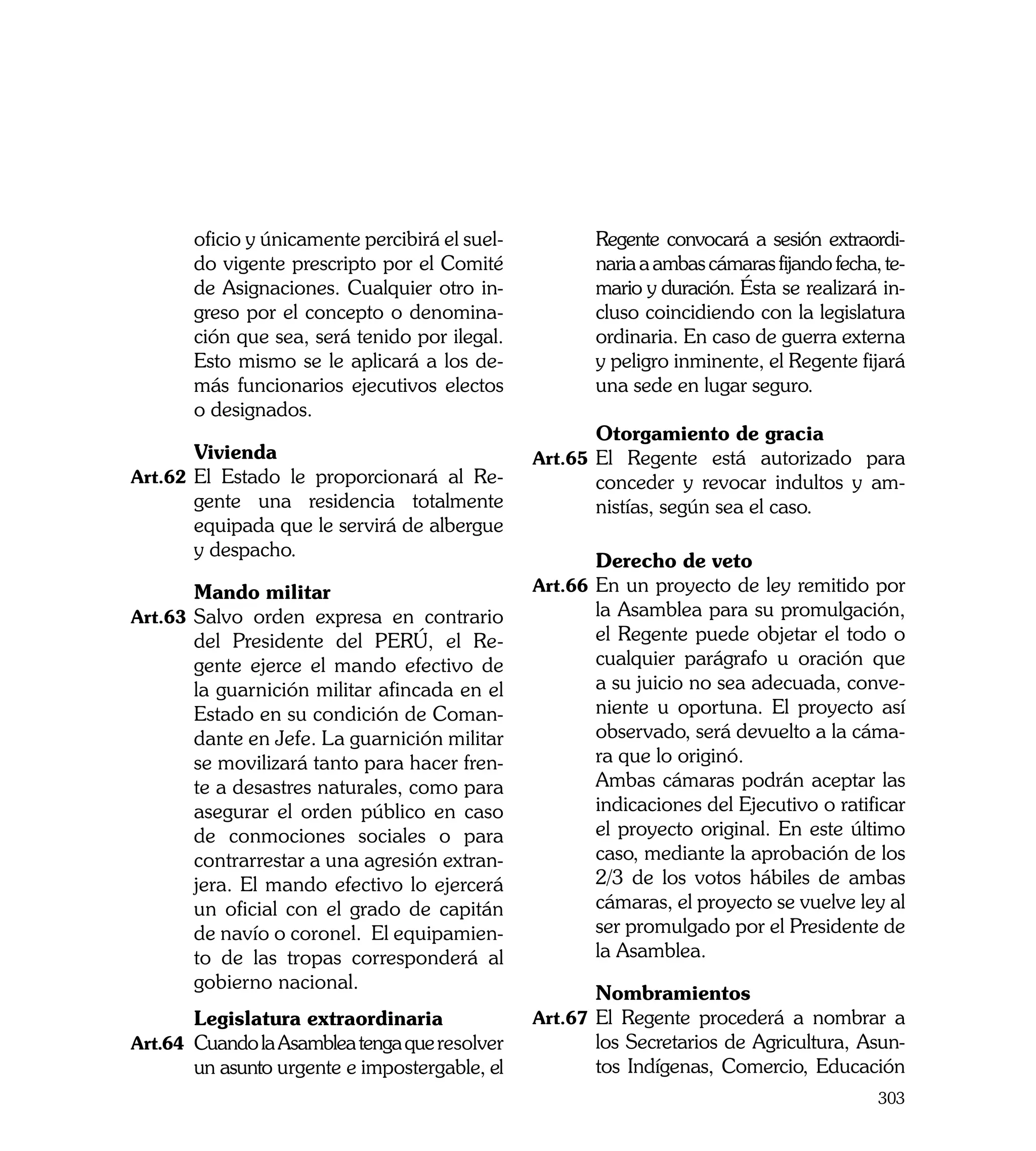 oficio y únicamente percibirá el suel-          Regente convocará a sesión extraordi-
       do vigente prescripto por el Comité             naria a ambas cámaras fijando fecha, te-
       de Asignaciones. Cualquier otro in-             mario y duración. Ésta se realizará in-
       greso por el concepto o denomina-               cluso coincidiendo con la legislatura
       ción que sea, será tenido por ilegal.           ordinaria. En caso de guerra externa
       Esto mismo se le aplicará a los de-             y peligro inminente, el Regente fijará
       más funcionarios ejecutivos electos             una sede en lugar seguro.
       o designados.
                                                	      Otorgamiento de gracia
	       Vivienda                                Art.65	 El Regente está autorizado para
Art.62	 El Estado le proporcionará al Re-              conceder y revocar indultos y am-
        gente una residencia totalmente                nistías, según sea el caso.
        equipada que le servirá de albergue
        y despacho.
                                                	      Derecho de veto
	      Mando militar                            Art.66	 En un proyecto de ley remitido por
Art.63	 Salvo orden expresa en contrario               la Asamblea para su promulgación,
       del Presidente del PERÚ, el Re-                 el Regente puede objetar el todo o
       gente ejerce el mando efectivo de               cualquier parágrafo u oración que
       la guarnición militar afincada en el            a su juicio no sea adecuada, conve-
       Estado en su condición de Coman-                niente u oportuna. El proyecto así
       dante en Jefe. La guarnición militar            observado, será devuelto a la cáma-
       se movilizará tanto para hacer fren-            ra que lo originó.
       te a desastres naturales, como para      	      Ambas cámaras podrán aceptar las
       asegurar el orden público en caso               indicaciones del Ejecutivo o ratificar
       de conmociones sociales o para                  el proyecto original. En este último
       contrarrestar a una agresión extran-            caso, mediante la aprobación de los
       jera. El mando efectivo lo ejercerá             2/3 de los votos hábiles de ambas
       un oficial con el grado de capitán              cámaras, el proyecto se vuelve ley al
       de navío o coronel. El equipamien-              ser promulgado por el Presidente de
       to de las tropas corresponderá al               la Asamblea.
       gobierno nacional.
	                                               	      Nombramientos
	       Legislatura extraordinaria              Art.67	 El Regente procederá a nombrar a
Art.64	 Cuando la Asamblea tenga que resolver          los Secretarios de Agricultura, Asun-
        un asunto urgente e impostergable, el          tos Indígenas, Comercio, Educación
                                                                                           303
 