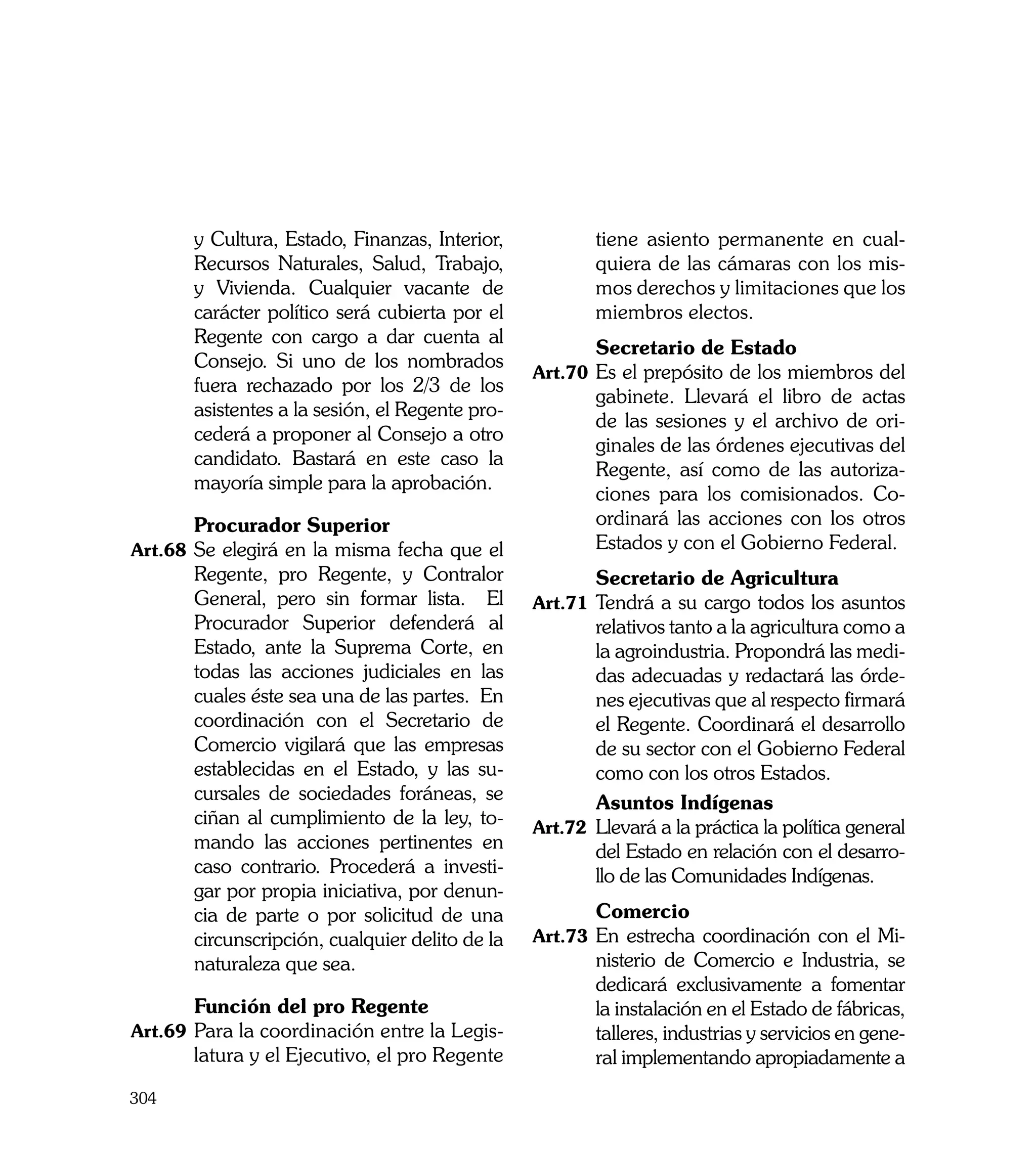 y Cultura, Estado, Finanzas, Interior,            tiene asiento permanente en cual-
       Recursos Naturales, Salud, Trabajo,               quiera de las cámaras con los mis-
       y Vivienda. Cualquier vacante de                  mos derechos y limitaciones que los
       carácter político será cubierta por el            miembros electos.
       Regente con cargo a dar cuenta al
                                                 	       Secretario de Estado
       Consejo. Si uno de los nombrados
                                                 Art.70	 Es el prepósito de los miembros del
       fuera rechazado por los 2/3 de los
                                                         gabinete. Llevará el libro de actas
       asistentes a la sesión, el Regente pro-
                                                         de las sesiones y el archivo de ori-
       cederá a proponer al Consejo a otro
                                                         ginales de las órdenes ejecutivas del
       candidato. Bastará en este caso la
                                                         Regente, así como de las autoriza-
       mayoría simple para la aprobación.
                                                         ciones para los comisionados. Co-
	      Procurador Superior                               ordinará las acciones con los otros
Art.68	 Se elegirá en la misma fecha que el              Estados y con el Gobierno Federal.
       Regente, pro Regente, y Contralor         	       Secretario de Agricultura
       General, pero sin formar lista. El        Art.71	 Tendrá a su cargo todos los asuntos
       Procurador Superior defenderá al                  relativos tanto a la agricultura como a
       Estado, ante la Suprema Corte, en                 la agroindustria. Propondrá las medi-
       todas las acciones judiciales en las              das adecuadas y redactará las órde-
       cuales éste sea una de las partes. En             nes ejecutivas que al respecto firmará
       coordinación con el Secretario de                 el Regente. Coordinará el desarrollo
       Comercio vigilará que las empresas                de su sector con el Gobierno Federal
       establecidas en el Estado, y las su-              como con los otros Estados.
       cursales de sociedades foráneas, se       	       Asuntos Indígenas
       ciñan al cumplimiento de la ley, to-      Art.72	 Llevará a la práctica la política general
       mando las acciones pertinentes en                 del Estado en relación con el desarro-
       caso contrario. Procederá a investi-              llo de las Comunidades Indígenas.
       gar por propia iniciativa, por denun-
       cia de parte o por solicitud de una       	       Comercio
       circunscripción, cualquier delito de la   Art.73	 En estrecha coordinación con el Mi-
       naturaleza que sea.                               nisterio de Comercio e Industria, se
                                                         dedicará exclusivamente a fomentar
	      Función del pro Regente                           la instalación en el Estado de fábricas,
Art.69	 Para la coordinación entre la Legis-             talleres, industrias y servicios en gene-
       latura y el Ejecutivo, el pro Regente             ral implementando apropiadamente a
304
 