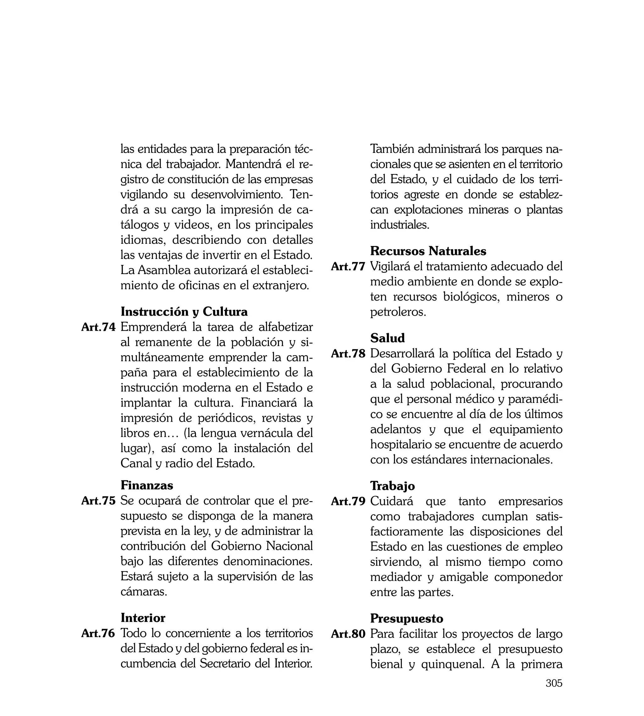 las entidades para la preparación téc-            También administrará los parques na-
       nica del trabajador. Mantendrá el re-             cionales que se asienten en el territorio
       gistro de constitución de las empresas            del Estado, y el cuidado de los terri-
       vigilando su desenvolvimiento. Ten-               torios agreste en donde se establez-
       drá a su cargo la impresión de ca-                can explotaciones mineras o plantas
       tálogos y videos, en los principales              industriales.
       idiomas, describiendo con detalles
       las ventajas de invertir en el Estado.     	      Recursos Naturales
       La Asamblea autorizará el estableci-       Art.77	 Vigilará el tratamiento adecuado del
       miento de oficinas en el extranjero.              medio ambiente en donde se explo-
                                                         ten recursos biológicos, mineros o
	      Instrucción y Cultura                             petroleros.
Art.74	 Emprenderá la tarea de alfabetizar
       al remanente de la población y si-         	      Salud
       multáneamente emprender la cam-            Art.78	 Desarrollará la política del Estado y
       paña para el establecimiento de la                del Gobierno Federal en lo relativo
       instrucción moderna en el Estado e                a la salud poblacional, procurando
       implantar la cultura. Financiará la               que el personal médico y paramédi-
       impresión de periódicos, revistas y               co se encuentre al día de los últimos
       libros en… (la lengua vernácula del               adelantos y que el equipamiento
       lugar), así como la instalación del               hospitalario se encuentre de acuerdo
       Canal y radio del Estado.                         con los estándares internacionales.

	      Finanzas                                   	      Trabajo
Art.75	 Se ocupará de controlar que el pre-       Art.79	 Cuidará   que tanto empresarios
       supuesto se disponga de la manera                 como trabajadores cumplan satis-
       prevista en la ley, y de administrar la           factioramente las disposiciones del
       contribución del Gobierno Nacional                Estado en las cuestiones de empleo
       bajo las diferentes denominaciones.               sirviendo, al mismo tiempo como
       Estará sujeto a la supervisión de las             mediador y amigable componedor
       cámaras.                                          entre las partes.

	      Interior                                   	      Presupuesto
Art.76	 Todo lo concerniente a los territorios    Art.80	 Para facilitar los proyectos de largo
       del Estado y del gobierno federal es in-          plazo, se establece el presupuesto
       cumbencia del Secretario del Interior.            bienal y quinquenal. A la primera
                                                                                              305
 
