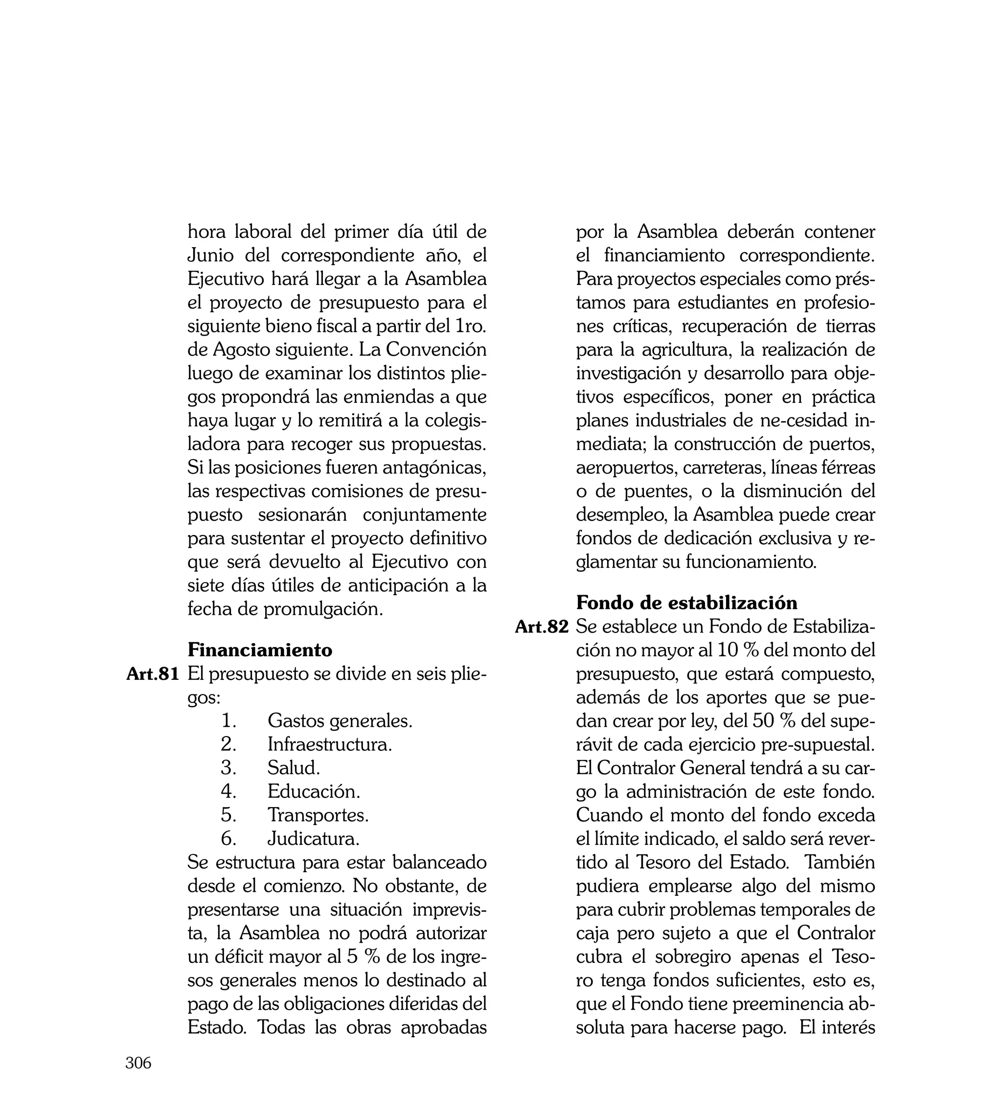 hora laboral del primer día útil de               por la Asamblea deberán contener
          Junio del correspondiente año, el                 el financiamiento correspondiente.
          Ejecutivo hará llegar a la Asamblea               Para proyectos especiales como prés-
          el proyecto de presupuesto para el                tamos para estudiantes en profesio-
          siguiente bieno fiscal a partir del 1ro.          nes críticas, recuperación de tierras
          de Agosto siguiente. La Convención                para la agricultura, la realización de
          luego de examinar los distintos plie-             investigación y desarrollo para obje-
          gos propondrá las enmiendas a que                 tivos específicos, poner en práctica
          haya lugar y lo remitirá a la colegis-            planes industriales de ne-cesidad in-
          ladora para recoger sus propuestas.               mediata; la construcción de puertos,
          Si las posiciones fueren antagónicas,             aeropuertos, carreteras, líneas férreas
          las respectivas comisiones de presu-              o de puentes, o la disminución del
          puesto sesionarán conjuntamente                   desempleo, la Asamblea puede crear
          para sustentar el proyecto definitivo             fondos de dedicación exclusiva y re-
          que será devuelto al Ejecutivo con                glamentar su funcionamiento.
          siete días útiles de anticipación a la
          fecha de promulgación.                     	      Fondo de estabilización
                                                     Art.82	 Se establece un Fondo de Estabiliza-
	         Financiamiento                                    ción no mayor al 10 % del monto del
Art.81	 El presupuesto se divide en seis plie-              presupuesto, que estará compuesto,
          gos:                                              además de los aportes que se pue-
      	        1. 	 Gastos generales.                       dan crear por ley, del 50 % del supe-
      	        2. 	 Infraestructura. 	                      rávit de cada ejercicio pre-supuestal.
      	        3. 	 Salud.                                  El Contralor General tendrá a su car-
      	        4. 	 Educación.                              go la administración de este fondo.
      	        5. 	 Transportes.                            Cuando el monto del fondo exceda
      	        6. 	 Judicatura.                             el límite indicado, el saldo será rever-
	         Se estructura para estar balanceado               tido al Tesoro del Estado. También
          desde el comienzo. No obstante, de                pudiera emplearse algo del mismo
          presentarse una situación imprevis-               para cubrir problemas temporales de
          ta, la Asamblea no podrá autorizar                caja pero sujeto a que el Contralor
          un déficit mayor al 5 % de los ingre-             cubra el sobregiro apenas el Teso-
          sos generales menos lo destinado al               ro tenga fondos suficientes, esto es,
          pago de las obligaciones diferidas del            que el Fondo tiene preeminencia ab-
          Estado. Todas las obras aprobadas                 soluta para hacerse pago. El interés
306
 