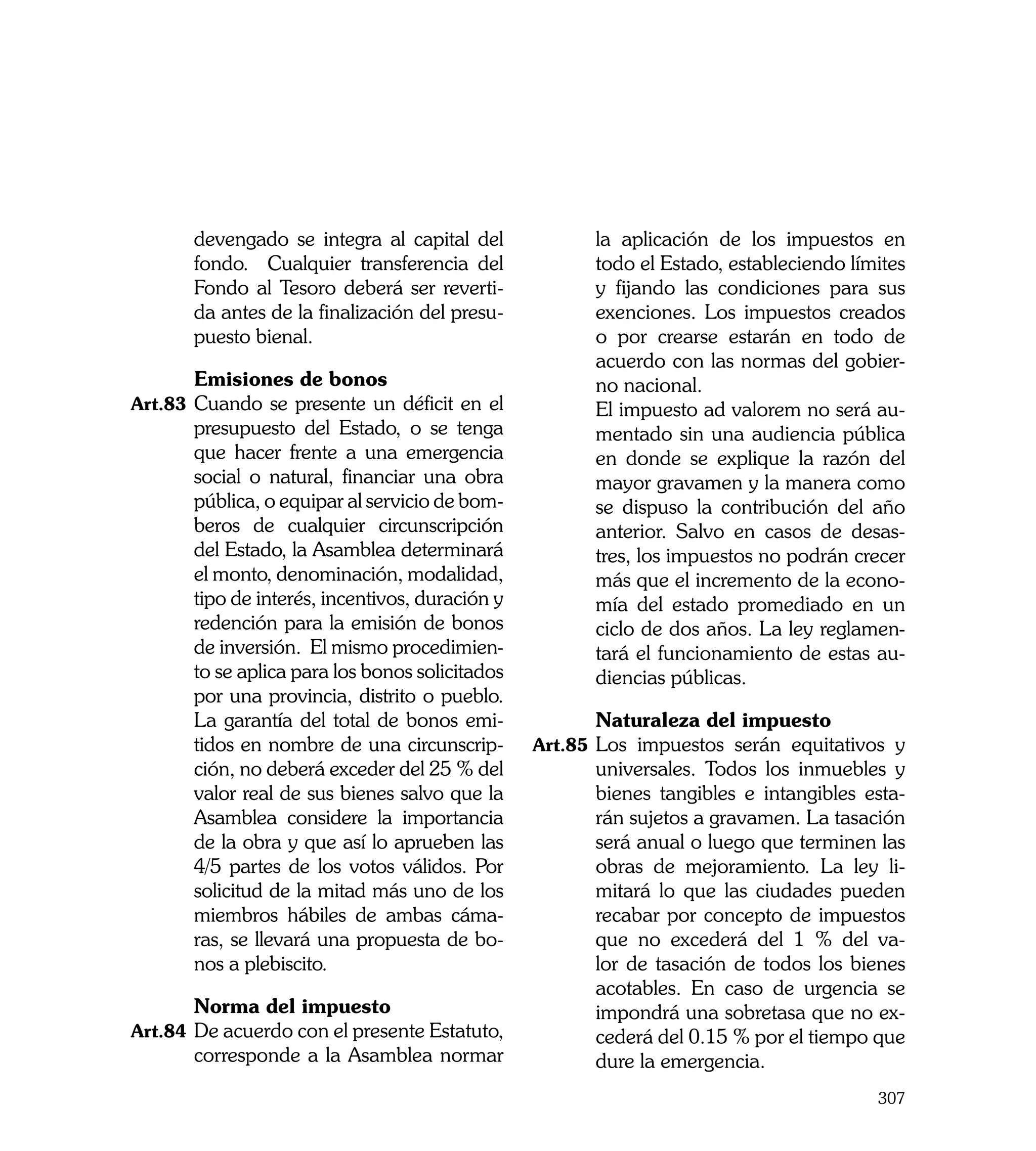 devengado se integra al capital del             la aplicación de los impuestos en
       fondo. Cualquier transferencia del              todo el Estado, estableciendo límites
       Fondo al Tesoro deberá ser reverti-             y fijando las condiciones para sus
       da antes de la finalización del presu-          exenciones. Los impuestos creados
       puesto bienal.                                  o por crearse estarán en todo de
                                                       acuerdo con las normas del gobier-
	      Emisiones de bonos                              no nacional.
Art.83	 Cuando se presente un déficit en el      	     El impuesto ad valorem no será au-
       presupuesto del Estado, o se tenga              mentado sin una audiencia pública
       que hacer frente a una emergencia               en donde se explique la razón del
       social o natural, financiar una obra            mayor gravamen y la manera como
       pública, o equipar al servicio de bom-          se dispuso la contribución del año
       beros de cualquier circunscripción              anterior. Salvo en casos de desas-
       del Estado, la Asamblea determinará             tres, los impuestos no podrán crecer
       el monto, denominación, modalidad,              más que el incremento de la econo-
       tipo de interés, incentivos, duración y         mía del estado promediado en un
       redención para la emisión de bonos              ciclo de dos años. La ley reglamen-
       de inversión. El mismo procedimien-             tará el funcionamiento de estas au-
       to se aplica para los bonos solicitados         diencias públicas.
       por una provincia, distrito o pueblo.
       La garantía del total de bonos emi-       	     Naturaleza del impuesto
       tidos en nombre de una circunscrip-       Art.85	 Los impuestos serán equitativos y
       ción, no deberá exceder del 25 % del            universales. Todos los inmuebles y
       valor real de sus bienes salvo que la           bienes tangibles e intangibles esta-
       Asamblea considere la importancia               rán sujetos a gravamen. La tasación
       de la obra y que así lo aprueben las            será anual o luego que terminen las
       4/5 partes de los votos válidos. Por            obras de mejoramiento. La ley li-
       solicitud de la mitad más uno de los            mitará lo que las ciudades pueden
       miembros hábiles de ambas cáma-                 recabar por concepto de impuestos
       ras, se llevará una propuesta de bo-            que no excederá del 1 % del va-
       nos a plebiscito.                               lor de tasación de todos los bienes
                                                       acotables. En caso de urgencia se
	      Norma del impuesto                              impondrá una sobretasa que no ex-
Art.84	 De acuerdo con el presente Estatuto,           cederá del 0.15 % por el tiempo que
       corresponde a la Asamblea normar                dure la emergencia.
                                                                                        307
 