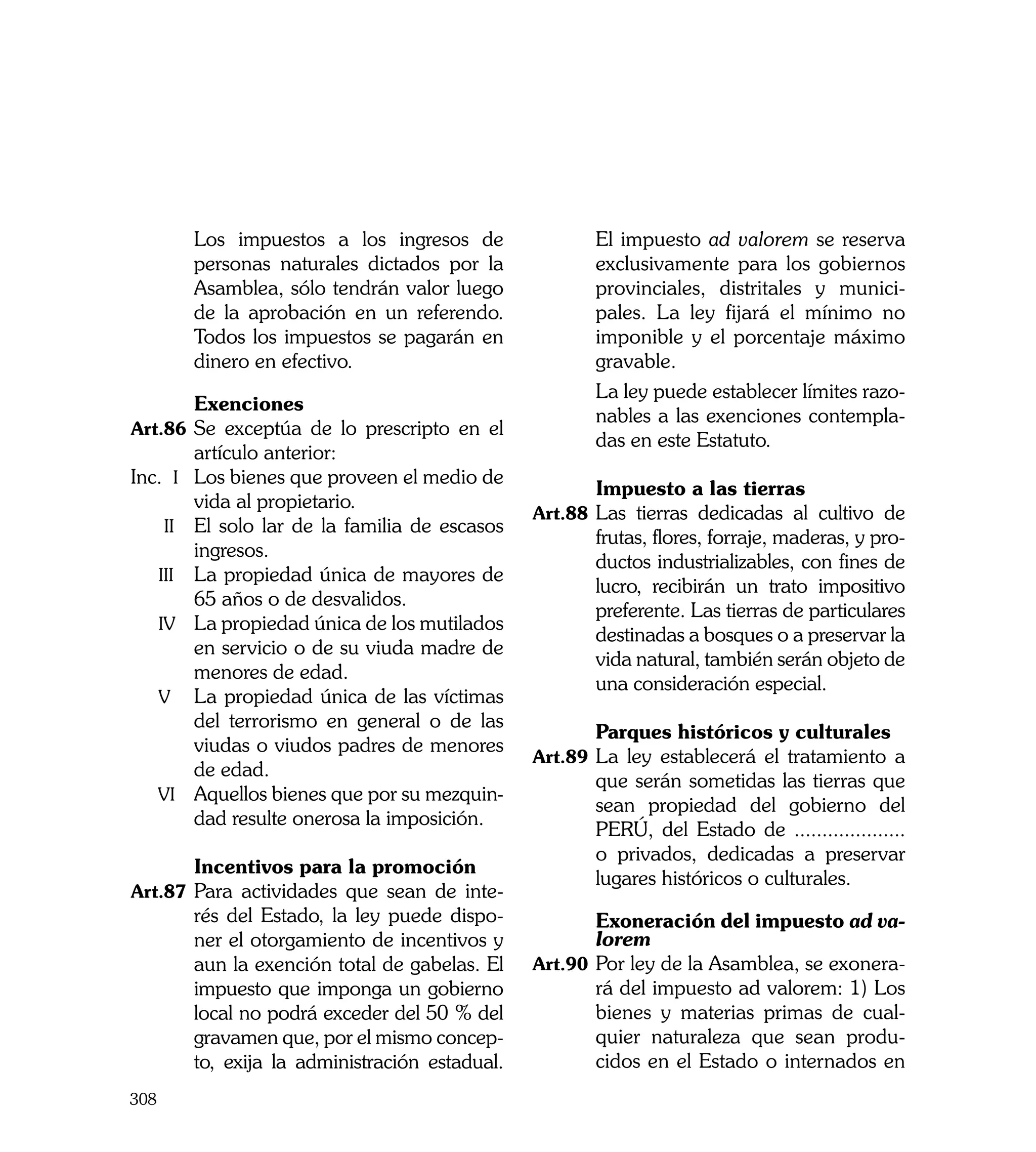 Los impuestos a los ingresos de                El impuesto ad valorem se reserva
       personas naturales dictados por la             exclusivamente para los gobiernos
       Asamblea, sólo tendrán valor luego             provinciales, distritales y munici-
       de la aprobación en un referendo.              pales. La ley fijará el mínimo no
       Todos los impuestos se pagarán en              imponible y el porcentaje máximo
       dinero en efectivo.                            gravable.
                                               	      La ley puede establecer límites razo-
	       Exenciones
                                                      nables a las exenciones contempla-
Art.86	 Se exceptúa de lo prescripto en el
                                                      das en este Estatuto.
        artículo anterior:
Inc. I	 Los bienes que proveen el medio de
                                               	      Impuesto a las tierras
        vida al propietario.
                                               Art.88	 Las tierras dedicadas al cultivo de
    II	 El solo lar de la familia de escasos
                                                      frutas, flores, forraje, maderas, y pro-
        ingresos.
                                                      ductos industrializables, con fines de
   III	 La propiedad única de mayores de
                                                      lucro, recibirán un trato impositivo
        65 años o de desvalidos.
                                                      preferente. Las tierras de particulares
   IV	 La propiedad única de los mutilados
                                                      destinadas a bosques o a preservar la
        en servicio o de su viuda madre de
                                                      vida natural, también serán objeto de
        menores de edad.
                                                      una consideración especial.
   V	 La propiedad única de las víctimas
        del terrorismo en general o de las
                                               	      Parques históricos y culturales
        viudas o viudos padres de menores
                                               Art.89	 La ley establecerá el tratamiento a
        de edad.
                                                      que serán sometidas las tierras que
   VI	 Aquellos bienes que por su mezquin-
                                                      sean propiedad del gobierno del
        dad resulte onerosa la imposición.
                                                      PERÚ, del Estado de ....................
                                                      o privados, dedicadas a preservar
	      Incentivos para la promoción	
                                                      lugares históricos o culturales.
Art.87	 Para actividades que sean de inte-
       rés del Estado, la ley puede dispo-     	       Exoneración del impuesto ad va-
       ner el otorgamiento de incentivos y             lorem
       aun la exención total de gabelas. El    Art.90	 Por ley de la Asamblea, se exonera-
       impuesto que imponga un gobierno                rá del impuesto ad valorem: 1) Los
       local no podrá exceder del 50 % del             bienes y materias primas de cual-
       gravamen que, por el mismo concep-              quier naturaleza que sean produ-
       to, exija la administración estadual.           cidos en el Estado o internados en
308
 