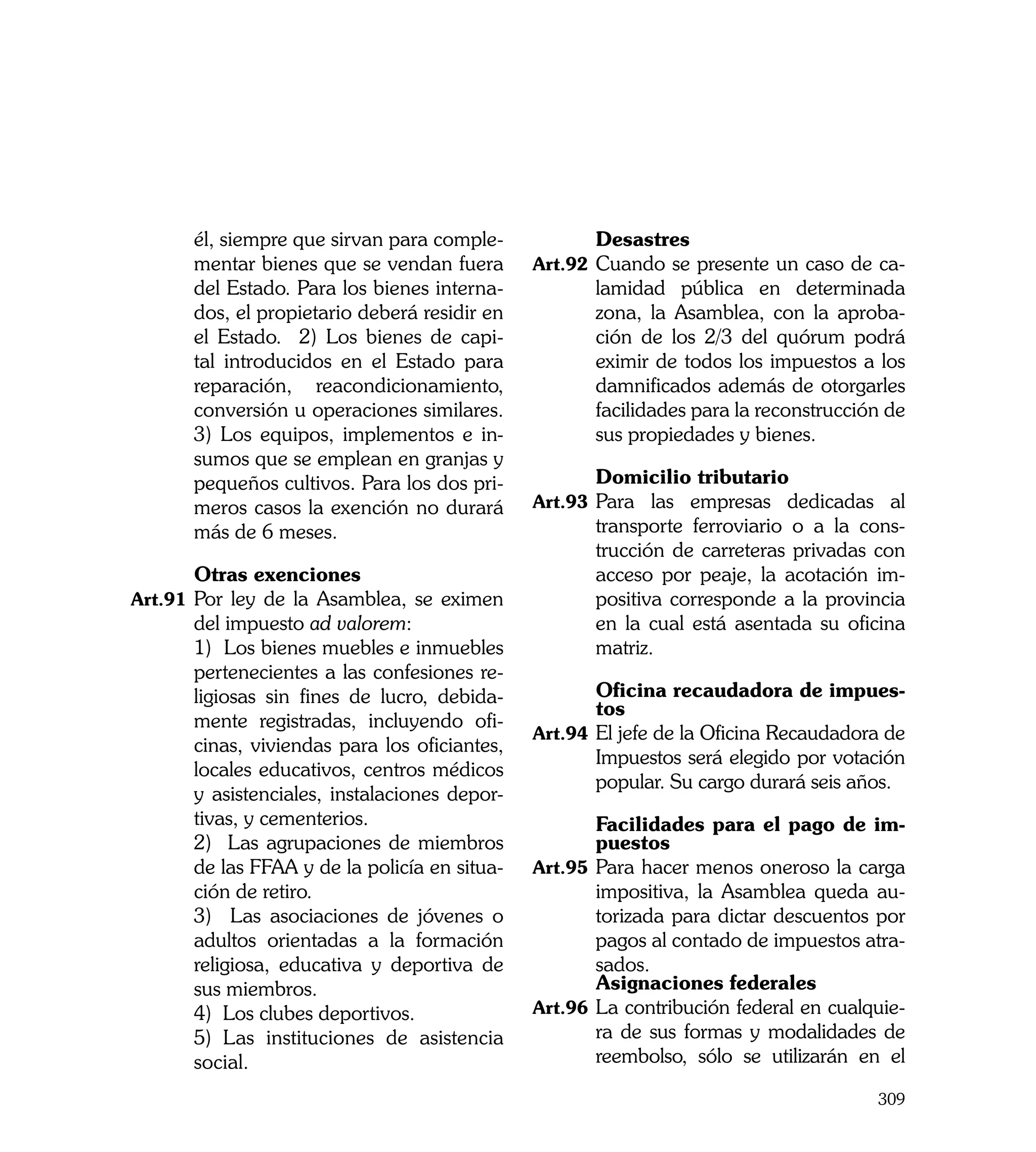 él, siempre que sirvan para comple-     	      Desastres
      mentar bienes que se vendan fuera       Art.92	 Cuando se presente un caso de ca-
      del Estado. Para los bienes interna-           lamidad pública en determinada
      dos, el propietario deberá residir en          zona, la Asamblea, con la aproba-
      el Estado. 2) Los bienes de capi-              ción de los 2/3 del quórum podrá
      tal introducidos en el Estado para             eximir de todos los impuestos a los
      reparación, reacondicionamiento,               damnificados además de otorgarles
      conversión u operaciones similares.            facilidades para la reconstrucción de
      3) Los equipos, implementos e in-              sus propiedades y bienes.
      sumos que se emplean en granjas y
      pequeños cultivos. Para los dos pri-    	      Domicilio tributario
      meros casos la exención no durará       Art.93	 Para las empresas dedicadas al
      más de 6 meses.                                transporte ferroviario o a la cons-
                                                     trucción de carreteras privadas con
	     Otras exenciones                               acceso por peaje, la acotación im-
Art.91	 Por ley de la Asamblea, se eximen            positiva corresponde a la provincia
      del impuesto ad valorem:                       en la cual está asentada su oficina
	     1) Los bienes muebles e inmuebles              matriz.
      pertenecientes a las confesiones re-
      ligiosas sin fines de lucro, debida-    	       Oficina recaudadora de impues-
                                                      tos
      mente registradas, incluyendo ofi-
                                              Art.94	 El jefe de la Oficina Recaudadora de
      cinas, viviendas para los oficiantes,
                                                      Impuestos será elegido por votación
      locales educativos, centros médicos
                                                      popular. Su cargo durará seis años.
      y asistenciales, instalaciones depor-
      tivas, y cementerios.                   	       Facilidades para el pago de im-
	     2) Las agrupaciones de miembros                 puestos
      de las FFAA y de la policía en situa-   Art.95	 Para hacer menos oneroso la carga
      ción de retiro.                                 impositiva, la Asamblea queda au-
	     3) Las asociaciones de jóvenes o                torizada para dictar descuentos por
      adultos orientadas a la formación               pagos al contado de impuestos atra-
      religiosa, educativa y deportiva de             sados.
      sus miembros.                           	       Asignaciones federales
	     4) Los clubes deportivos.               Art.96	 La contribución federal en cualquie-
	     5) Las instituciones de asistencia              ra de sus formas y modalidades de
      social.                                         reembolso, sólo se utilizarán en el

                                                                                      309
 