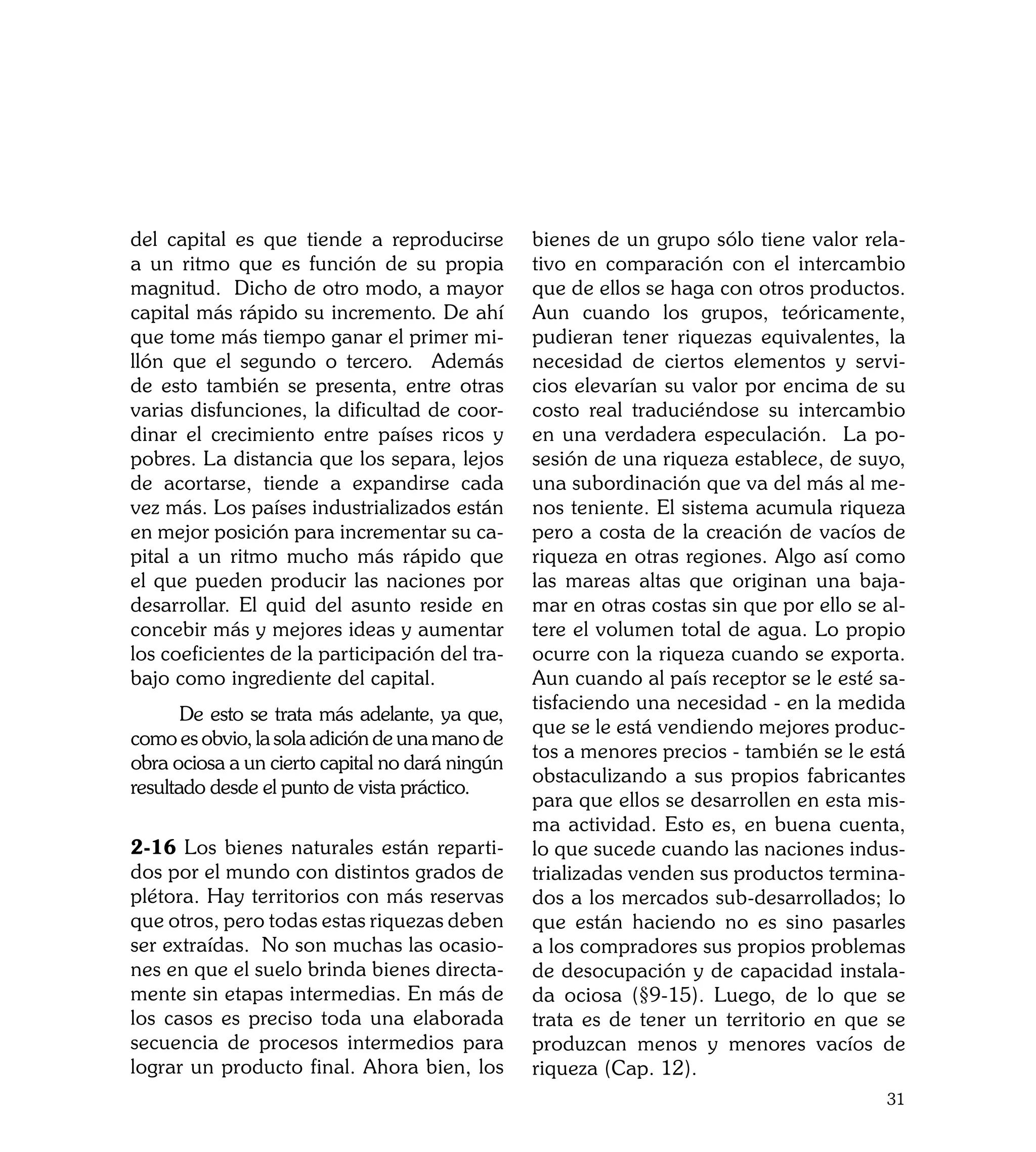 del capital es que tiende a reproducirse         bienes de un grupo sólo tiene valor rela-
a un ritmo que es función de su propia           tivo en comparación con el intercambio
magnitud. Dicho de otro modo, a mayor            que de ellos se haga con otros productos.
capital más rápido su incremento. De ahí         Aun cuando los grupos, teóricamente,
que tome más tiempo ganar el primer mi-          pudieran tener riquezas equivalentes, la
llón que el segundo o tercero. Además            necesidad de ciertos elementos y servi-
de esto también se presenta, entre otras         cios elevarían su valor por encima de su
varias disfunciones, la dificultad de coor-      costo real traduciéndose su intercambio
dinar el crecimiento entre países ricos y        en una verdadera especulación. La po-
pobres. La distancia que los separa, lejos       sesión de una riqueza establece, de suyo,
de acortarse, tiende a expandirse cada           una subordinación que va del más al me-
vez más. Los países industrializados están       nos teniente. El sistema acumula riqueza
en mejor posición para incrementar su ca-        pero a costa de la creación de vacíos de
pital a un ritmo mucho más rápido que            riqueza en otras regiones. Algo así como
el que pueden producir las naciones por          las mareas altas que originan una baja-
desarrollar. El quid del asunto reside en        mar en otras costas sin que por ello se al-
concebir más y mejores ideas y aumentar          tere el volumen total de agua. Lo propio
los coeficientes de la participación del tra-    ocurre con la riqueza cuando se exporta.
bajo como ingrediente del capital.               Aun cuando al país receptor se le esté sa-
                                                 tisfaciendo una necesidad - en la medida
	      De esto se trata más adelante, ya que,
                                                 que se le está vendiendo mejores produc-
como es obvio, la sola adición de una mano de
                                                 tos a menores precios - también se le está
obra ociosa a un cierto capital no dará ningún
                                                 obstaculizando a sus propios fabricantes
resultado desde el punto de vista práctico.
                                                 para que ellos se desarrollen en esta mis-
                                                 ma actividad. Esto es, en buena cuenta,
2-16 Los bienes naturales están reparti-         lo que sucede cuando las naciones indus-
dos por el mundo con distintos grados de         trializadas venden sus productos termina-
plétora. Hay territorios con más reservas        dos a los mercados sub-desarrollados; lo
que otros, pero todas estas riquezas deben       que están haciendo no es sino pasarles
ser extraídas. No son muchas las ocasio-         a los compradores sus propios problemas
nes en que el suelo brinda bienes directa-       de desocupación y de capacidad instala-
mente sin etapas intermedias. En más de          da ociosa (§9-15). Luego, de lo que se
los casos es preciso toda una elaborada          trata es de tener un territorio en que se
secuencia de procesos intermedios para           produzcan menos y menores vacíos de
lograr un producto final. Ahora bien, los        riqueza (Cap. 12).
                                                                                         31
 