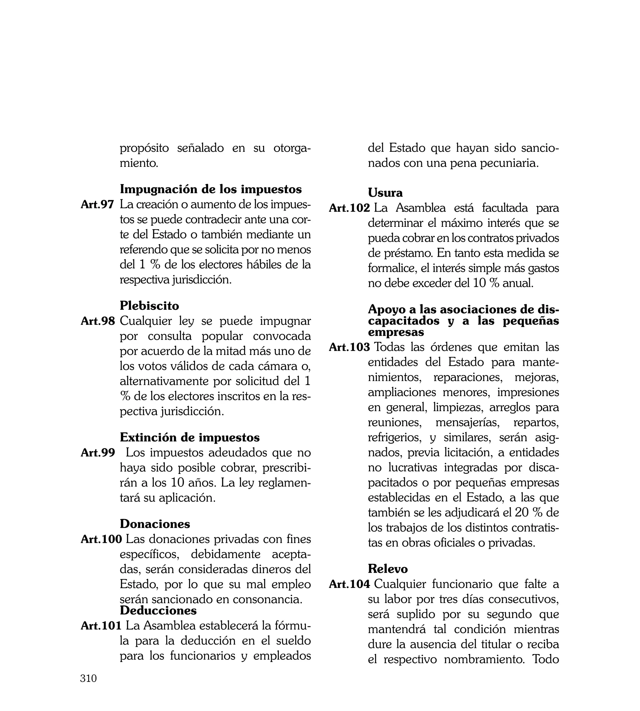 propósito señalado en su otorga-                 del Estado que hayan sido sancio-
       miento.                                          nados con una pena pecuniaria.

	      Impugnación de los impuestos              	      Usura
Art.97	 La creación o aumento de los impues-     Art.102	La Asamblea está facultada para
       tos se puede contradecir ante una cor-           determinar el máximo interés que se
       te del Estado o también mediante un              pueda cobrar en los contratos privados
       referendo que se solicita por no menos           de préstamo. En tanto esta medida se
       del 1 % de los electores hábiles de la           formalice, el interés simple más gastos
       respectiva jurisdicción.                         no debe exceder del 10 % anual.
	      Plebiscito                                	      Apoyo a las asociaciones de dis-
Art.98	 Cualquier ley se puede impugnar                 capacitados y a las pequeñas
       por consulta popular convocada                   empresas
       por acuerdo de la mitad más uno de        Art.103	Todas las órdenes que emitan las
       los votos válidos de cada cámara o,              entidades del Estado para mante-
       alternativamente por solicitud del 1             nimientos, reparaciones, mejoras,
       % de los electores inscritos en la res-          ampliaciones menores, impresiones
       pectiva jurisdicción.                            en general, limpiezas, arreglos para
                                                        reuniones, mensajerías, repartos,
	      Extinción de impuestos                           refrigerios, y similares, serán asig-
Art.99		 Los impuestos adeudados que no                 nados, previa licitación, a entidades
       haya sido posible cobrar, prescribi-             no lucrativas integradas por disca-
       rán a los 10 años. La ley reglamen-              pacitados o por pequeñas empresas
       tará su aplicación.                              establecidas en el Estado, a las que
                                                        también se les adjudicará el 20 % de
	      Donaciones                                       los trabajos de los distintos contratis-
Art.100	Las donaciones privadas con fines               tas en obras oficiales o privadas.
       específicos, debidamente acepta-
       das, serán consideradas dineros del       	      Relevo
       Estado, por lo que su mal empleo          Art.104	Cualquier funcionario que falte a
       serán sancionado en consonancia.                 su labor por tres días consecutivos,
	      Deducciones                                      será suplido por su segundo que
Art.101	La Asamblea establecerá la fórmu-               mantendrá tal condición mientras
       la para la deducción en el sueldo                dure la ausencia del titular o reciba
       para los funcionarios y empleados                el respectivo nombramiento. Todo
310
 