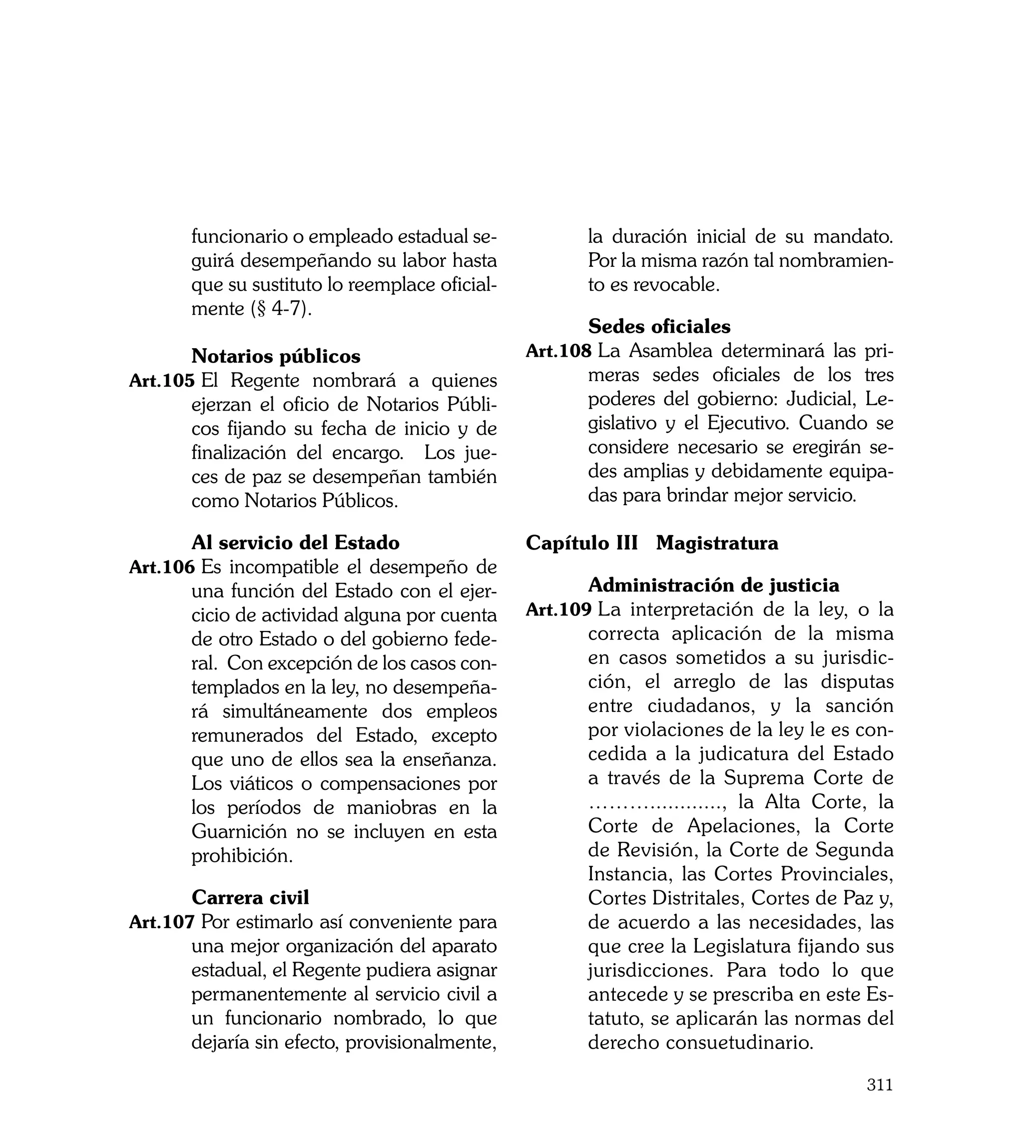 funcionario o empleado estadual se-            la duración inicial de su mandato.
       guirá desempeñando su labor hasta              Por la misma razón tal nombramien-
       que su sustituto lo reemplace oficial-         to es revocable.
       mente (§ 4-7).
                                                	     Sedes oficiales
	      Notarios públicos                        Art.108	La Asamblea determinará las pri-
Art.105	El Regente nombrará a quienes                 meras sedes oficiales de los tres
       ejerzan el oficio de Notarios Públi-           poderes del gobierno: Judicial, Le-
       cos fijando su fecha de inicio y de            gislativo y el Ejecutivo. Cuando se
       finalización del encargo. Los jue-             considere necesario se eregirán se-
       ces de paz se desempeñan también               des amplias y debidamente equipa-
       como Notarios Públicos.                        das para brindar mejor servicio.

	      Al servicio del Estado                   Capítulo III	 Magistratura
Art.106	Es incompatible el desempeño de
       una función del Estado con el ejer-      	     Administración de justicia
       cicio de actividad alguna por cuenta     Art.109	La interpretación de la ley, o la
       de otro Estado o del gobierno fede-            correcta aplicación de la misma
       ral. Con excepción de los casos con-           en casos sometidos a su jurisdic-
       templados en la ley, no desempeña-             ción, el arreglo de las disputas
       rá simultáneamente dos empleos                 entre ciudadanos, y la sanción
       remunerados del Estado, excepto                por violaciones de la ley le es con-
       que uno de ellos sea la enseñanza.             cedida a la judicatura del Estado
       Los viáticos o compensaciones por              a través de la Suprema Corte de
       los períodos de maniobras en la                ………............, la Alta Corte, la
       Guarnición no se incluyen en esta              Corte de Apelaciones, la Corte
       prohibición.                                   de Revisión, la Corte de Segunda
                                                      Instancia, las Cortes Provinciales,
	      Carrera civil                                  Cortes Distritales, Cortes de Paz y,
Art.107	Por estimarlo así conveniente para            de acuerdo a las necesidades, las
       una mejor organización del aparato             que cree la Legislatura fijando sus
       estadual, el Regente pudiera asignar           jurisdicciones. Para todo lo que
       permanentemente al servicio civil a            antecede y se prescriba en este Es-
       un funcionario nombrado, lo que                tatuto, se aplicarán las normas del
       dejaría sin efecto, provisionalmente,          derecho consuetudinario.

                                                                                      311
 