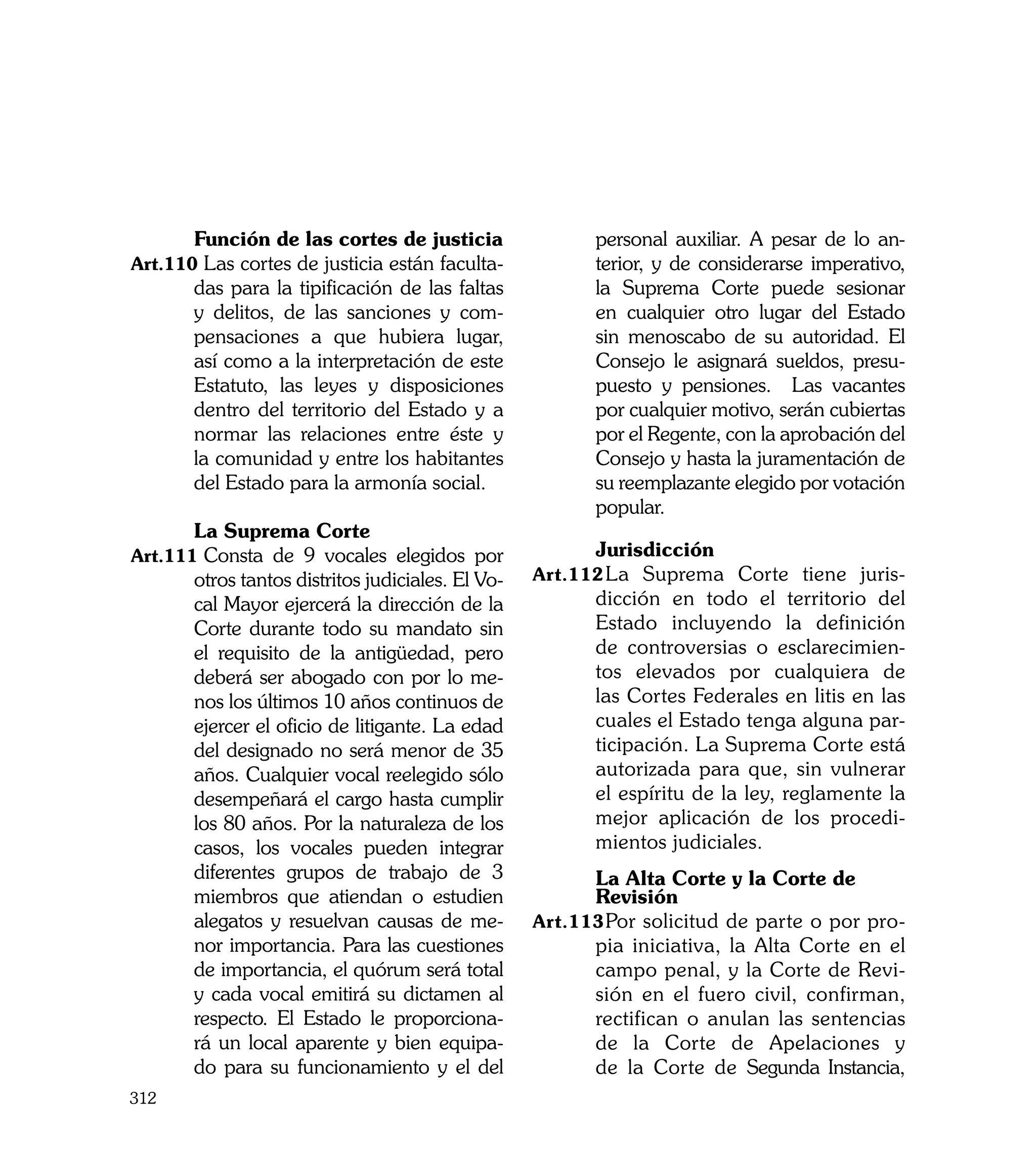 Función de las cortes de justicia                 personal auxiliar. A pesar de lo an-
Art.110	Las cortes de justicia están faculta-            terior, y de considerarse imperativo,
       das para la tipificación de las faltas            la Suprema Corte puede sesionar
       y delitos, de las sanciones y com-                en cualquier otro lugar del Estado
       pensaciones a que hubiera lugar,                  sin menoscabo de su autoridad. El
       así como a la interpretación de este              Consejo le asignará sueldos, presu-
       Estatuto, las leyes y disposiciones               puesto y pensiones. Las vacantes
       dentro del territorio del Estado y a              por cualquier motivo, serán cubiertas
       normar las relaciones entre éste y                por el Regente, con la aprobación del
       la comunidad y entre los habitantes               Consejo y hasta la juramentación de
       del Estado para la armonía social.                su reemplazante elegido por votación
                                                         popular.
	      La Suprema Corte
Art.111	Consta de 9 vocales elegidos por           	     Jurisdicción
       otros tantos distritos judiciales. El Vo-   Art.112	 a Suprema Corte tiene juris-
                                                          L
       cal Mayor ejercerá la dirección de la             dicción en todo el territorio del
       Corte durante todo su mandato sin                 Estado incluyendo la definición
       el requisito de la antigüedad, pero               de controversias o esclarecimien-
       deberá ser abogado con por lo me-                 tos elevados por cualquiera de
       nos los últimos 10 años continuos de              las Cortes Federales en litis en las
       ejercer el oficio de litigante. La edad           cuales el Estado tenga alguna par-
       del designado no será menor de 35                 ticipación. La Suprema Corte está
       años. Cualquier vocal reelegido sólo              autorizada para que, sin vulnerar
       desempeñará el cargo hasta cumplir                el espíritu de la ley, reglamente la
       los 80 años. Por la naturaleza de los             mejor aplicación de los procedi-
       casos, los vocales pueden integrar                mientos judiciales.
                                                   	
       diferentes grupos de trabajo de 3           	     La Alta Corte y la Corte de
       miembros que atiendan o estudien            	     Revisión
       alegatos y resuelvan causas de me-          Art.113	 or solicitud de parte o por pro-
                                                          P
       nor importancia. Para las cuestiones              pia iniciativa, la Alta Corte en el
       de importancia, el quórum será total              campo penal, y la Corte de Revi-
       y cada vocal emitirá su dictamen al               sión en el fuero civil, confirman,
       respecto. El Estado le proporciona-               rectifican o anulan las sentencias
       rá un local aparente y bien equipa-               de la Corte de Apelaciones y
       do para su funcionamiento y el del                de la Corte de Segunda Instancia,
312
 