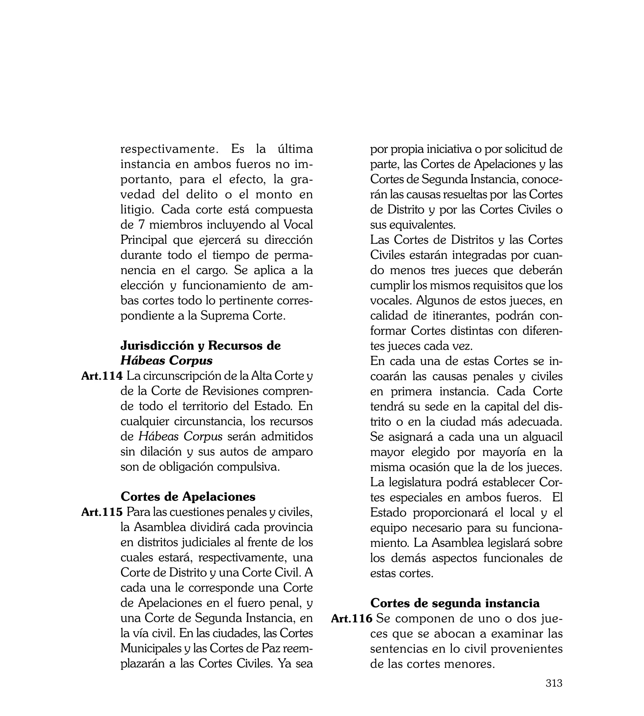 respectivamente. Es la última                     por propia iniciativa o por solicitud de
       instancia en ambos fueros no im-                  parte, las Cortes de Apelaciones y las
       portanto, para el efecto, la gra-                 Cortes de Segunda Instancia, conoce-
       vedad del delito o el monto en                    rán las causas resueltas por las Cortes
       litigio. Cada corte está compuesta                de Distrito y por las Cortes Civiles o
       de 7 miembros incluyendo al Vocal                 sus equivalentes.
       Principal que ejercerá su dirección         	     Las Cortes de Distritos y las Cortes
       durante todo el tiempo de perma-                  Civiles estarán integradas por cuan-
       nencia en el cargo. Se aplica a la                do menos tres jueces que deberán
       elección y funcionamiento de am-                  cumplir los mismos requisitos que los
       bas cortes todo lo pertinente corres-             vocales. Algunos de estos jueces, en
       pondiente a la Suprema Corte.                     calidad de itinerantes, podrán con-
                                                         formar Cortes distintas con diferen-
	      Jurisdicción y Recursos de                        tes jueces cada vez.
	      Hábeas Corpus                               	     En cada una de estas Cortes se in-
Art.114	La circunscripción de la Alta Corte y            coarán las causas penales y civiles
       de la Corte de Revisiones compren-                en primera instancia. Cada Corte
       de todo el territorio del Estado. En              tendrá su sede en la capital del dis-
       cualquier circunstancia, los recursos             trito o en la ciudad más adecuada.
       de Hábeas Corpus serán admitidos                  Se asignará a cada una un alguacil
       sin dilación y sus autos de amparo                mayor elegido por mayoría en la
       son de obligación compulsiva.                     misma ocasión que la de los jueces.
                                                         La legislatura podrá establecer Cor-
	      Cortes de Apelaciones                             tes especiales en ambos fueros. El
Art.115	Para las cuestiones penales y civiles,           Estado proporcionará el local y el
       la Asamblea dividirá cada provincia               equipo necesario para su funciona-
       en distritos judiciales al frente de los          miento. La Asamblea legislará sobre
       cuales estará, respectivamente, una               los demás aspectos funcionales de
       Corte de Distrito y una Corte Civil. A            estas cortes.
       cada una le corresponde una Corte
       de Apelaciones en el fuero penal, y         	     Cortes de segunda instancia
       una Corte de Segunda Instancia, en          Art.116	Se componen de uno o dos jue-
       la vía civil. En las ciudades, las Cortes         ces que se abocan a examinar las
       Municipales y las Cortes de Paz reem-             sentencias en lo civil provenientes
       plazarán a las Cortes Civiles. Ya sea             de las cortes menores.
                                                                                             313
 