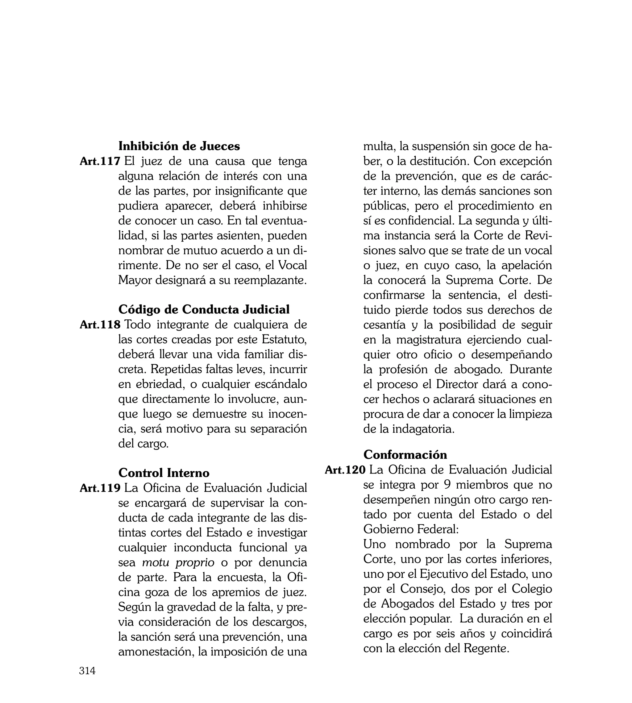 Inhibición de Jueces                            multa, la suspensión sin goce de ha-
Art.117	El juez de una causa que tenga                ber, o la destitución. Con excepción
      alguna relación de interés con una              de la prevención, que es de carác-
      de las partes, por insignificante que           ter interno, las demás sanciones son
      pudiera aparecer, deberá inhibirse              públicas, pero el procedimiento en
      de conocer un caso. En tal eventua-             sí es confidencial. La segunda y últi-
      lidad, si las partes asienten, pueden           ma instancia será la Corte de Revi-
      nombrar de mutuo acuerdo a un di-               siones salvo que se trate de un vocal
      rimente. De no ser el caso, el Vocal            o juez, en cuyo caso, la apelación
      Mayor designará a su reemplazante.              la conocerá la Suprema Corte. De
                                                      confirmarse la sentencia, el desti-
	     Código de Conducta Judicial                     tuido pierde todos sus derechos de
Art.118	Todo integrante de cualquiera de              cesantía y la posibilidad de seguir
      las cortes creadas por este Estatuto,           en la magistratura ejerciendo cual-
      deberá llevar una vida familiar dis-            quier otro oficio o desempeñando
      creta. Repetidas faltas leves, incurrir         la profesión de abogado. Durante
      en ebriedad, o cualquier escándalo              el proceso el Director dará a cono-
      que directamente lo involucre, aun-             cer hechos o aclarará situaciones en
      que luego se demuestre su inocen-               procura de dar a conocer la limpieza
      cia, será motivo para su separación             de la indagatoria.
      del cargo.
                                                	     Conformación
	     Control Interno                           Art.120	La Oficina de Evaluación Judicial
Art.119	La Oficina de Evaluación Judicial             se integra por 9 miembros que no
      se encargará de supervisar la con-              desempeñen ningún otro cargo ren-
      ducta de cada integrante de las dis-            tado por cuenta del Estado o del
      tintas cortes del Estado e investigar           Gobierno Federal:
      cualquier inconducta funcional ya         	     Uno nombrado por la Suprema
      sea motu proprio o por denuncia                 Corte, uno por las cortes inferiores,
      de parte. Para la encuesta, la Ofi-             uno por el Ejecutivo del Estado, uno
      cina goza de los apremios de juez.              por el Consejo, dos por el Colegio
      Según la gravedad de la falta, y pre-           de Abogados del Estado y tres por
      via consideración de los descargos,             elección popular. La duración en el
      la sanción será una prevención, una             cargo es por seis años y coincidirá
      amonestación, la imposición de una              con la elección del Regente.
314
 