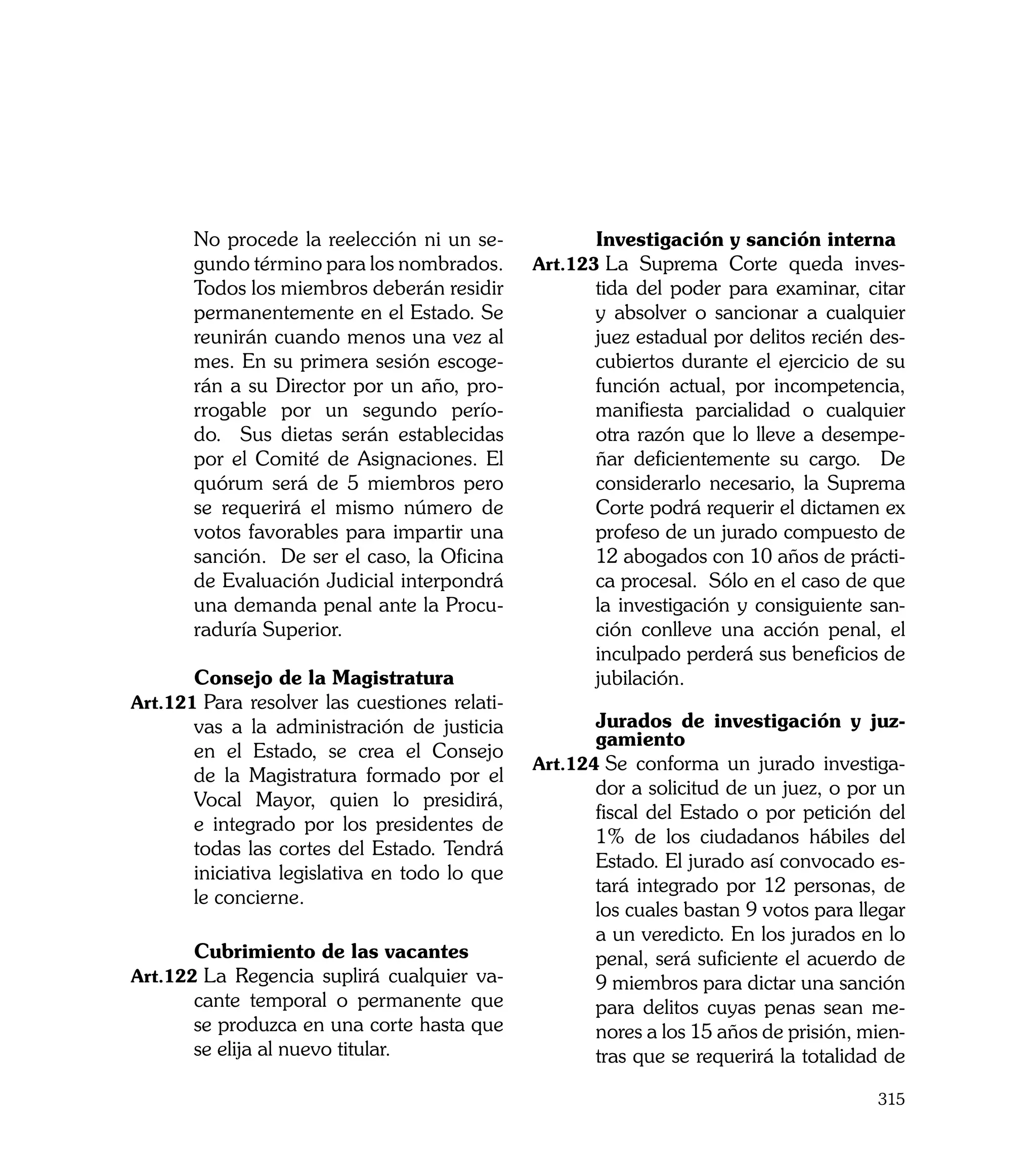 No procede la reelección ni un se-      	      Investigación y sanción interna
       gundo término para los nombrados.       Art.123	La Suprema Corte queda inves-
       Todos los miembros deberán residir             tida del poder para examinar, citar
       permanentemente en el Estado. Se               y absolver o sancionar a cualquier
       reunirán cuando menos una vez al               juez estadual por delitos recién des-
       mes. En su primera sesión escoge-              cubiertos durante el ejercicio de su
       rán a su Director por un año, pro-             función actual, por incompetencia,
       rrogable por un segundo perío-                 manifiesta parcialidad o cualquier
       do. Sus dietas serán establecidas              otra razón que lo lleve a desempe-
       por el Comité de Asignaciones. El              ñar deficientemente su cargo. De
       quórum será de 5 miembros pero                 considerarlo necesario, la Suprema
       se requerirá el mismo número de                Corte podrá requerir el dictamen ex
       votos favorables para impartir una             profeso de un jurado compuesto de
       sanción. De ser el caso, la Oficina            12 abogados con 10 años de prácti-
       de Evaluación Judicial interpondrá             ca procesal. Sólo en el caso de que
       una demanda penal ante la Procu-               la investigación y consiguiente san-
       raduría Superior.                              ción conlleve una acción penal, el
                                                      inculpado perderá sus beneficios de
	      Consejo de la Magistratura                     jubilación.
Art.121	Para resolver las cuestiones relati-
       vas a la administración de justicia     	      Jurados de investigación y juz-
                                                      gamiento
       en el Estado, se crea el Consejo
                                               Art.124	Se conforma un jurado investiga-
       de la Magistratura formado por el
                                                      dor a solicitud de un juez, o por un
       Vocal Mayor, quien lo presidirá,
                                                      fiscal del Estado o por petición del
       e integrado por los presidentes de
                                                      1% de los ciudadanos hábiles del
       todas las cortes del Estado. Tendrá
                                                      Estado. El jurado así convocado es-
       iniciativa legislativa en todo lo que
                                                      tará integrado por 12 personas, de
       le concierne.
                                                      los cuales bastan 9 votos para llegar
                                                      a un veredicto. En los jurados en lo
	      Cubrimiento de las vacantes                    penal, será suficiente el acuerdo de
Art.122	La Regencia suplirá cualquier va-             9 miembros para dictar una sanción
       cante temporal o permanente que                para delitos cuyas penas sean me-
       se produzca en una corte hasta que             nores a los 15 años de prisión, mien-
       se elija al nuevo titular.                     tras que se requerirá la totalidad de

                                                                                       315
 