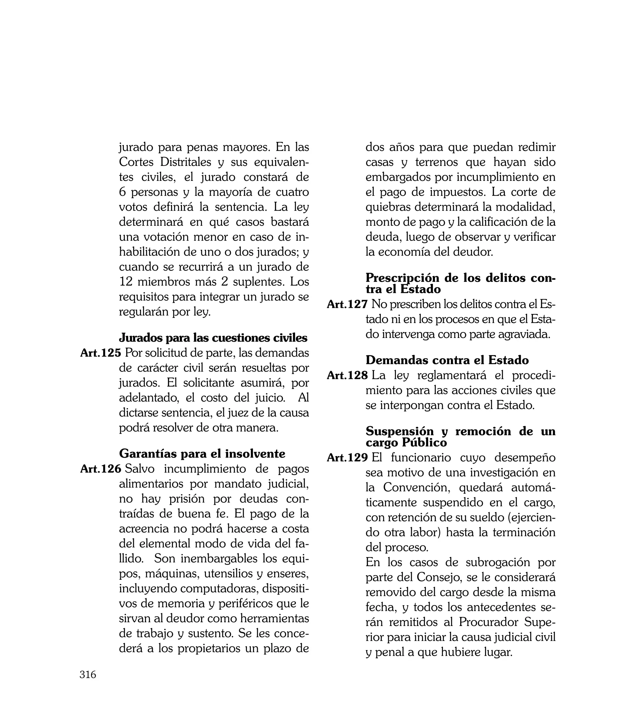 jurado para penas mayores. En las                 dos años para que puedan redimir
       Cortes Distritales y sus equivalen-               casas y terrenos que hayan sido
       tes civiles, el jurado constará de                embargados por incumplimiento en
       6 personas y la mayoría de cuatro                 el pago de impuestos. La corte de
       votos definirá la sentencia. La ley               quiebras determinará la modalidad,
       determinará en qué casos bastará                  monto de pago y la calificación de la
       una votación menor en caso de in-                 deuda, luego de observar y verificar
       habilitación de uno o dos jurados; y              la economía del deudor.
       cuando se recurrirá a un jurado de
       12 miembros más 2 suplentes. Los          	      Prescripción de los delitos con-
                                                        tra el Estado
       requisitos para integrar un jurado se
                                                 Art.127	No prescriben los delitos contra el Es-
       regularán por ley.
                                                        tado ni en los procesos en que el Esta-
	      Jurados para las cuestiones civiles              do intervenga como parte agraviada.
Art.125	Por solicitud de parte, las demandas
                                                 	       Demandas contra el Estado
       de carácter civil serán resueltas por
                                                 Art.128	La ley reglamentará el procedi-
       jurados. El solicitante asumirá, por
                                                         miento para las acciones civiles que
       adelantado, el costo del juicio. Al
                                                         se interpongan contra el Estado.
       dictarse sentencia, el juez de la causa
       podrá resolver de otra manera.            	      Suspensión y remoción de un
                                                        cargo Público
	      Garantías para el insolvente              Art.129	El funcionario cuyo desempeño
Art.126	Salvo incumplimiento de pagos                   sea motivo de una investigación en
       alimentarios por mandato judicial,               la Convención, quedará automá-
       no hay prisión por deudas con-                   ticamente suspendido en el cargo,
       traídas de buena fe. El pago de la               con retención de su sueldo (ejercien-
       acreencia no podrá hacerse a costa               do otra labor) hasta la terminación
       del elemental modo de vida del fa-               del proceso.
       llido. Son inembargables los equi-        	      En los casos de subrogación por
       pos, máquinas, utensilios y enseres,             parte del Consejo, se le considerará
       incluyendo computadoras, dispositi-              removido del cargo desde la misma
       vos de memoria y periféricos que le              fecha, y todos los antecedentes se-
       sirvan al deudor como herramientas               rán remitidos al Procurador Supe-
       de trabajo y sustento. Se les conce-             rior para iniciar la causa judicial civil
       derá a los propietarios un plazo de              y penal a que hubiere lugar.
316
 