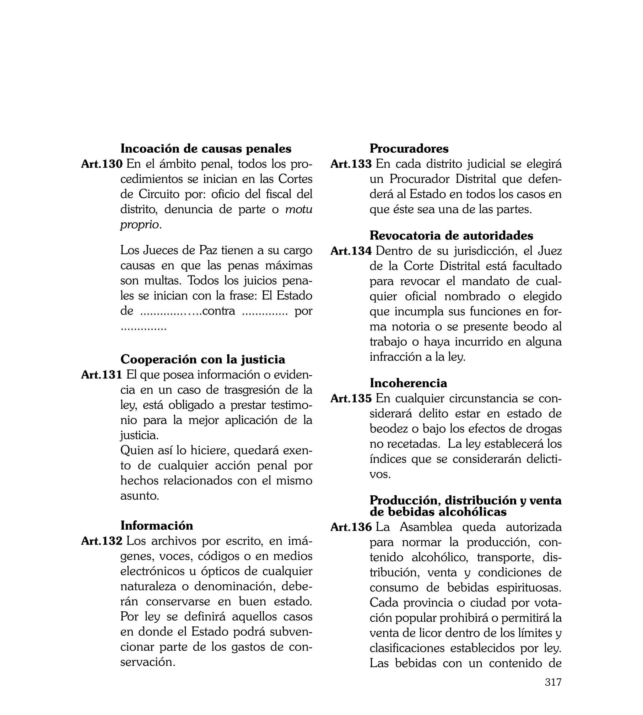 Incoación de causas penales                    	      Procuradores
Art.130	En el ámbito penal, todos los pro-            Art.133	En cada distrito judicial se elegirá
       cedimientos se inician en las Cortes                  un Procurador Distrital que defen-
       de Circuito por: oficio del fiscal del                derá al Estado en todos los casos en
       distrito, denuncia de parte o motu                    que éste sea una de las partes.
       proprio.
                                                      	      Revocatoria de autoridades
	      Los Jueces de Paz tienen a su cargo            Art.134	Dentro de su jurisdicción, el Juez
       causas en que las penas máximas                       de la Corte Distrital está facultado
       son multas. Todos los juicios pena-                   para revocar el mandato de cual-
       les se inician con la frase: El Estado                quier oficial nombrado o elegido
       de .............…..contra .............. por          que incumpla sus funciones en for-
       ..............                                        ma notoria o se presente beodo al
                                                             trabajo o haya incurrido en alguna
	      Cooperación con la justicia                           infracción a la ley.
Art.131	El que posea información o eviden-
                                                      	      Incoherencia
       cia en un caso de trasgresión de la
                                                      Art.135	En cualquier circunstancia se con-
       ley, está obligado a prestar testimo-
                                                             siderará delito estar en estado de
       nio para la mejor aplicación de la
                                                             beodez o bajo los efectos de drogas
       justicia.
                                                             no recetadas. La ley establecerá los
	      Quien así lo hiciere, quedará exen-
                                                             índices que se considerarán delicti-
       to de cualquier acción penal por
                                                             vos.
       hechos relacionados con el mismo
       asunto.                                        	      Producción, distribución y venta
                                                             de bebidas alcohólicas
	      Información                                    Art.136	La Asamblea queda autorizada
Art.132	Los archivos por escrito, en imá-                    para normar la producción, con-
       genes, voces, códigos o en medios                     tenido alcohólico, transporte, dis-
       electrónicos u ópticos de cualquier                   tribución, venta y condiciones de
       naturaleza o denominación, debe-                      consumo de bebidas espirituosas.
       rán conservarse en buen estado.                       Cada provincia o ciudad por vota-
       Por ley se definirá aquellos casos                    ción popular prohibirá o permitirá la
       en donde el Estado podrá subven-                      venta de licor dentro de los límites y
       cionar parte de los gastos de con-                    clasificaciones establecidos por ley.
       servación.                                            Las bebidas con un contenido de
                                                                                               317
 
