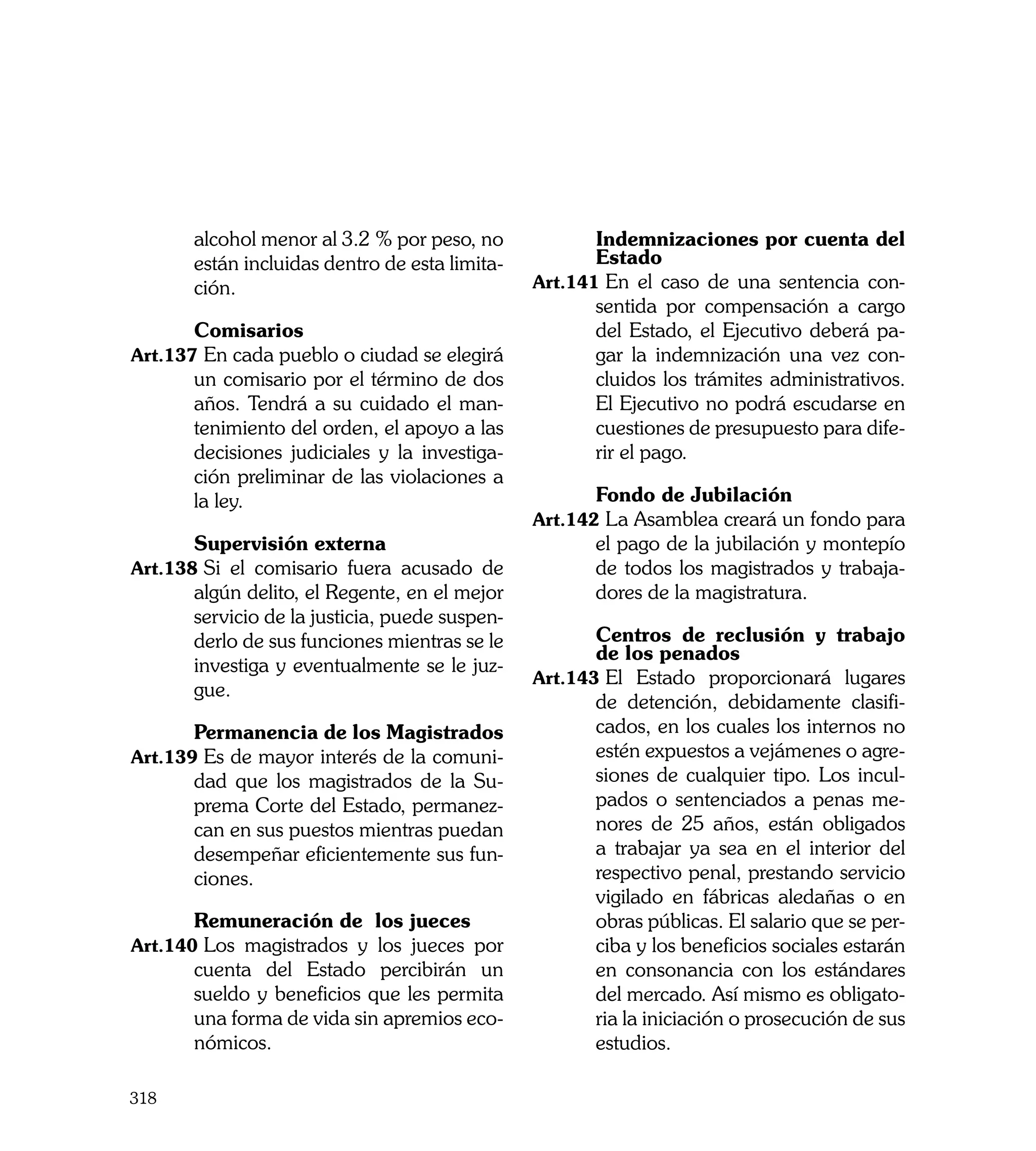 alcohol menor al 3.2 % por peso, no      	      Indemnizaciones por cuenta del
       están incluidas dentro de esta limita-          Estado
       ción.                                    Art.141	En el caso de una sentencia con-
                                                       sentida por compensación a cargo
	      Comisarios                                      del Estado, el Ejecutivo deberá pa-
Art.137	En cada pueblo o ciudad se elegirá             gar la indemnización una vez con-
       un comisario por el término de dos              cluidos los trámites administrativos.
       años. Tendrá a su cuidado el man-               El Ejecutivo no podrá escudarse en
       tenimiento del orden, el apoyo a las            cuestiones de presupuesto para dife-
       decisiones judiciales y la investiga-           rir el pago.
       ción preliminar de las violaciones a
       la ley.                                  	      Fondo de Jubilación
                                                Art.142	La Asamblea creará un fondo para
	      Supervisión externa                             el pago de la jubilación y montepío
Art.138	Si el comisario fuera acusado de               de todos los magistrados y trabaja-
       algún delito, el Regente, en el mejor           dores de la magistratura.
       servicio de la justicia, puede suspen-
       derlo de sus funciones mientras se le    	      Centros de reclusión y trabajo
                                                       de los penados
       investiga y eventualmente se le juz-
                                                Art.143	El Estado proporcionará lugares
       gue.
                                                       de detención, debidamente clasifi-
	      Permanencia de los Magistrados                  cados, en los cuales los internos no
Art.139	Es de mayor interés de la comuni-              estén expuestos a vejámenes o agre-
       dad que los magistrados de la Su-               siones de cualquier tipo. Los incul-
       prema Corte del Estado, permanez-               pados o sentenciados a penas me-
       can en sus puestos mientras puedan              nores de 25 años, están obligados
       desempeñar eficientemente sus fun-              a trabajar ya sea en el interior del
       ciones.                                         respectivo penal, prestando servicio
	                                                      vigilado en fábricas aledañas o en
	      Remuneración de los jueces                      obras públicas. El salario que se per-
Art.140	Los magistrados y los jueces por               ciba y los beneficios sociales estarán
       cuenta del Estado percibirán un                 en consonancia con los estándares
       sueldo y beneficios que les permita             del mercado. Así mismo es obligato-
       una forma de vida sin apremios eco-             ria la iniciación o prosecución de sus
       nómicos.                                        estudios.

318
 