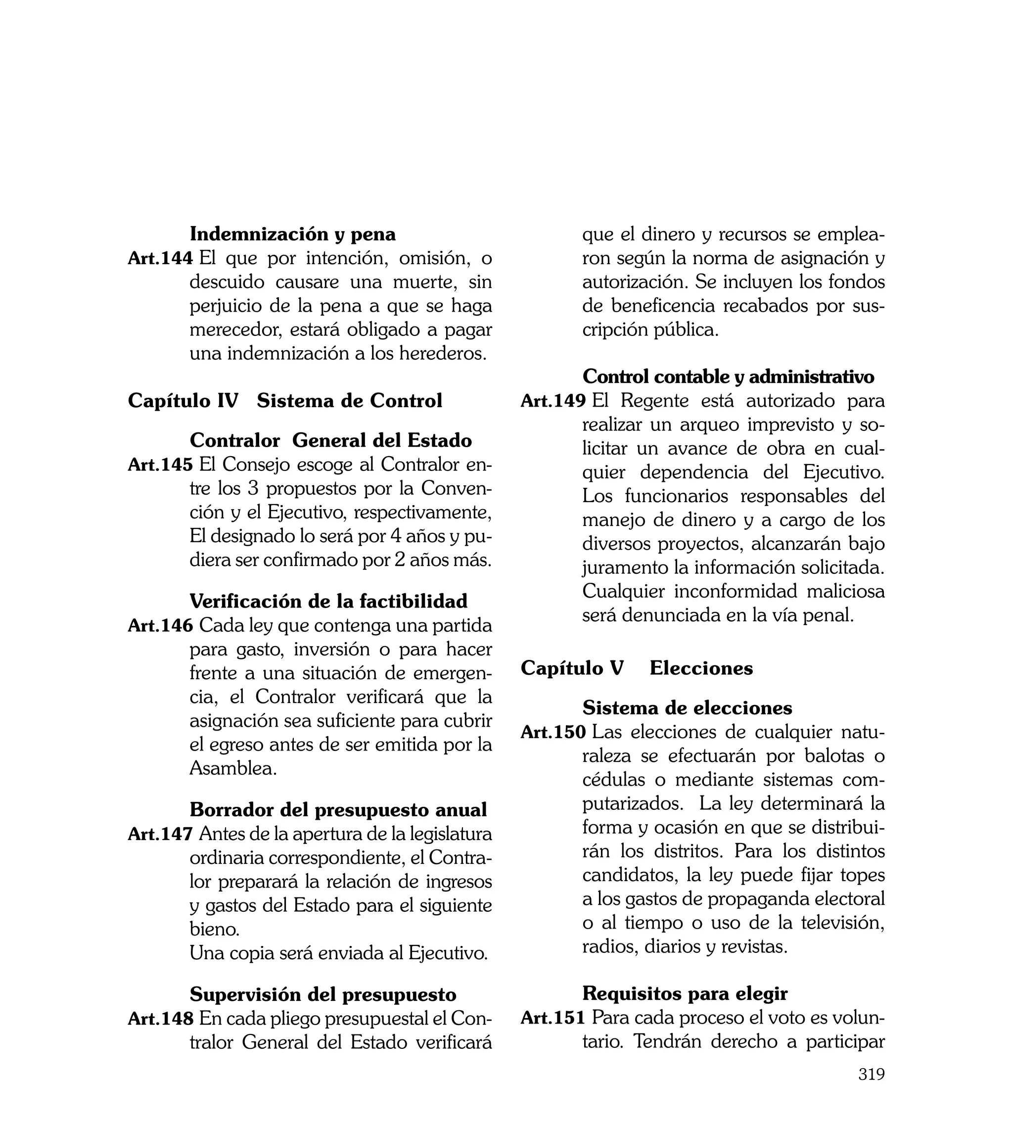 Indemnización y pena                            que el dinero y recursos se emplea-
Art.144	El que por intención, omisión, o                ron según la norma de asignación y
        descuido causare una muerte, sin                autorización. Se incluyen los fondos
        perjuicio de la pena a que se haga              de beneficencia recabados por sus-
        merecedor, estará obligado a pagar              cripción pública.
        una indemnización a los herederos.
                                                 	      Control contable y administrativo
Capítulo IV 	Sistema de Control                  Art.149	El Regente está autorizado para
                                                        realizar un arqueo imprevisto y so-
	      Contralor General del Estado                     licitar un avance de obra en cual-
Art.145	El Consejo escoge al Contralor en-              quier dependencia del Ejecutivo.
       tre los 3 propuestos por la Conven-              Los funcionarios responsables del
       ción y el Ejecutivo, respectivamente,            manejo de dinero y a cargo de los
       El designado lo será por 4 años y pu-            diversos proyectos, alcanzarán bajo
       diera ser confirmado por 2 años más.             juramento la información solicitada.
                                                        Cualquier inconformidad maliciosa
	       Verificación de la factibilidad
                                                        será denunciada en la vía penal.
Art.146	Cada ley que contenga una partida
        para gasto, inversión o para hacer
        frente a una situación de emergen-       Capítulo V 	 Elecciones
        cia, el Contralor verificará que la
                                                 	      Sistema de elecciones
        asignación sea suficiente para cubrir
                                                 Art.150	Las elecciones de cualquier natu-
        el egreso antes de ser emitida por la
                                                        raleza se efectuarán por balotas o
        Asamblea.
                                                        cédulas o mediante sistemas com-
    	   Borrador del presupuesto anual                  putarizados. La ley determinará la
Art.147	Antes de la apertura de la legislatura          forma y ocasión en que se distribui-
        ordinaria correspondiente, el Contra-           rán los distritos. Para los distintos
        lor preparará la relación de ingresos           candidatos, la ley puede fijar topes
        y gastos del Estado para el siguiente           a los gastos de propaganda electoral
        bieno.                                          o al tiempo o uso de la televisión,
	       Una copia será enviada al Ejecutivo.            radios, diarios y revistas.

	       Supervisión del presupuesto              	      Requisitos para elegir
Art.148	En cada pliego presupuestal el Con-      Art.151	Para cada proceso el voto es volun-
        tralor General del Estado verificará            tario. Tendrán derecho a participar
                                                                                         319
 