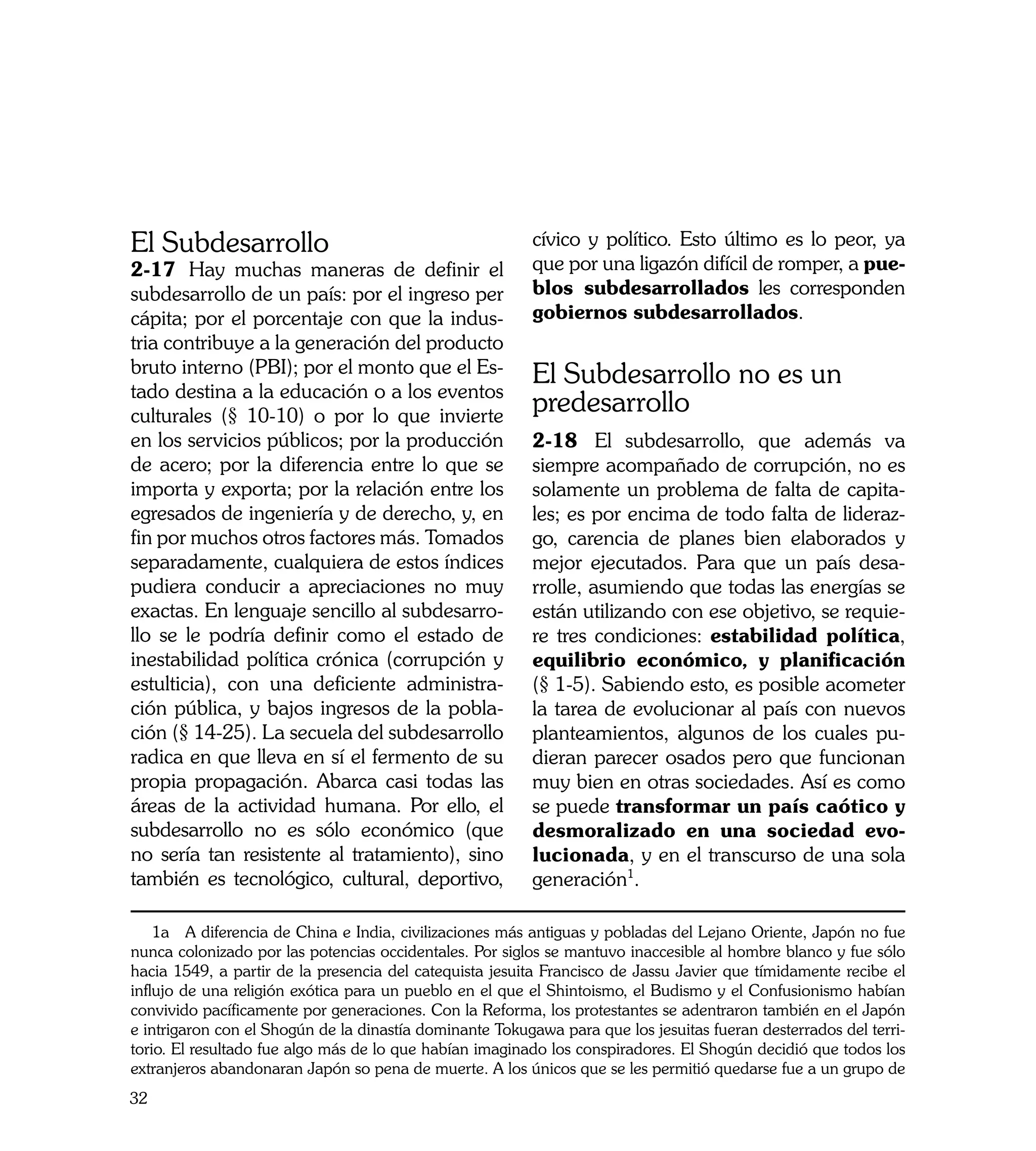 El Subdesarrollo                                          cívico y político. Esto último es lo peor, ya
2-17	 Hay muchas maneras de definir el                    que por una ligazón difícil de romper, a pue-
subdesarrollo de un país: por el ingreso per              blos subdesarrollados les corresponden
cápita; por el porcentaje con que la indus-               gobiernos subdesarrollados.
tria contribuye a la generación del producto
bruto interno (PBI); por el monto que el Es-              El Subdesarrollo no es un
tado destina a la educación o a los eventos
culturales (§ 10-10) o por lo que invierte
                                                          predesarrollo
en los servicios públicos; por la producción              2-18	 El subdesarrollo, que además va
de acero; por la diferencia entre lo que se               siempre acompañado de corrupción, no es
importa y exporta; por la relación entre los              solamente un problema de falta de capita-
egresados de ingeniería y de derecho, y, en               les; es por encima de todo falta de lideraz-
fin por muchos otros factores más. Tomados                go, carencia de planes bien elaborados y
separadamente, cualquiera de estos índices                mejor ejecutados. Para que un país desa-
pudiera conducir a apreciaciones no muy                   rrolle, asumiendo que todas las energías se
exactas. En lenguaje sencillo al subdesarro-              están utilizando con ese objetivo, se requie-
llo se le podría definir como el estado de                re tres condiciones: estabilidad política,
inestabilidad política crónica (corrupción y              equilibrio económico, y planificación
estulticia), con una deficiente administra-               (§ 1-5). Sabiendo esto, es posible acometer
ción pública, y bajos ingresos de la pobla-               la tarea de evolucionar al país con nuevos
ción (§ 14-25). La secuela del subdesarrollo              planteamientos, algunos de los cuales pu-
radica en que lleva en sí el fermento de su               dieran parecer osados pero que funcionan
propia propagación. Abarca casi todas las                 muy bien en otras sociedades. Así es como
áreas de la actividad humana. Por ello, el                se puede transformar un país caótico y
subdesarrollo no es sólo económico (que                   desmoralizado en una sociedad evo-
no sería tan resistente al tratamiento), sino             lucionada, y en el transcurso de una sola
también es tecnológico, cultural, deportivo,              generación1.

    1a A diferencia de China e India, civilizaciones más antiguas y pobladas del Lejano Oriente, Japón no fue
nunca colonizado por las potencias occidentales. Por siglos se mantuvo inaccesible al hombre blanco y fue sólo
hacia 1549, a partir de la presencia del catequista jesuita Francisco de Jassu Javier que tímidamente recibe el
influjo de una religión exótica para un pueblo en el que el Shintoismo, el Budismo y el Confusionismo habían
convivido pacíficamente por generaciones. Con la Reforma, los protestantes se adentraron también en el Japón
e intrigaron con el Shogún de la dinastía dominante Tokugawa para que los jesuitas fueran desterrados del terri-
torio. El resultado fue algo más de lo que habían imaginado los conspiradores. El Shogún decidió que todos los
extranjeros abandonaran Japón so pena de muerte. A los únicos que se les permitió quedarse fue a un grupo de
32
 