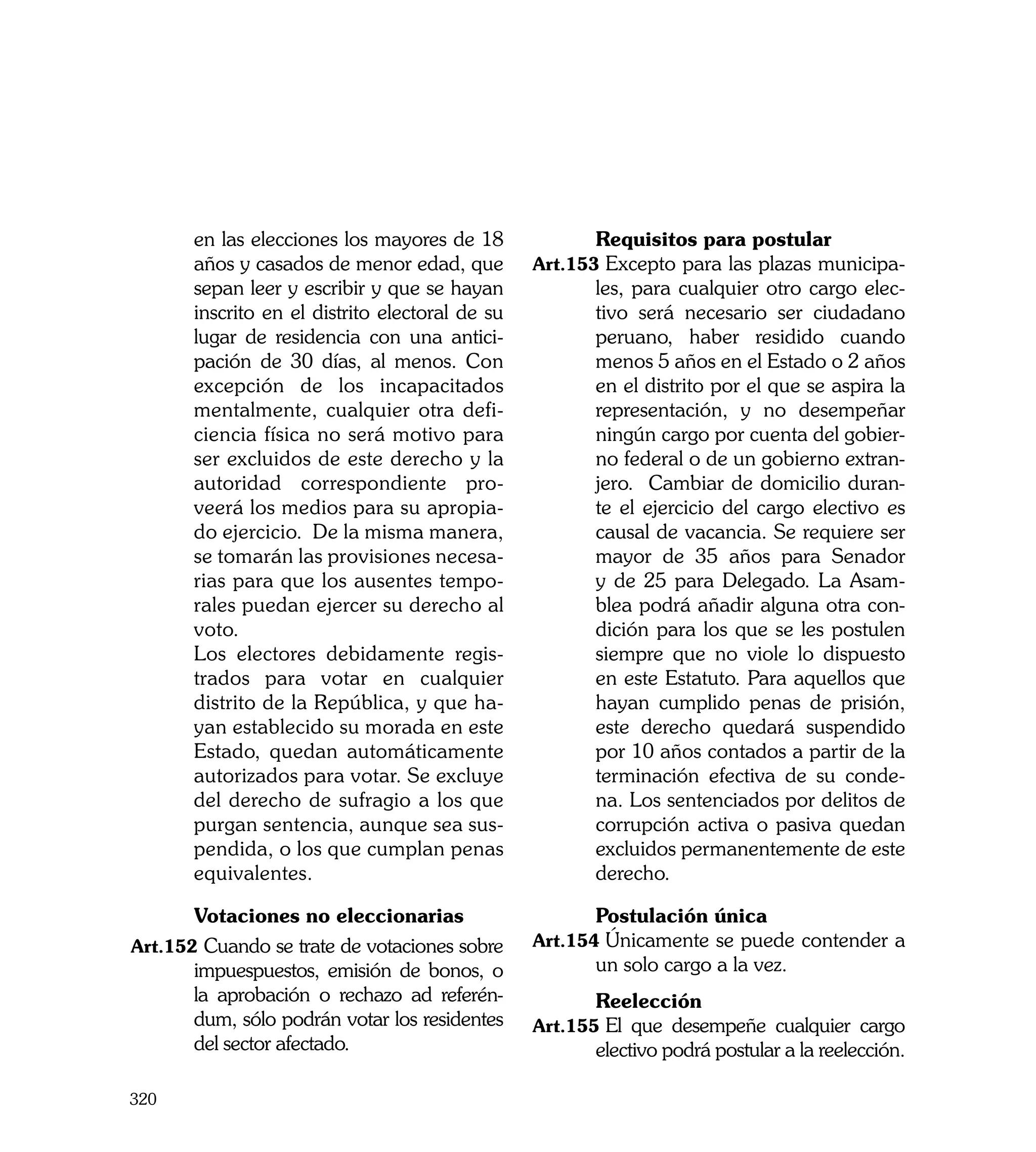 en las elecciones los mayores de 18       	     Requisitos para postular
       años y casados de menor edad, que         Art.153	Excepto para las plazas municipa-
       sepan leer y escribir y que se hayan            les, para cualquier otro cargo elec-
       inscrito en el distrito electoral de su         tivo será necesario ser ciudadano
       lugar de residencia con una antici-             peruano, haber residido cuando
       pación de 30 días, al menos. Con                menos 5 años en el Estado o 2 años
       excepción de los incapacitados                  en el distrito por el que se aspira la
       mentalmente, cualquier otra defi-               representación, y no desempeñar
       ciencia física no será motivo para              ningún cargo por cuenta del gobier-
       ser excluidos de este derecho y la              no federal o de un gobierno extran-
       autoridad correspondiente pro-                  jero. Cambiar de domicilio duran-
       veerá los medios para su apropia-               te el ejercicio del cargo electivo es
       do ejercicio. De la misma manera,               causal de vacancia. Se requiere ser
       se tomarán las provisiones necesa-              mayor de 35 años para Senador
       rias para que los ausentes tempo-               y de 25 para Delegado. La Asam-
       rales puedan ejercer su derecho al              blea podrá añadir alguna otra con-
       voto.                                           dición para los que se les postulen
	      Los electores debidamente regis-                siempre que no viole lo dispuesto
       trados para votar en cualquier                  en este Estatuto. Para aquellos que
       distrito de la República, y que ha-             hayan cumplido penas de prisión,
       yan establecido su morada en este               este derecho quedará suspendido
       Estado, quedan automáticamente                  por 10 años contados a partir de la
       autorizados para votar. Se excluye              terminación efectiva de su conde-
       del derecho de sufragio a los que               na. Los sentenciados por delitos de
       purgan sentencia, aunque sea sus-               corrupción activa o pasiva quedan
       pendida, o los que cumplan penas                excluidos permanentemente de este
       equivalentes.                                   derecho.

	      Votaciones no eleccionarias               	     Postulación única
Art.152	Cuando se trate de votaciones sobre      Art.154	Únicamente se puede contender a
       impuespuestos, emisión de bonos, o              un solo cargo a la vez.
                                                 	
       la aprobación o rechazo ad referén-       	     Reelección
       dum, sólo podrán votar los residentes     Art.155	El que desempeñe cualquier cargo
       del sector afectado.                            electivo podrá postular a la reelección.

320
 