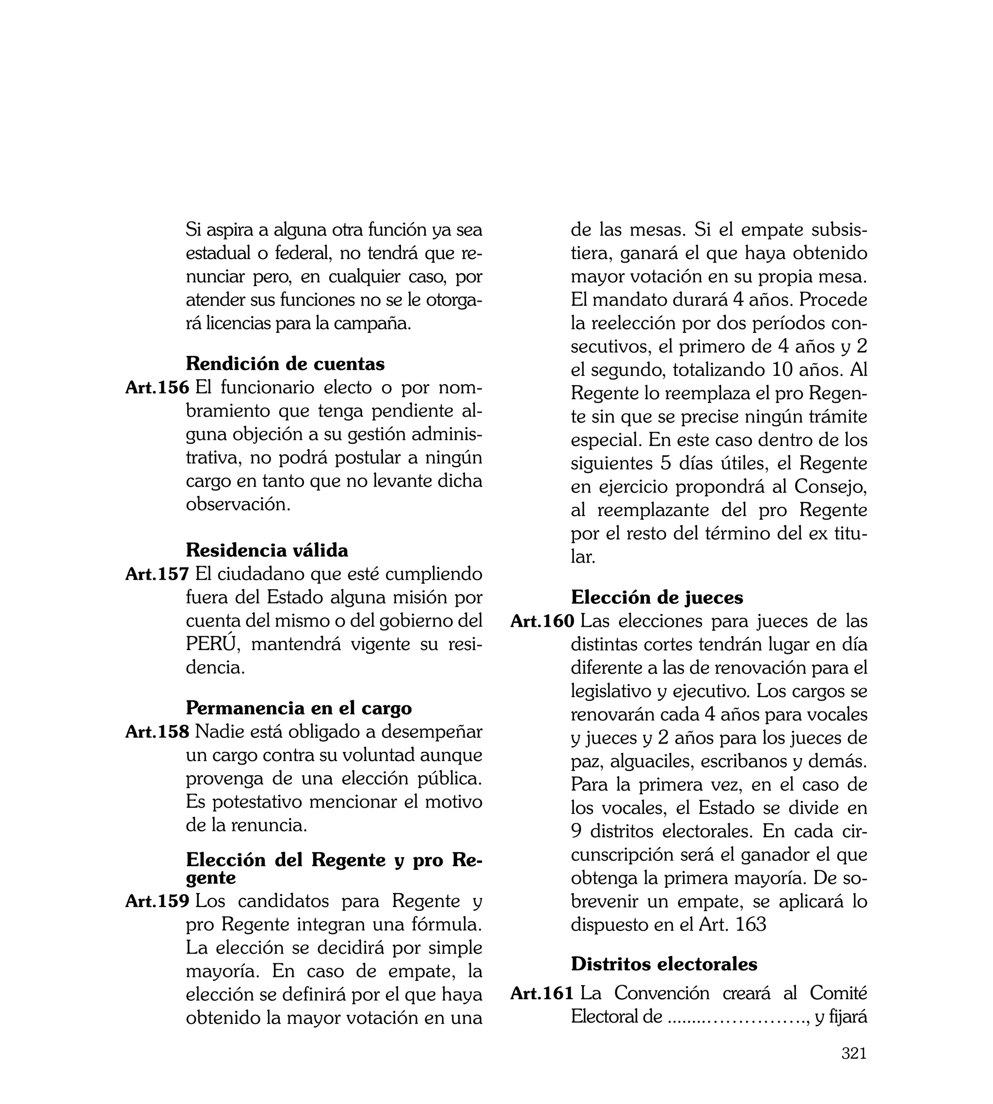 Si aspira a alguna otra función ya sea          de las mesas. Si el empate subsis-
        estadual o federal, no tendrá que re-           tiera, ganará el que haya obtenido
        nunciar pero, en cualquier caso, por            mayor votación en su propia mesa.
        atender sus funciones no se le otorga-          El mandato durará 4 años. Procede
        rá licencias para la campaña.                   la reelección por dos períodos con-
                                                        secutivos, el primero de 4 años y 2
	       Rendición de cuentas                            el segundo, totalizando 10 años. Al
Art.156	El funcionario electo o por nom-                Regente lo reemplaza el pro Regen-
        bramiento que tenga pendiente al-               te sin que se precise ningún trámite
        guna objeción a su gestión adminis-             especial. En este caso dentro de los
        trativa, no podrá postular a ningún             siguientes 5 días útiles, el Regente
        cargo en tanto que no levante dicha             en ejercicio propondrá al Consejo,
        observación.                                    al reemplazante del pro Regente
                                                        por el resto del término del ex titu-
    	   Residencia válida                               lar.
Art.157	El ciudadano que esté cumpliendo
        fuera del Estado alguna misión por       	      Elección de jueces
        cuenta del mismo o del gobierno del      Art.160	Las elecciones para jueces de las
        PERÚ, mantendrá vigente su resi-                distintas cortes tendrán lugar en día
        dencia.                                         diferente a las de renovación para el
                                                        legislativo y ejecutivo. Los cargos se
	       Permanencia en el cargo                         renovarán cada 4 años para vocales
Art.158	Nadie está obligado a desempeñar                y jueces y 2 años para los jueces de
        un cargo contra su voluntad aunque              paz, alguaciles, escribanos y demás.
        provenga de una elección pública.               Para la primera vez, en el caso de
        Es potestativo mencionar el motivo              los vocales, el Estado se divide en
        de la renuncia.                                 9 distritos electorales. En cada cir-
	      Elección del Regente y pro Re-                   cunscripción será el ganador el que
       gente                                            obtenga la primera mayoría. De so-
Art.159	Los candidatos para Regente y                   brevenir un empate, se aplicará lo
       pro Regente integran una fórmula.                dispuesto en el Art. 163
       La elección se decidirá por simple
       mayoría. En caso de empate, la            	      Distritos electorales
       elección se definirá por el que haya      Art.161	La Convención creará al Comité
       obtenido la mayor votación en una                Electoral de ........……………., y fijará
                                                                                          321
 