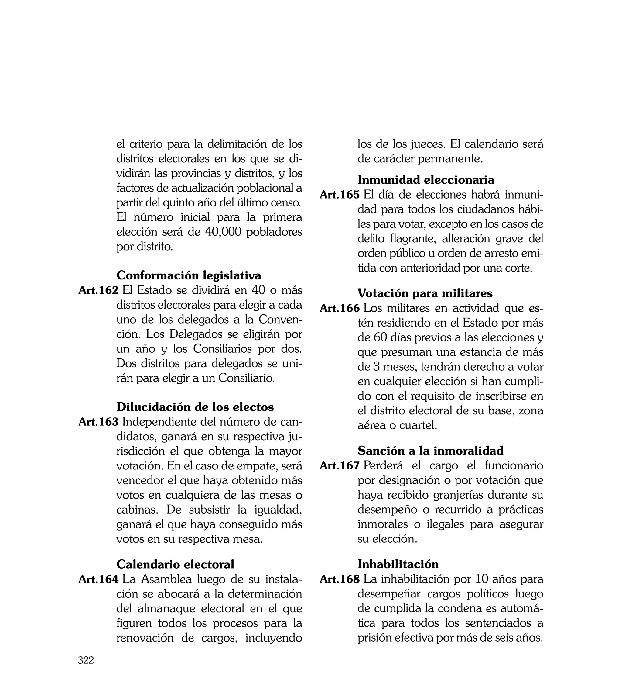 el criterio para la delimitación de los            los de los jueces. El calendario será
      distritos electorales en los que se di-            de carácter permanente.
      vidirán las provincias y distritos, y los
                                                  	      Inmunidad eleccionaria
      factores de actualización poblacional a
                                                  Art.165	El día de elecciones habrá inmuni-
      partir del quinto año del último censo.
                                                         dad para todos los ciudadanos hábi-
	     El número inicial para la primera
                                                         les para votar, excepto en los casos de
      elección será de 40,000 pobladores
                                                         delito flagrante, alteración grave del
      por distrito.
                                                         orden público u orden de arresto emi-
                                                         tida con anterioridad por una corte.
	     Conformación legislativa
Art.162	El Estado se dividirá en 40 o más         	      Votación para militares
      distritos electorales para elegir a cada    Art.166	Los militares en actividad que es-
      uno de los delegados a la Conven-                  tén residiendo en el Estado por más
      ción. Los Delegados se eligirán por                de 60 días previos a las elecciones y
      un año y los Consiliarios por dos.                 que presuman una estancia de más
      Dos distritos para delegados se uni-               de 3 meses, tendrán derecho a votar
      rán para elegir a un Consiliario.                  en cualquier elección si han cumpli-
                                                         do con el requisito de inscribirse en
	     Dilucidación de los electos                        el distrito electoral de su base, zona
Art.163	Independiente del número de can-                 aérea o cuartel.
      didatos, ganará en su respectiva ju-
      risdicción el que obtenga la mayor          	      Sanción a la inmoralidad
      votación. En el caso de empate, será        Art.167	Perderá el cargo el funcionario
      vencedor el que haya obtenido más                  por designación o por votación que
      votos en cualquiera de las mesas o                 haya recibido granjerías durante su
      cabinas. De subsistir la igualdad,                 desempeño o recurrido a prácticas
      ganará el que haya conseguido más                  inmorales o ilegales para asegurar
      votos en su respectiva mesa.                       su elección.

	     Calendario electoral                        	      Inhabilitación
Art.164	La Asamblea luego de su instala-          Art.168	La inhabilitación por 10 años para
      ción se abocará a la determinación                 desempeñar cargos políticos luego
      del almanaque electoral en el que                  de cumplida la condena es automá-
      figuren todos los procesos para la                 tica para todos los sentenciados a
      renovación de cargos, incluyendo                   prisión efectiva por más de seis años.
322
 