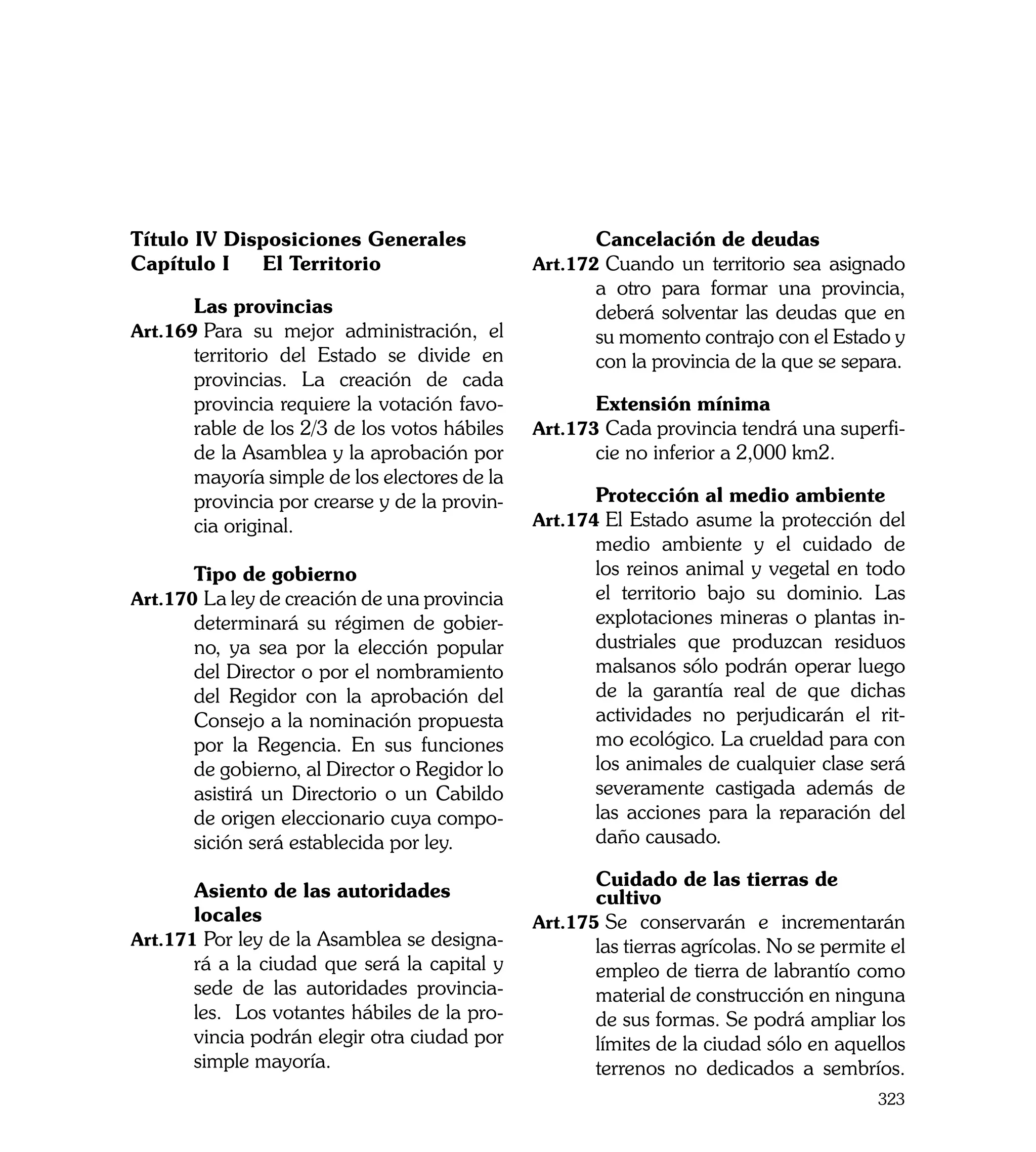 Título IV Disposiciones Generales              	      Cancelación de deudas
Capítulo I	 El Territorio                      Art.172	Cuando un territorio sea asignado
                                                      a otro para formar una provincia,
	      Las provincias                                 deberá solventar las deudas que en
Art.169	Para su mejor administración, el              su momento contrajo con el Estado y
       territorio del Estado se divide en             con la provincia de la que se separa.
       provincias. La creación de cada
       provincia requiere la votación favo-    	      Extensión mínima
       rable de los 2/3 de los votos hábiles   Art.173	Cada provincia tendrá una superfi-
       de la Asamblea y la aprobación por             cie no inferior a 2,000 km2.
       mayoría simple de los electores de la
       provincia por crearse y de la provin-   	      Protección al medio ambiente
       cia original.                           Art.174	El Estado asume la protección del
                                                      medio ambiente y el cuidado de
	      Tipo de gobierno                               los reinos animal y vegetal en todo
Art.170	La ley de creación de una provincia           el territorio bajo su dominio. Las
       determinará su régimen de gobier-              explotaciones mineras o plantas in-
       no, ya sea por la elección popular             dustriales que produzcan residuos
       del Director o por el nombramiento             malsanos sólo podrán operar luego
       del Regidor con la aprobación del              de la garantía real de que dichas
       Consejo a la nominación propuesta              actividades no perjudicarán el rit-
       por la Regencia. En sus funciones              mo ecológico. La crueldad para con
       de gobierno, al Director o Regidor lo          los animales de cualquier clase será
       asistirá un Directorio o un Cabildo            severamente castigada además de
       de origen eleccionario cuya compo-             las acciones para la reparación del
       sición será establecida por ley.               daño causado.

                                               	      Cuidado de las tierras de
	      Asiento de las autoridades                     cultivo
	      locales                                 Art.175	Se conservarán e incrementarán
Art.171	Por ley de la Asamblea se designa-            las tierras agrícolas. No se permite el
       rá a la ciudad que será la capital y           empleo de tierra de labrantío como
       sede de las autoridades provincia-             material de construcción en ninguna
       les. Los votantes hábiles de la pro-           de sus formas. Se podrá ampliar los
       vincia podrán elegir otra ciudad por           límites de la ciudad sólo en aquellos
       simple mayoría.                                terrenos no dedicados a sembríos.
                                                                                         323
 