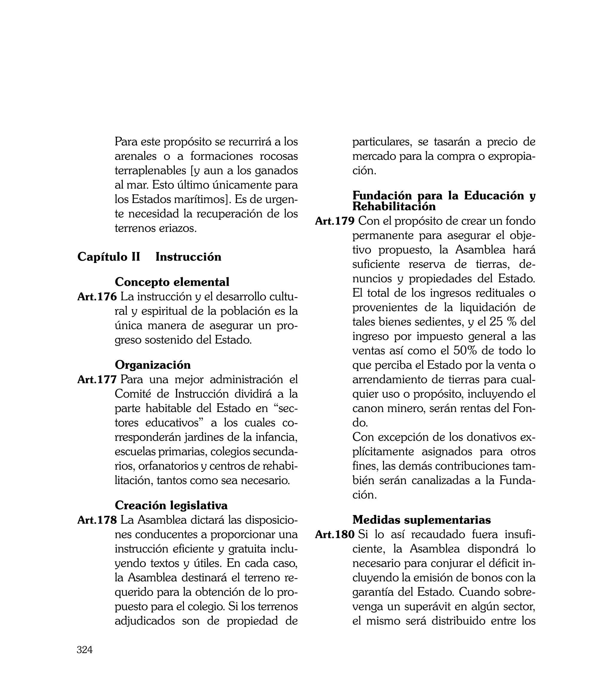 Para este propósito se recurrirá a los           particulares, se tasarán a precio de
       arenales o a formaciones rocosas                 mercado para la compra o expropia-
       terraplenables [y aun a los ganados              ción.
       al mar. Esto último únicamente para
       los Estados marítimos]. Es de urgen-      	      Fundación para la Educación y
                                                        Rehabilitación
       te necesidad la recuperación de los
                                                 Art.179	Con el propósito de crear un fondo
       terrenos eriazos.
                                                        permanente para asegurar el obje-
                                                        tivo propuesto, la Asamblea hará
Capítulo II 	 Instrucción
                                                        suficiente reserva de tierras, de-
	      Concepto elemental                               nuncios y propiedades del Estado.
Art.176	La instrucción y el desarrollo cultu-           El total de los ingresos redituales o
       ral y espiritual de la población es la           provenientes de la liquidación de
       única manera de asegurar un pro-                 tales bienes sedientes, y el 25 % del
       greso sostenido del Estado.                      ingreso por impuesto general a las
                                                        ventas así como el 50% de todo lo
	      Organización                                     que perciba el Estado por la venta o
Art.177	Para una mejor administración el                arrendamiento de tierras para cual-
       Comité de Instrucción dividirá a la              quier uso o propósito, incluyendo el
       parte habitable del Estado en “sec-              canon minero, serán rentas del Fon-
       tores educativos” a los cuales co-               do.
       rresponderán jardines de la infancia,     	      Con excepción de los donativos ex-
       escuelas primarias, colegios secunda-            plícitamente asignados para otros
       rios, orfanatorios y centros de rehabi-          fines, las demás contribuciones tam-
       litación, tantos como sea necesario.             bién serán canalizadas a la Funda-
                                                        ción.
	      Creación legislativa
Art.178	La Asamblea dictará las disposicio-      	      Medidas suplementarias
       nes conducentes a proporcionar una        Art.180	Si lo así recaudado fuera insufi-
       instrucción eficiente y gratuita inclu-          ciente, la Asamblea dispondrá lo
       yendo textos y útiles. En cada caso,             necesario para conjurar el déficit in-
       la Asamblea destinará el terreno re-             cluyendo la emisión de bonos con la
       querido para la obtención de lo pro-             garantía del Estado. Cuando sobre-
       puesto para el colegio. Si los terrenos          venga un superávit en algún sector,
       adjudicados son de propiedad de                  el mismo será distribuido entre los

324
 