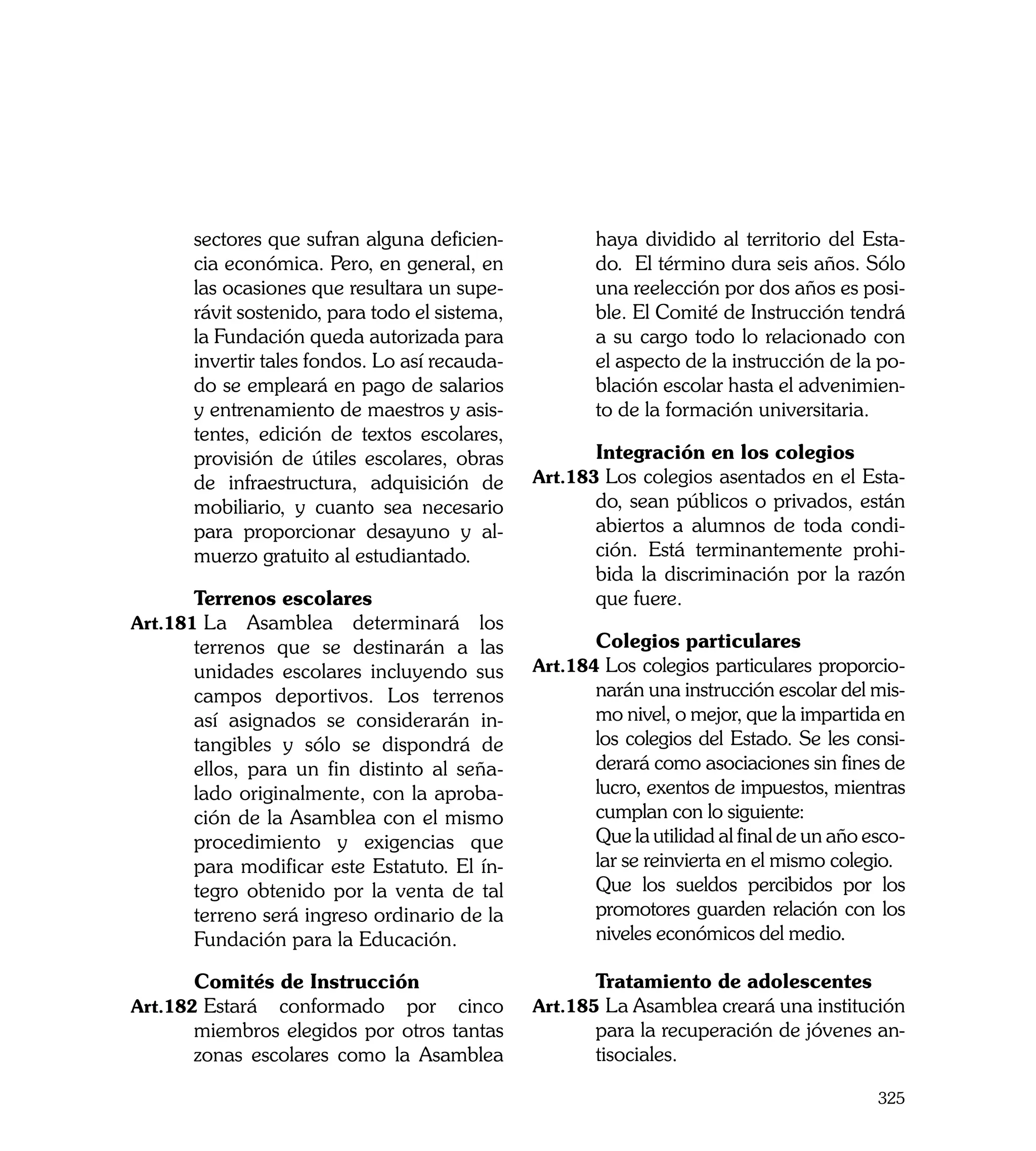 sectores que sufran alguna deficien-            haya dividido al territorio del Esta-
       cia económica. Pero, en general, en             do. El término dura seis años. Sólo
       las ocasiones que resultara un supe-            una reelección por dos años es posi-
       rávit sostenido, para todo el sistema,          ble. El Comité de Instrucción tendrá
       la Fundación queda autorizada para              a su cargo todo lo relacionado con
       invertir tales fondos. Lo así recauda-          el aspecto de la instrucción de la po-
       do se empleará en pago de salarios              blación escolar hasta el advenimien-
       y entrenamiento de maestros y asis-             to de la formación universitaria.
       tentes, edición de textos escolares,
       provisión de útiles escolares, obras     	      Integración en los colegios
       de infraestructura, adquisición de       Art.183	Los colegios asentados en el Esta-
       mobiliario, y cuanto sea necesario              do, sean públicos o privados, están
       para proporcionar desayuno y al-                abiertos a alumnos de toda condi-
       muerzo gratuito al estudiantado.                ción. Está terminantemente prohi-
                                                       bida la discriminación por la razón
	      Terrenos escolares                              que fuere.
Art.181	La    Asamblea determinará los
       terrenos que se destinarán a las         	      Colegios particulares
       unidades escolares incluyendo sus        Art.184	Los colegios particulares proporcio-
       campos deportivos. Los terrenos                 narán una instrucción escolar del mis-
       así asignados se considerarán in-               mo nivel, o mejor, que la impartida en
       tangibles y sólo se dispondrá de                los colegios del Estado. Se les consi-
       ellos, para un fin distinto al seña-            derará como asociaciones sin fines de
       lado originalmente, con la aproba-              lucro, exentos de impuestos, mientras
       ción de la Asamblea con el mismo                cumplan con lo siguiente:
       procedimiento y exigencias que           	      Que la utilidad al final de un año esco-
       para modificar este Estatuto. El ín-            lar se reinvierta en el mismo colegio.
       tegro obtenido por la venta de tal       	      Que los sueldos percibidos por los
       terreno será ingreso ordinario de la            promotores guarden relación con los
       Fundación para la Educación.                    niveles económicos del medio.
	                                               	
	      Comités de Instrucción                   	      Tratamiento de adolescentes
Art.182	Estará  conformado por cinco            Art.185	La Asamblea creará una institución
       miembros elegidos por otros tantas              para la recuperación de jóvenes an-
       zonas escolares como la Asamblea                tisociales.

                                                                                           325
 