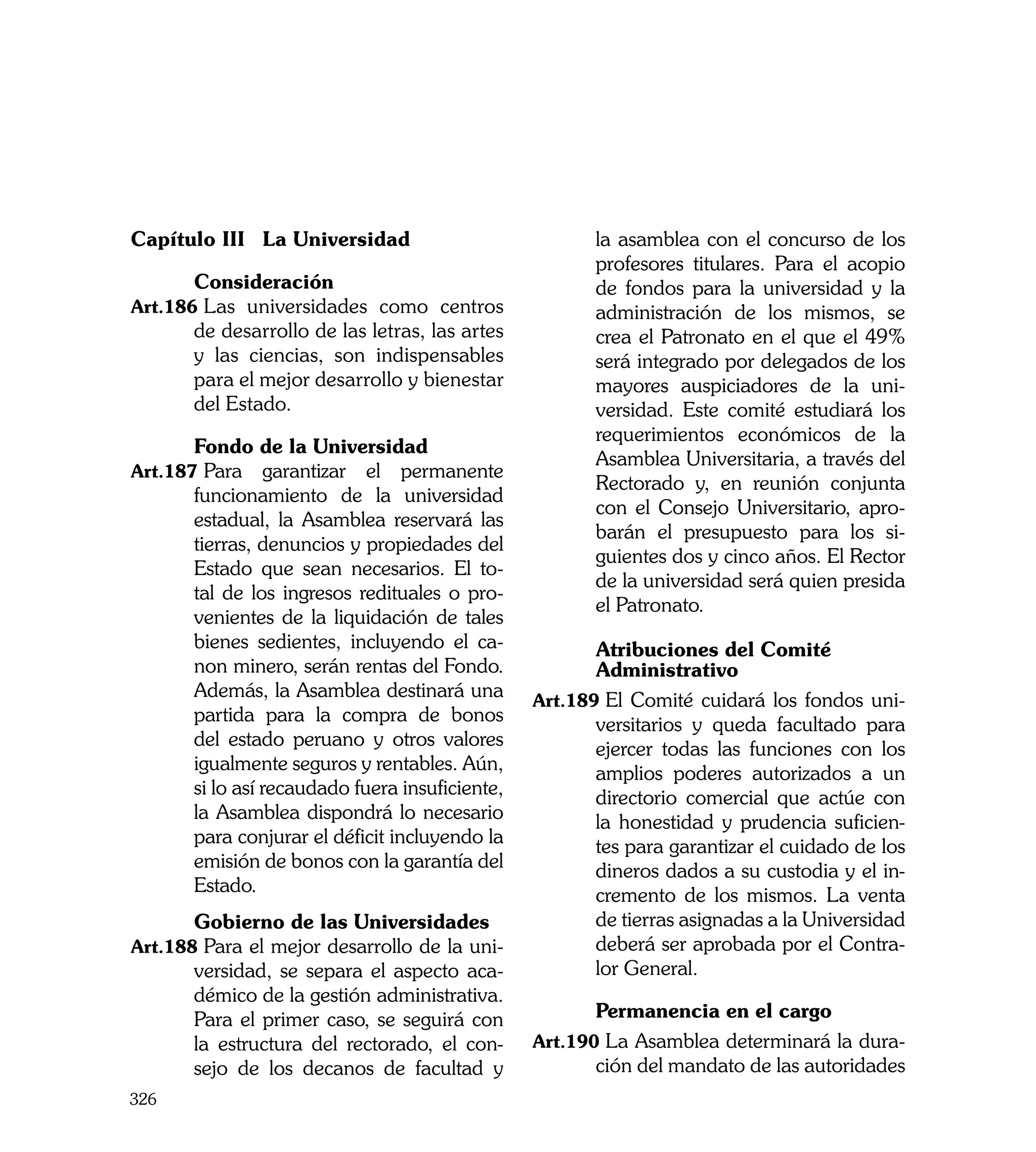 Capítulo III 	La Universidad                            la asamblea con el concurso de los
                                                        profesores titulares. Para el acopio
	      Consideración                                    de fondos para la universidad y la
Art.186	Las universidades como centros                  administración de los mismos, se
       de desarrollo de las letras, las artes           crea el Patronato en el que el 49%
       y las ciencias, son indispensables               será integrado por delegados de los
       para el mejor desarrollo y bienestar             mayores auspiciadores de la uni-
       del Estado.                                      versidad. Este comité estudiará los
                                                        requerimientos económicos de la
	      Fondo de la Universidad
                                                        Asamblea Universitaria, a través del
Art.187	Para     garantizar el permanente
                                                        Rectorado y, en reunión conjunta
       funcionamiento de la universidad
                                                        con el Consejo Universitario, apro-
       estadual, la Asamblea reservará las
                                                        barán el presupuesto para los si-
       tierras, denuncios y propiedades del
                                                        guientes dos y cinco años. El Rector
       Estado que sean necesarios. El to-
                                                        de la universidad será quien presida
       tal de los ingresos redituales o pro-
                                                        el Patronato.
       venientes de la liquidación de tales
       bienes sedientes, incluyendo el ca-       	      Atribuciones del Comité
       non minero, serán rentas del Fondo.       	      Administrativo
       Además, la Asamblea destinará una         Art.189	El Comité cuidará los fondos uni-
       partida para la compra de bonos                  versitarios y queda facultado para
       del estado peruano y otros valores               ejercer todas las funciones con los
       igualmente seguros y rentables. Aún,             amplios poderes autorizados a un
       si lo así recaudado fuera insuficiente,          directorio comercial que actúe con
       la Asamblea dispondrá lo necesario               la honestidad y prudencia suficien-
       para conjurar el déficit incluyendo la           tes para garantizar el cuidado de los
       emisión de bonos con la garantía del             dineros dados a su custodia y el in-
       Estado.                                          cremento de los mismos. La venta
	      Gobierno de las Universidades                    de tierras asignadas a la Universidad
Art.188	Para el mejor desarrollo de la uni-             deberá ser aprobada por el Contra-
       versidad, se separa el aspecto aca-              lor General.
       démico de la gestión administrativa.
       Para el primer caso, se seguirá con       	      Permanencia en el cargo
       la estructura del rectorado, el con-      Art.190	La Asamblea determinará la dura-
       sejo de los decanos de facultad y                ción del mandato de las autoridades
326
 