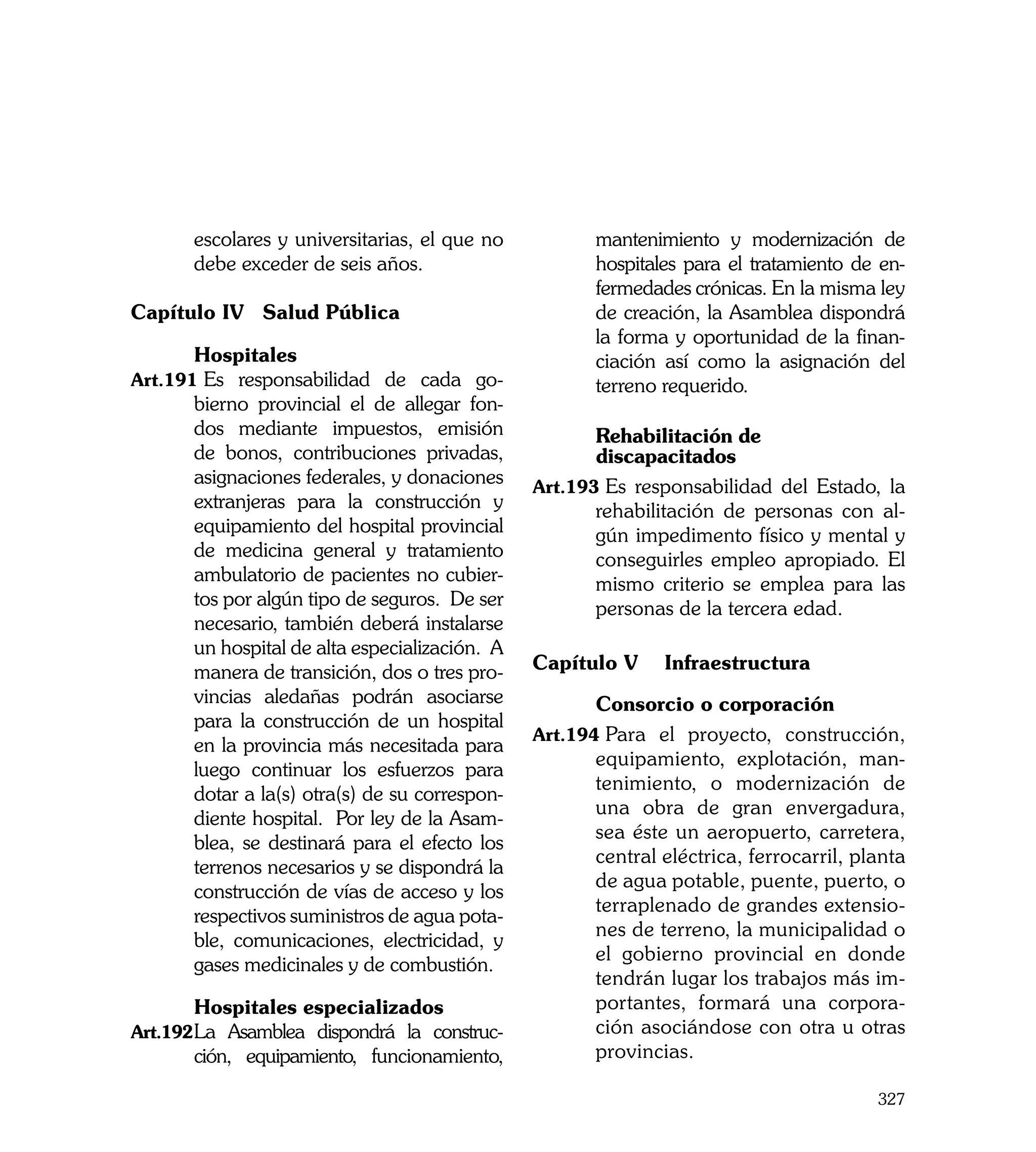 escolares y universitarias, el que no           mantenimiento y modernización de
       debe exceder de seis años.                      hospitales para el tratamiento de en-
                                                       fermedades crónicas. En la misma ley
Capítulo IV	 Salud Pública                             de creación, la Asamblea dispondrá
                                                       la forma y oportunidad de la finan-
	      Hospitales                                      ciación así como la asignación del
Art.191	Es responsabilidad de cada go-                 terreno requerido.
       bierno provincial el de allegar fon-
       dos mediante impuestos, emisión          	      Rehabilitación de
       de bonos, contribuciones privadas,       	      discapacitados
       asignaciones federales, y donaciones     Art.193	Es responsabilidad del Estado, la
       extranjeras para la construcción y              rehabilitación de personas con al-
       equipamiento del hospital provincial            gún impedimento físico y mental y
       de medicina general y tratamiento               conseguirles empleo apropiado. El
       ambulatorio de pacientes no cubier-             mismo criterio se emplea para las
       tos por algún tipo de seguros. De ser           personas de la tercera edad.
       necesario, también deberá instalarse
       un hospital de alta especialización. A
       manera de transición, dos o tres pro-    Capítulo V 	 Infraestructura
       vincias aledañas podrán asociarse        	      Consorcio o corporación
       para la construcción de un hospital
                                                Art.194	Para el proyecto, construcción,
       en la provincia más necesitada para
                                                       equipamiento, explotación, man-
       luego continuar los esfuerzos para
                                                       tenimiento, o modernización de
       dotar a la(s) otra(s) de su correspon-
                                                       una obra de gran envergadura,
       diente hospital. Por ley de la Asam-
                                                       sea éste un aeropuerto, carretera,
       blea, se destinará para el efecto los
                                                       central eléctrica, ferrocarril, planta
       terrenos necesarios y se dispondrá la
                                                       de agua potable, puente, puerto, o
       construcción de vías de acceso y los
                                                       terraplenado de grandes extensio-
       respectivos suministros de agua pota-
                                                       nes de terreno, la municipalidad o
       ble, comunicaciones, electricidad, y
                                                       el gobierno provincial en donde
       gases medicinales y de combustión.
                                                       tendrán lugar los trabajos más im-
	      Hospitales especializados                       portantes, formará una corpora-
Art.192	 a Asamblea dispondrá la construc-
       L                                               ción asociándose con otra u otras
       ción, equipamiento, funcionamiento,             provincias.

                                                                                         327
 