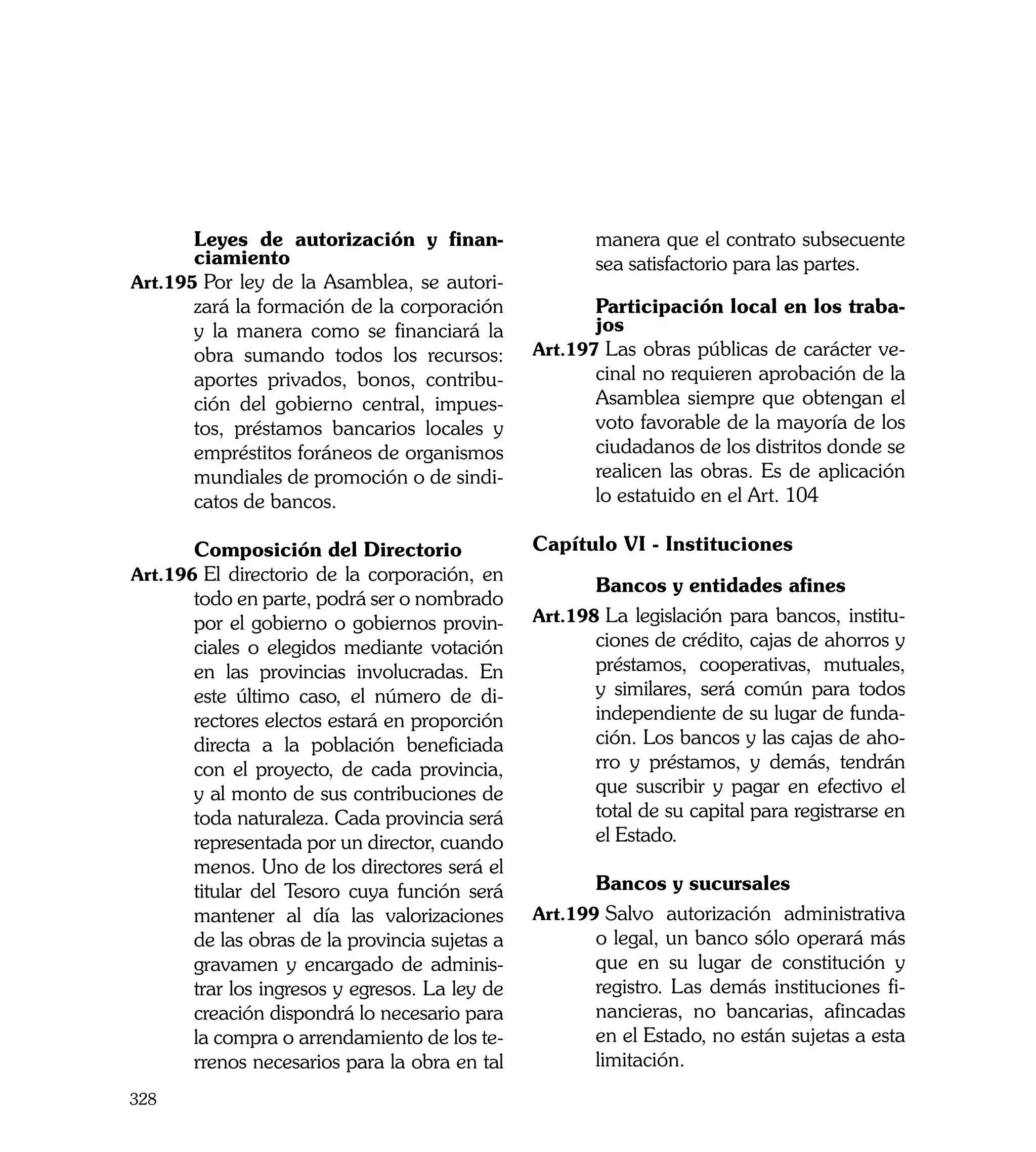 Leyes de autorización y finan-                  manera que el contrato subsecuente
       ciamiento                                       sea satisfactorio para las partes.
Art.195	Por ley de la Asamblea, se autori-
       zará la formación de la corporación      	      Participación local en los traba-
       y la manera como se financiará la               jos
       obra sumando todos los recursos:         Art.197	Las obras públicas de carácter ve-
       aportes privados, bonos, contribu-              cinal no requieren aprobación de la
       ción del gobierno central, impues-              Asamblea siempre que obtengan el
       tos, préstamos bancarios locales y              voto favorable de la mayoría de los
       empréstitos foráneos de organismos              ciudadanos de los distritos donde se
       mundiales de promoción o de sindi-              realicen las obras. Es de aplicación
       catos de bancos.                                lo estatuido en el Art. 104

	      Composición del Directorio	              Capítulo VI - Instituciones
Art.196	El directorio de la corporación, en
                                                	      Bancos y entidades afines
       todo en parte, podrá ser o nombrado
       por el gobierno o gobiernos provin-      Art.198	La legislación para bancos, institu-
       ciales o elegidos mediante votación             ciones de crédito, cajas de ahorros y
       en las provincias involucradas. En              préstamos, cooperativas, mutuales,
       este último caso, el número de di-              y similares, será común para todos
       rectores electos estará en proporción           independiente de su lugar de funda-
       directa a la población beneficiada              ción. Los bancos y las cajas de aho-
       con el proyecto, de cada provincia,             rro y préstamos, y demás, tendrán
       y al monto de sus contribuciones de             que suscribir y pagar en efectivo el
       toda naturaleza. Cada provincia será            total de su capital para registrarse en
       representada por un director, cuando            el Estado.
       menos. Uno de los directores será el
       titular del Tesoro cuya función será     	      Bancos y sucursales
       mantener al día las valorizaciones       Art.199	Salvo autorización administrativa
       de las obras de la provincia sujetas a          o legal, un banco sólo operará más
       gravamen y encargado de adminis-                que en su lugar de constitución y
       trar los ingresos y egresos. La ley de          registro. Las demás instituciones fi-
       creación dispondrá lo necesario para            nancieras, no bancarias, afincadas
       la compra o arrendamiento de los te-            en el Estado, no están sujetas a esta
       rrenos necesarios para la obra en tal           limitación.
328
 