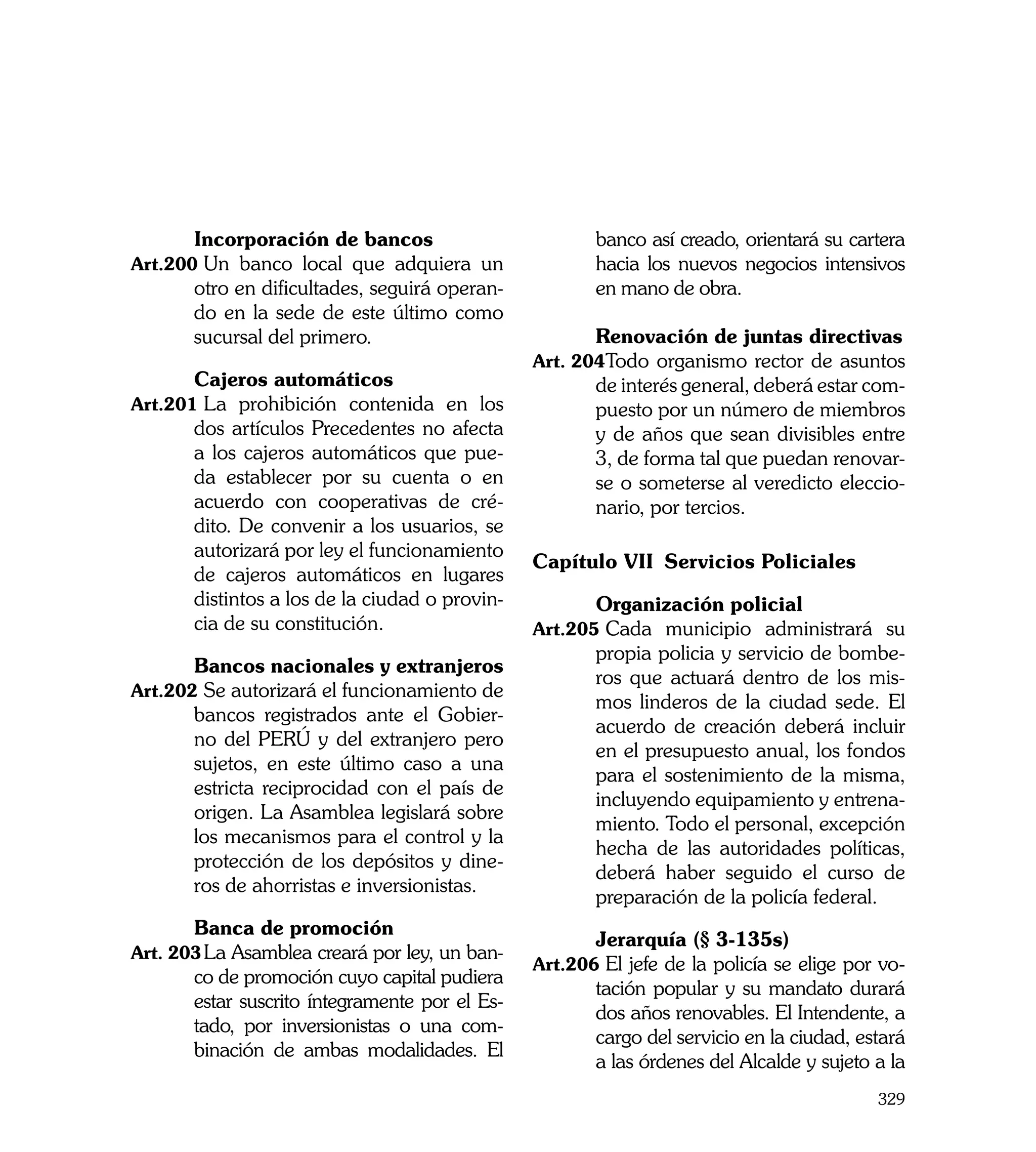 Incorporación de bancos                         banco así creado, orientará su cartera
Art.200	Un banco local que adquiera un                 hacia los nuevos negocios intensivos
       otro en dificultades, seguirá operan-           en mano de obra.
       do en la sede de este último como        	
       sucursal del primero.                    	      Renovación de juntas directivas
                                                Art. 204	 odo organismo rector de asuntos
                                                        T
	      Cajeros automáticos                             de interés general, deberá estar com-
Art.201	La prohibición contenida en los                puesto por un número de miembros
       dos artículos Precedentes no afecta             y de años que sean divisibles entre
       a los cajeros automáticos que pue-              3, de forma tal que puedan renovar-
       da establecer por su cuenta o en                se o someterse al veredicto eleccio-
       acuerdo con cooperativas de cré-                nario, por tercios.
       dito. De convenir a los usuarios, se
       autorizará por ley el funcionamiento
                                                Capítulo VII 	Servicios Policiales
       de cajeros automáticos en lugares
       distintos a los de la ciudad o provin-   	      Organización policial
       cia de su constitución.                  Art.205	Cada municipio administrará su
                                                       propia policia y servicio de bombe-
	      Bancos nacionales y extranjeros
                                                       ros que actuará dentro de los mis-
Art.202	Se autorizará el funcionamiento de
                                                       mos linderos de la ciudad sede. El
       bancos registrados ante el Gobier-
                                                       acuerdo de creación deberá incluir
       no del PERÚ y del extranjero pero
                                                       en el presupuesto anual, los fondos
       sujetos, en este último caso a una
                                                       para el sostenimiento de la misma,
       estricta reciprocidad con el país de
                                                       incluyendo equipamiento y entrena-
       origen. La Asamblea legislará sobre
                                                       miento. Todo el personal, excepción
       los mecanismos para el control y la
                                                       hecha de las autoridades políticas,
       protección de los depósitos y dine-
                                                       deberá haber seguido el curso de
       ros de ahorristas e inversionistas.
                                                       preparación de la policía federal.
	      Banca de promoción
                                                	      Jerarquía (§ 3-135s)
Art. 203	La Asamblea creará por ley, un ban-
                                                Art.206	El jefe de la policía se elige por vo-
       co de promoción cuyo capital pudiera
                                                       tación popular y su mandato durará
       estar suscrito íntegramente por el Es-
                                                       dos años renovables. El Intendente, a
       tado, por inversionistas o una com-
                                                       cargo del servicio en la ciudad, estará
       binación de ambas modalidades. El
                                                       a las órdenes del Alcalde y sujeto a la
                                                                                          329
 