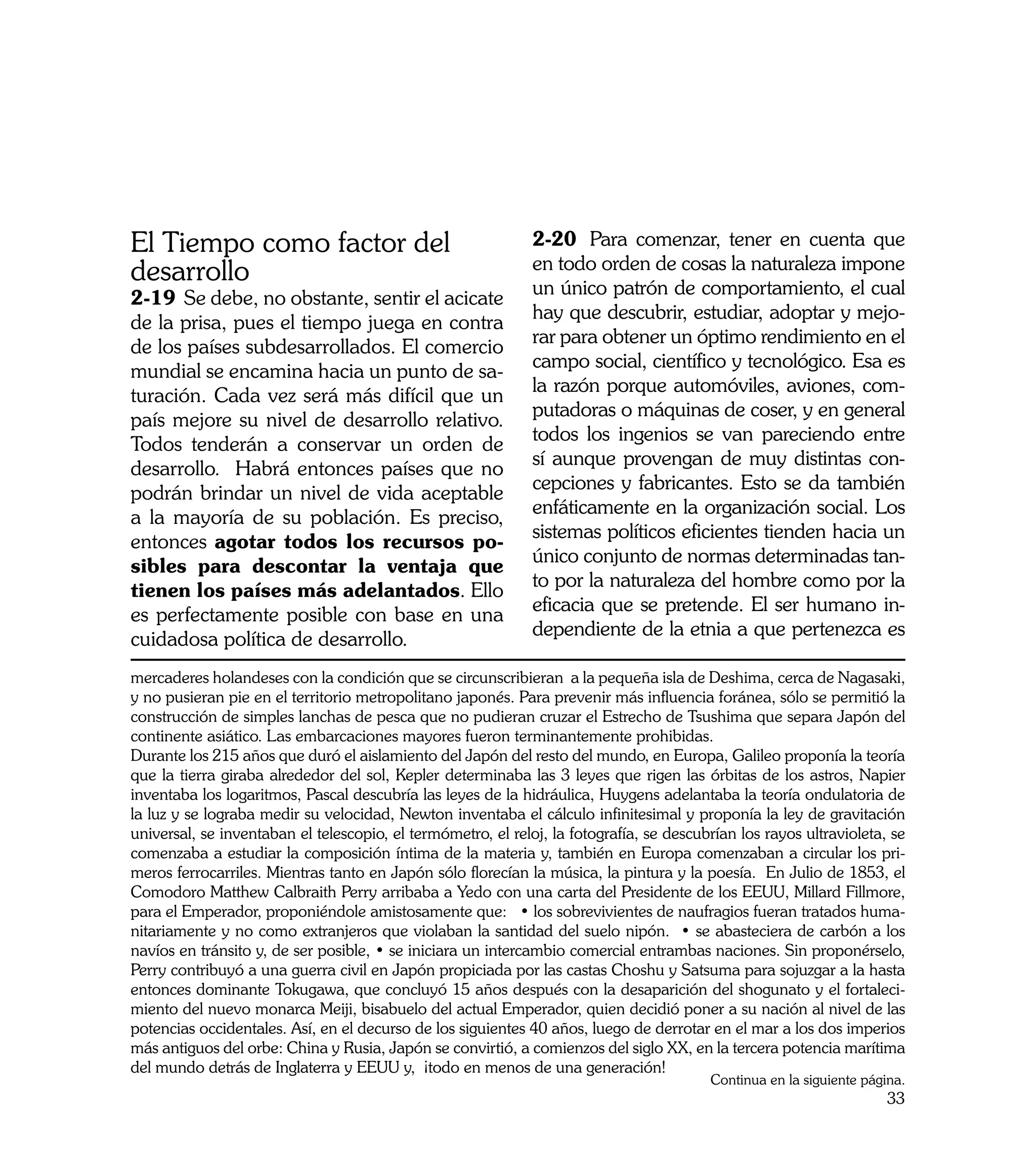 El Tiempo como factor del                                     2-20	 Para comenzar, tener en cuenta que
                                                              en todo orden de cosas la naturaleza impone
desarrollo                                                    un único patrón de comportamiento, el cual
2-19	 Se debe, no obstante, sentir el acicate
                                                              hay que descubrir, estudiar, adoptar y mejo-
de la prisa, pues el tiempo juega en contra
                                                              rar para obtener un óptimo rendimiento en el
de los países subdesarrollados. El comercio
                                                              campo social, científico y tecnológico. Esa es
mundial se encamina hacia un punto de sa-
                                                              la razón porque automóviles, aviones, com-
turación. Cada vez será más difícil que un
                                                              putadoras o máquinas de coser, y en general
país mejore su nivel de desarrollo relativo.
                                                              todos los ingenios se van pareciendo entre
Todos tenderán a conservar un orden de
                                                              sí aunque provengan de muy distintas con-
desarrollo. Habrá entonces países que no
                                                              cepciones y fabricantes. Esto se da también
podrán brindar un nivel de vida aceptable
                                                              enfáticamente en la organización social. Los
a la mayoría de su población. Es preciso,
                                                              sistemas políticos eficientes tienden hacia un
entonces agotar todos los recursos po-
                                                              único conjunto de normas determinadas tan-
sibles para descontar la ventaja que
                                                              to por la naturaleza del hombre como por la
tienen los países más adelantados. Ello
                                                              eficacia que se pretende. El ser humano in-
es perfectamente posible con base en una
                                                              dependiente de la etnia a que pertenezca es
cuidadosa política de desarrollo.
mercaderes holandeses con la condición que se circunscribieran a la pequeña isla de Deshima, cerca de Nagasaki,
y no pusieran pie en el territorio metropolitano japonés. Para prevenir más influencia foránea, sólo se permitió la
construcción de simples lanchas de pesca que no pudieran cruzar el Estrecho de Tsushima que separa Japón del
continente asiático. Las embarcaciones mayores fueron terminantemente prohibidas.
Durante los 215 años que duró el aislamiento del Japón del resto del mundo, en Europa, Galileo proponía la teoría
que la tierra giraba alrededor del sol, Kepler determinaba las 3 leyes que rigen las órbitas de los astros, Napier
inventaba los logaritmos, Pascal descubría las leyes de la hidráulica, Huygens adelantaba la teoría ondulatoria de
la luz y se lograba medir su velocidad, Newton inventaba el cálculo infinitesimal y proponía la ley de gravitación
universal, se inventaban el telescopio, el termómetro, el reloj, la fotografía, se descubrían los rayos ultravioleta, se
comenzaba a estudiar la composición íntima de la materia y, también en Europa comenzaban a circular los pri-
meros ferrocarriles. Mientras tanto en Japón sólo florecían la música, la pintura y la poesía. En Julio de 1853, el
Comodoro Matthew Calbraith Perry arribaba a Yedo con una carta del Presidente de los EEUU, Millard Fillmore,
para el Emperador, proponiéndole amistosamente que: • los sobrevivientes de naufragios fueran tratados huma-
nitariamente y no como extranjeros que violaban la santidad del suelo nipón. • se abasteciera de carbón a los
navíos en tránsito y, de ser posible, • se iniciara un intercambio comercial entrambas naciones. Sin proponérselo,
Perry contribuyó a una guerra civil en Japón propiciada por las castas Choshu y Satsuma para sojuzgar a la hasta
entonces dominante Tokugawa, que concluyó 15 años después con la desaparición del shogunato y el fortaleci-
miento del nuevo monarca Meiji, bisabuelo del actual Emperador, quien decidió poner a su nación al nivel de las
potencias occidentales. Así, en el decurso de los siguientes 40 años, luego de derrotar en el mar a los dos imperios
más antiguos del orbe: China y Rusia, Japón se convirtió, a comienzos del siglo XX, en la tercera potencia marítima
del mundo detrás de Inglaterra y EEUU y, ¡todo en menos de una generación!
                                                                                         Continua en la siguiente página.
                                                                                                                      33
 