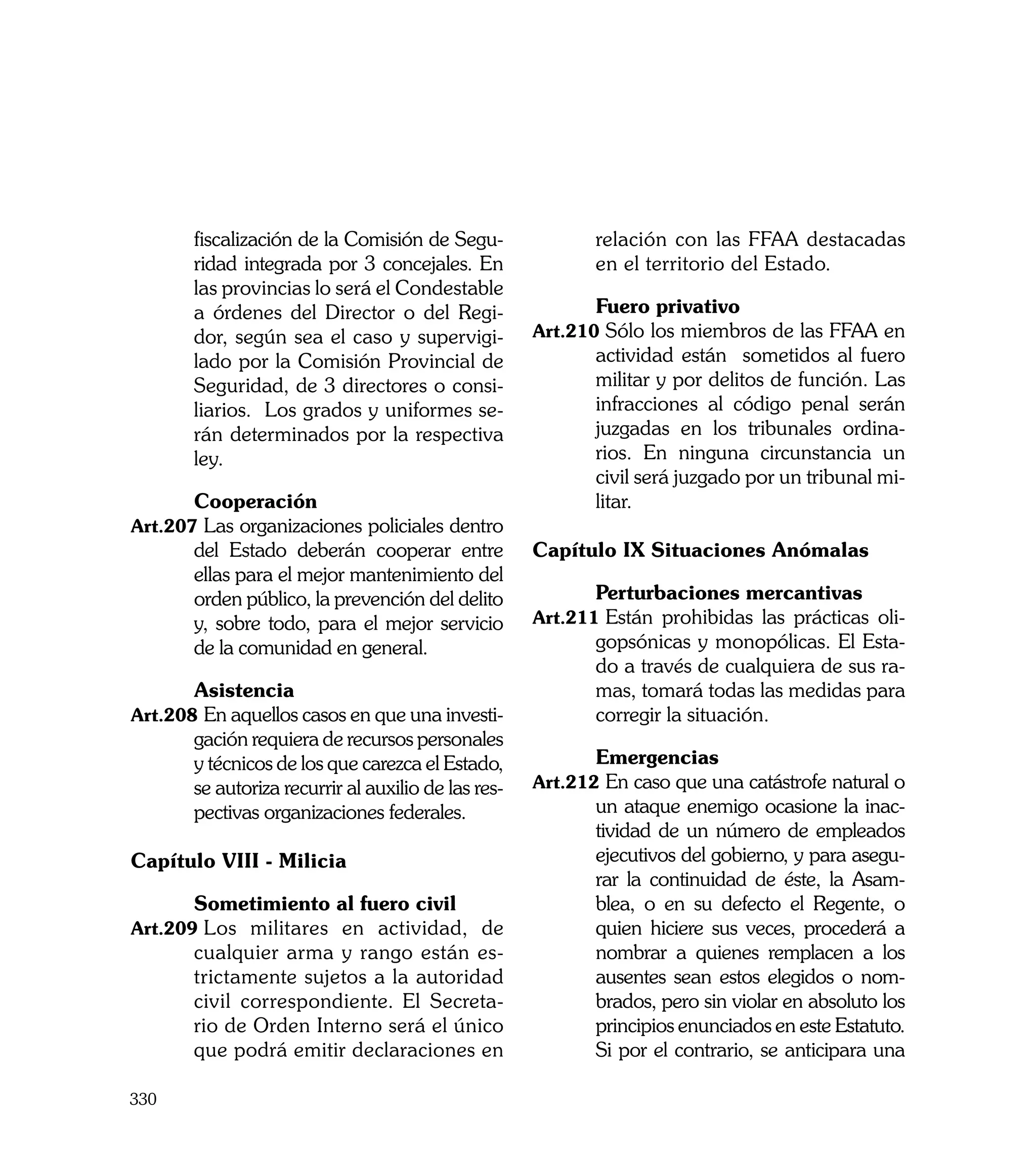 fiscalización de la Comisión de Segu-                relación con las FFAA destacadas
       ridad integrada por 3 concejales. En                 en el territorio del Estado.
       las provincias lo será el Condestable
       a órdenes del Director o del Regi-            	      Fuero privativo
       dor, según sea el caso y supervigi-           Art.210	Sólo los miembros de las FFAA en
       lado por la Comisión Provincial de                   actividad están sometidos al fuero
       Seguridad, de 3 directores o consi-                  militar y por delitos de función. Las
       liarios. Los grados y uniformes se-                  infracciones al código penal serán
       rán determinados por la respectiva                   juzgadas en los tribunales ordina-
       ley.                                                 rios. En ninguna circunstancia un
                                                            civil será juzgado por un tribunal mi-
	      Cooperación                                          litar.
Art.207	Las organizaciones policiales dentro
       del Estado deberán cooperar entre             Capítulo IX Situaciones Anómalas
       ellas para el mejor mantenimiento del
       orden público, la prevención del delito       	      Perturbaciones mercantivas
       y, sobre todo, para el mejor servicio         Art.211	Están prohibidas las prácticas oli-
       de la comunidad en general.                          gopsónicas y monopólicas. El Esta-
                                                            do a través de cualquiera de sus ra-
	      Asistencia                                           mas, tomará todas las medidas para
Art.208	En aquellos casos en que una investi-               corregir la situación.
       gación requiera de recursos personales
       y técnicos de los que carezca el Estado,      	      Emergencias
       se autoriza recurrir al auxilio de las res-   Art.212	En caso que una catástrofe natural o
       pectivas organizaciones federales.                   un ataque enemigo ocasione la inac-
                                                            tividad de un número de empleados
Capítulo VIII - Milicia                                     ejecutivos del gobierno, y para asegu-
                                                            rar la continuidad de éste, la Asam-
	      Sometimiento al fuero civil                          blea, o en su defecto el Regente, o
Art.209	Los militares en actividad, de                      quien hiciere sus veces, procederá a
       cualquier arma y rango están es-                     nombrar a quienes remplacen a los
       trictamente sujetos a la autoridad                   ausentes sean estos elegidos o nom-
       civil correspondiente. El Secreta-                   brados, pero sin violar en absoluto los
       rio de Orden Interno será el único                   principios enunciados en este Estatuto.
       que podrá emitir declaraciones en             	      Si por el contrario, se anticipara una

330
 
