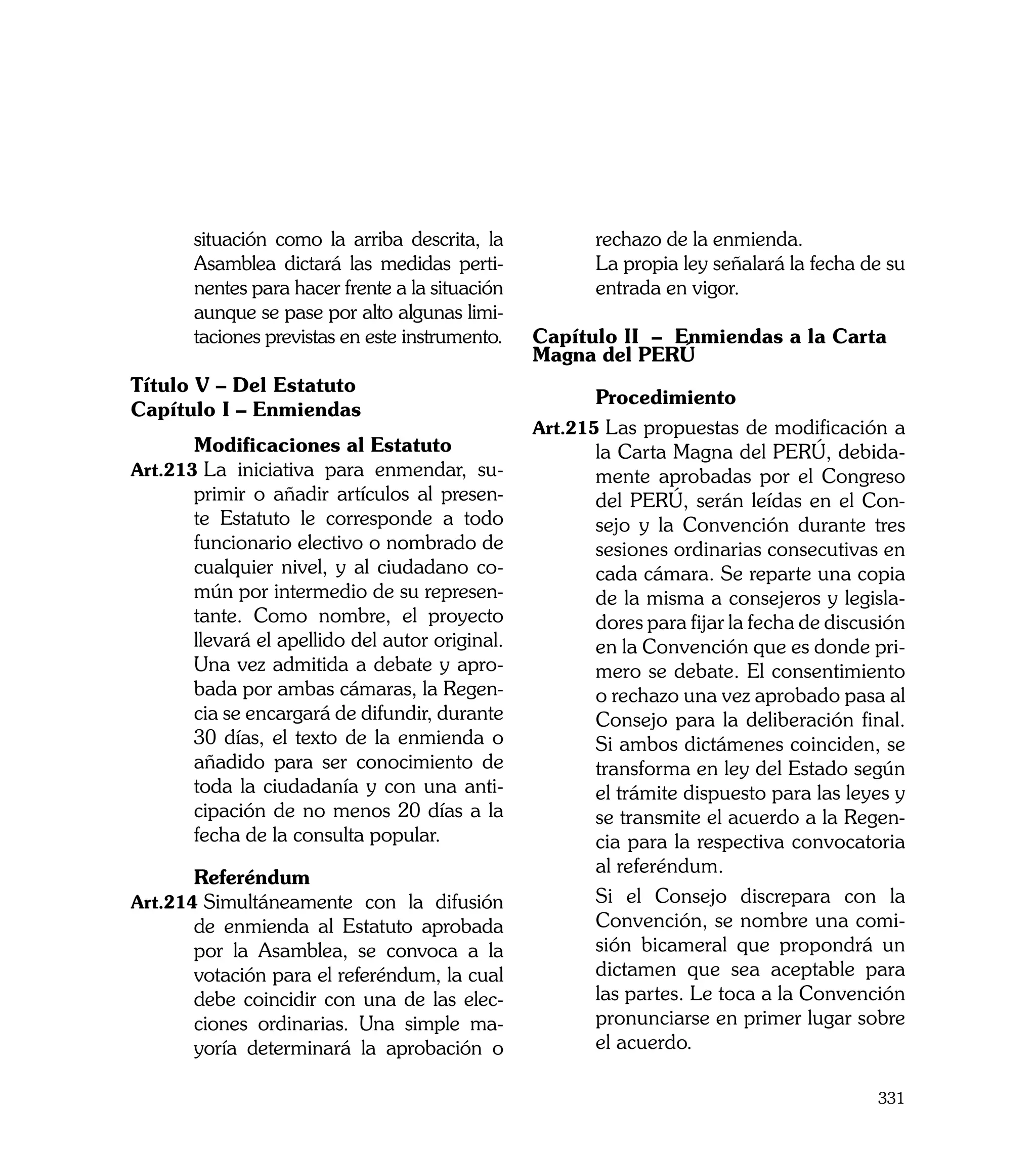 situación como la arriba descrita, la            rechazo de la enmienda.
      Asamblea dictará las medidas perti-       	      La propia ley señalará la fecha de su
      nentes para hacer frente a la situación          entrada en vigor.
      aunque se pase por alto algunas limi-
      taciones previstas en este instrumento.   Capítulo II – Enmiendas a la Carta
                                                Magna del PERÚ
Título V – Del Estatuto
                                                	      Procedimiento
Capítulo I – Enmiendas
                                                Art.215	Las propuestas de modificación a
	     Modificaciones al Estatuto                       la Carta Magna del PERÚ, debida-
Art.213	La iniciativa para enmendar, su-               mente aprobadas por el Congreso
      primir o añadir artículos al presen-             del PERÚ, serán leídas en el Con-
      te Estatuto le corresponde a todo                sejo y la Convención durante tres
      funcionario electivo o nombrado de               sesiones ordinarias consecutivas en
      cualquier nivel, y al ciudadano co-              cada cámara. Se reparte una copia
      mún por intermedio de su represen-               de la misma a consejeros y legisla-
      tante. Como nombre, el proyecto                  dores para fijar la fecha de discusión
      llevará el apellido del autor original.          en la Convención que es donde pri-
      Una vez admitida a debate y apro-                mero se debate. El consentimiento
      bada por ambas cámaras, la Regen-                o rechazo una vez aprobado pasa al
      cia se encargará de difundir, durante            Consejo para la deliberación final.
      30 días, el texto de la enmienda o               Si ambos dictámenes coinciden, se
      añadido para ser conocimiento de                 transforma en ley del Estado según
      toda la ciudadanía y con una anti-               el trámite dispuesto para las leyes y
      cipación de no menos 20 días a la                se transmite el acuerdo a la Regen-
      fecha de la consulta popular.                    cia para la respectiva convocatoria
                                                       al referéndum.
	     Referéndum
Art.214	Simultáneamente con la difusión         	      Si el Consejo discrepara con la
      de enmienda al Estatuto aprobada                 Convención, se nombre una comi-
      por la Asamblea, se convoca a la                 sión bicameral que propondrá un
      votación para el referéndum, la cual             dictamen que sea aceptable para
      debe coincidir con una de las elec-              las partes. Le toca a la Convención
      ciones ordinarias. Una simple ma-                pronunciarse en primer lugar sobre
      yoría determinará la aprobación o                el acuerdo.

                                                                                         331
 