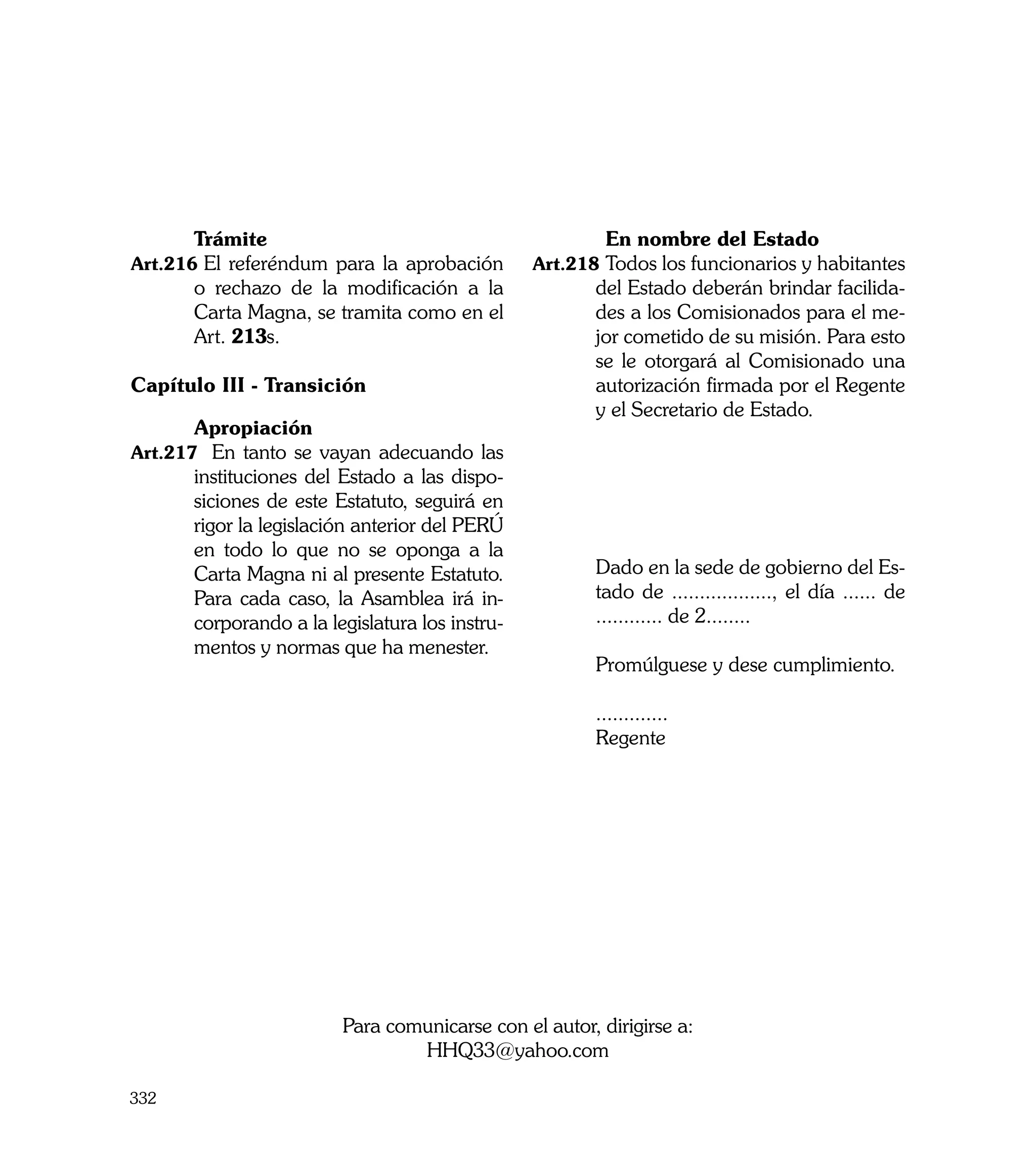 Trámite                                   		 En nombre del Estado
Art.216	El referéndum para la aprobación        Art.218	Todos los funcionarios y habitantes
      o rechazo de la modificación a la                del Estado deberán brindar facilida-
      Carta Magna, se tramita como en el               des a los Comisionados para el me-
      Art. 213s.                                       jor cometido de su misión. Para esto
                                                       se le otorgará al Comisionado una
Capítulo III - Transición                              autorización firmada por el Regente
                                                       y el Secretario de Estado.
	     Apropiación
Art.217	 En tanto se vayan adecuando las
      instituciones del Estado a las dispo-
      siciones de este Estatuto, seguirá en
      rigor la legislación anterior del PERÚ
      en todo lo que no se oponga a la          	
      Carta Magna ni al presente Estatuto.      	      Dado en la sede de gobierno del Es-
      Para cada caso, la Asamblea irá in-              tado de .................., el día ...... de
      corporando a la legislatura los instru-          ............ de 2........
      mentos y normas que ha menester.          	
                                                	      Promúlguese y dese cumplimiento.

                                                	      .............
                                                	      Regente




                        Para comunicarse con el autor, dirigirse a:
                                HHQ33@yahoo.com

332
 