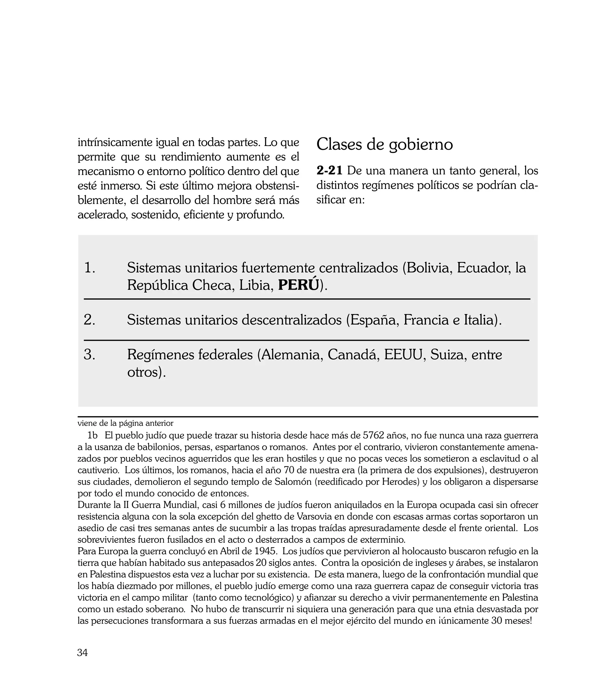 intrínsicamente igual en todas partes. Lo que              Clases de gobierno
permite que su rendimiento aumente es el
mecanismo o entorno político dentro del que                2-21 De una manera un tanto general, los
esté inmerso. Si este último mejora obstensi-              distintos regímenes políticos se podrían cla-
blemente, el desarrollo del hombre será más                sificar en:
acelerado, sostenido, eficiente y profundo.



 1. 	        Sistemas unitarios fuertemente centralizados (Bolivia, Ecuador, la 	
 	           República Checa, Libia, PERÚ).

 2.	         Sistemas unitarios descentralizados (España, Francia e Italia).

 3.	         Regímenes federales (Alemania, Canadá, EEUU, Suiza, entre 		
 	           otros).


viene de la página anterior
   1b El pueblo judío que puede trazar su historia desde hace más de 5762 años, no fue nunca una raza guerrera
a la usanza de babilonios, persas, espartanos o romanos. Antes por el contrario, vivieron constantemente amena-
zados por pueblos vecinos aguerridos que les eran hostiles y que no pocas veces los sometieron a esclavitud o al
cautiverio. Los últimos, los romanos, hacia el año 70 de nuestra era (la primera de dos expulsiones), destruyeron
sus ciudades, demolieron el segundo templo de Salomón (reedificado por Herodes) y los obligaron a dispersarse
por todo el mundo conocido de entonces.
Durante la II Guerra Mundial, casi 6 millones de judíos fueron aniquilados en la Europa ocupada casi sin ofrecer
resistencia alguna con la sola excepción del ghetto de Varsovia en donde con escasas armas cortas soportaron un
asedio de casi tres semanas antes de sucumbir a las tropas traídas apresuradamente desde el frente oriental. Los
sobrevivientes fueron fusilados en el acto o desterrados a campos de exterminio.
Para Europa la guerra concluyó en Abril de 1945. Los judíos que pervivieron al holocausto buscaron refugio en la
tierra que habían habitado sus antepasados 20 siglos antes. Contra la oposición de ingleses y árabes, se instalaron
en Palestina dispuestos esta vez a luchar por su existencia. De esta manera, luego de la confrontación mundial que
los había diezmado por millones, el pueblo judío emerge como una raza guerrera capaz de conseguir victoria tras
victoria en el campo militar (tanto como tecnológico) y afianzar su derecho a vivir permanentemente en Palestina
como un estado soberano. No hubo de transcurrir ni siquiera una generación para que una etnia desvastada por
las persecuciones transformara a sus fuerzas armadas en el mejor ejército del mundo en ¡únicamente 30 meses!


34
 