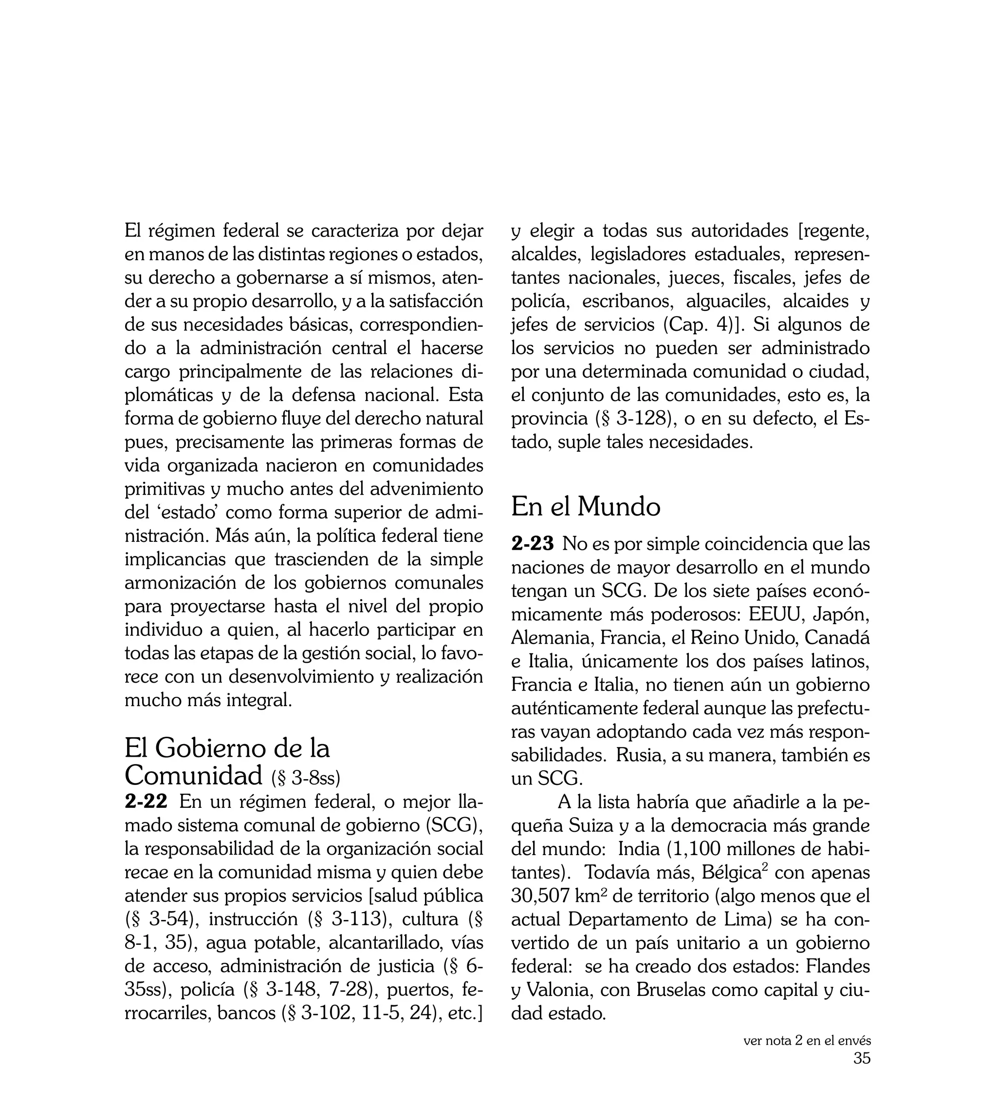 El régimen federal se caracteriza por dejar       y elegir a todas sus autoridades [regente,
en manos de las distintas regiones o estados,     alcaldes, legisladores estaduales, represen-
su derecho a gobernarse a sí mismos, aten-        tantes nacionales, jueces, fiscales, jefes de
der a su propio desarrollo, y a la satisfacción   policía, escribanos, alguaciles, alcaides y
de sus necesidades básicas, correspondien-        jefes de servicios (Cap. 4)]. Si algunos de
do a la administración central el hacerse         los servicios no pueden ser administrado
cargo principalmente de las relaciones di-        por una determinada comunidad o ciudad,
plomáticas y de la defensa nacional. Esta         el conjunto de las comunidades, esto es, la
forma de gobierno fluye del derecho natural       provincia (§ 3-128), o en su defecto, el Es-
pues, precisamente las primeras formas de         tado, suple tales necesidades.
vida organizada nacieron en comunidades
primitivas y mucho antes del advenimiento
del ‘estado’ como forma superior de admi-         En el Mundo
nistración. Más aún, la política federal tiene    2-23	 No es por simple coincidencia que las
implicancias que trascienden de la simple         naciones de mayor desarrollo en el mundo
armonización de los gobiernos comunales           tengan un SCG. De los siete países econó-
para proyectarse hasta el nivel del propio        micamente más poderosos: EEUU, Japón,
individuo a quien, al hacerlo participar en       Alemania, Francia, el Reino Unido, Canadá
todas las etapas de la gestión social, lo favo-   e Italia, únicamente los dos países latinos,
rece con un desenvolvimiento y realización        Francia e Italia, no tienen aún un gobierno
mucho más integral.                               auténticamente federal aunque las prefectu-
                                                  ras vayan adoptando cada vez más respon-
El Gobierno de la                                 sabilidades. Rusia, a su manera, también es
Comunidad (§ 3-8ss)                               un SCG.
2-22	 En un régimen federal, o mejor lla-         	      A la lista habría que añadirle a la pe-
mado sistema comunal de gobierno (SCG),           queña Suiza y a la democracia más grande
la responsabilidad de la organización social      del mundo: India (1,100 millones de habi-
recae en la comunidad misma y quien debe          tantes). Todavía más, Bélgica2 con apenas
atender sus propios servicios [salud pública      30,507 km² de territorio (algo menos que el
(§ 3-54), instrucción (§ 3-113), cultura (§       actual Departamento de Lima) se ha con-
8-1, 35), agua potable, alcantarillado, vías      vertido de un país unitario a un gobierno
de acceso, administración de justicia (§ 6-       federal: se ha creado dos estados: Flandes
35ss), policía (§ 3-148, 7-28), puertos, fe-      y Valonia, con Bruselas como capital y ciu-
rrocarriles, bancos (§ 3-102, 11-5, 24), etc.]    dad estado.
                                                                               ver nota 2 en el envés
                                                                                                 35
 