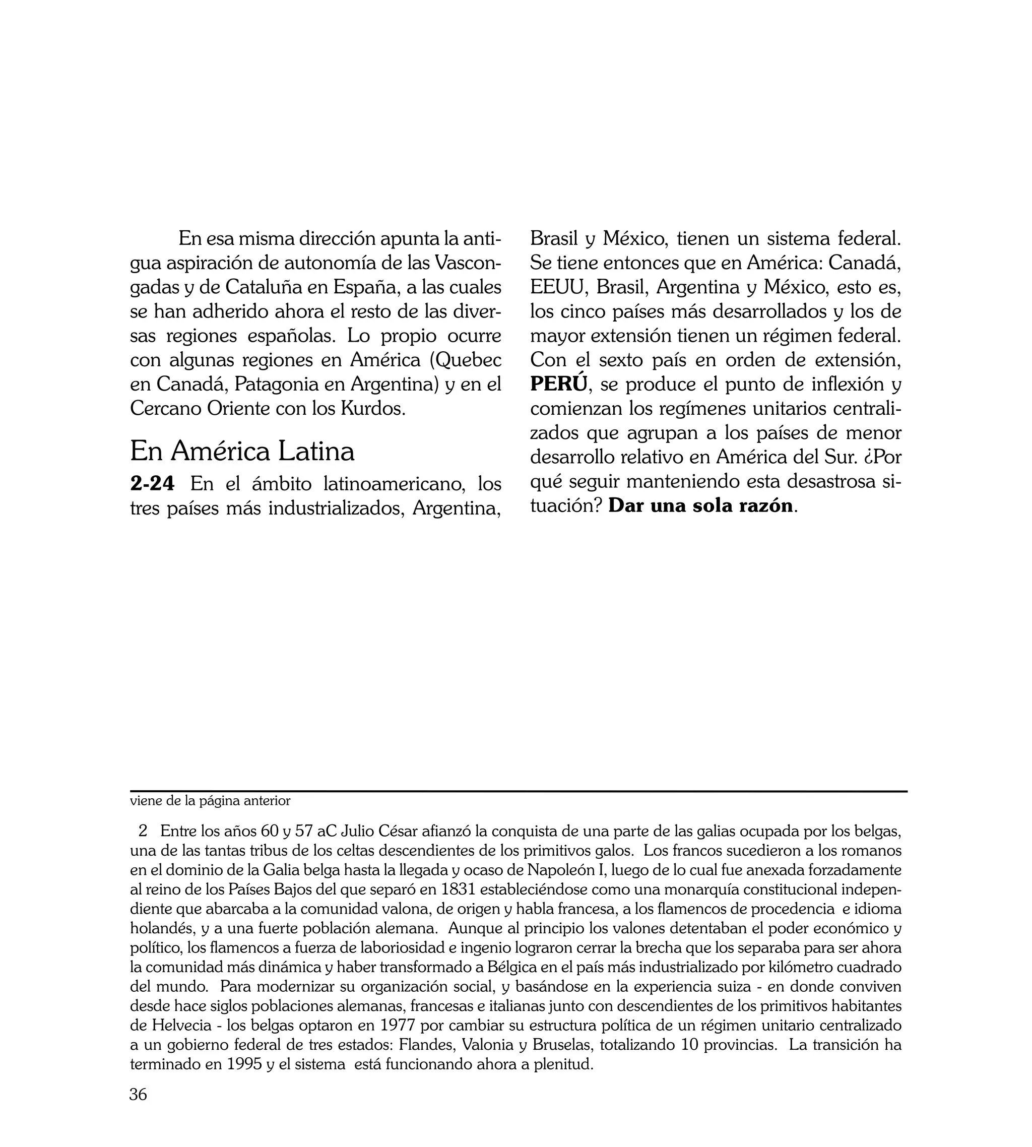 En esa misma dirección apunta la anti-                Brasil y México, tienen un sistema federal.
gua aspiración de autonomía de las Vascon-                  Se tiene entonces que en América: Canadá,
gadas y de Cataluña en España, a las cuales                 EEUU, Brasil, Argentina y México, esto es,
se han adherido ahora el resto de las diver-                los cinco países más desarrollados y los de
sas regiones españolas. Lo propio ocurre                    mayor extensión tienen un régimen federal.
con algunas regiones en América (Quebec                     Con el sexto país en orden de extensión,
en Canadá, Patagonia en Argentina) y en el                  PERÚ, se produce el punto de inflexión y
Cercano Oriente con los Kurdos.                             comienzan los regímenes unitarios centrali-
                                                            zados que agrupan a los países de menor
En América Latina                                           desarrollo relativo en América del Sur. ¿Por
2-24	 En el ámbito latinoamericano, los                     qué seguir manteniendo esta desastrosa si-
tres países más industrializados, Argentina,                tuación? Dar una sola razón.




viene de la página anterior

  2 Entre los años 60 y 57 aC Julio César afianzó la conquista de una parte de las galias ocupada por los belgas,
una de las tantas tribus de los celtas descendientes de los primitivos galos. Los francos sucedieron a los romanos
en el dominio de la Galia belga hasta la llegada y ocaso de Napoleón I, luego de lo cual fue anexada forzadamente
al reino de los Países Bajos del que separó en 1831 estableciéndose como una monarquía constitucional indepen-
diente que abarcaba a la comunidad valona, de origen y habla francesa, a los flamencos de procedencia e idioma
holandés, y a una fuerte población alemana. Aunque al principio los valones detentaban el poder económico y
político, los flamencos a fuerza de laboriosidad e ingenio lograron cerrar la brecha que los separaba para ser ahora
la comunidad más dinámica y haber transformado a Bélgica en el país más industrializado por kilómetro cuadrado
del mundo. Para modernizar su organización social, y basándose en la experiencia suiza - en donde conviven
desde hace siglos poblaciones alemanas, francesas e italianas junto con descendientes de los primitivos habitantes
de Helvecia - los belgas optaron en 1977 por cambiar su estructura política de un régimen unitario centralizado
a un gobierno federal de tres estados: Flandes, Valonia y Bruselas, totalizando 10 provincias. La transición ha
terminado en 1995 y el sistema está funcionando ahora a plenitud.
36
 