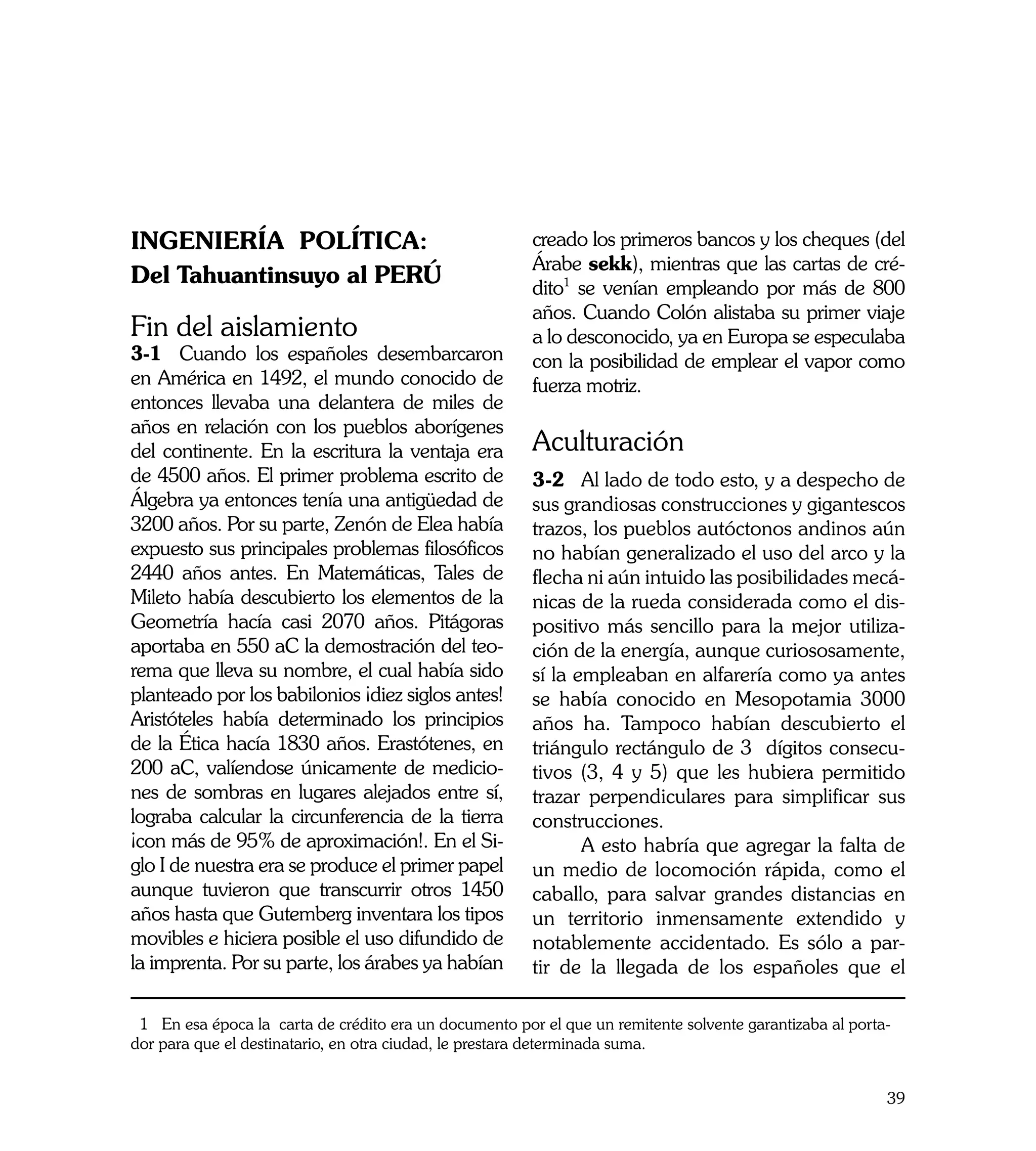 INGENIERÍA POLÍTICA:                                    creado los primeros bancos y los cheques (del
                                                        Árabe sekk), mientras que las cartas de cré-
Del Tahuantinsuyo al PERÚ                               dito1 se venían empleando por más de 800
                                                        años. Cuando Colón alistaba su primer viaje
Fin del aislamiento                                     a lo desconocido, ya en Europa se especulaba
3-1	 Cuando los españoles desembarcaron                 con la posibilidad de emplear el vapor como
en América en 1492, el mundo conocido de                fuerza motriz.
entonces llevaba una delantera de miles de
años en relación con los pueblos aborígenes
del continente. En la escritura la ventaja era          Aculturación
de 4500 años. El primer problema escrito de             3-2	 Al lado de todo esto, y a despecho de
Álgebra ya entonces tenía una antigüedad de             sus grandiosas construcciones y gigantescos
3200 años. Por su parte, Zenón de Elea había            trazos, los pueblos autóctonos andinos aún
expuesto sus principales problemas filosóficos          no habían generalizado el uso del arco y la
2440 años antes. En Matemáticas, Tales de               flecha ni aún intuido las posibilidades mecá-
Mileto había descubierto los elementos de la            nicas de la rueda considerada como el dis-
Geometría hacía casi 2070 años. Pitágoras               positivo más sencillo para la mejor utiliza-
aportaba en 550 aC la demostración del teo-             ción de la energía, aunque curiososamente,
rema que lleva su nombre, el cual había sido            sí la empleaban en alfarería como ya antes
planteado por los babilonios ¡diez siglos antes!        se había conocido en Mesopotamia 3000
Aristóteles había determinado los principios            años ha. Tampoco habían descubierto el
de la Ética hacía 1830 años. Erastótenes, en            triángulo rectángulo de 3 dígitos consecu-
200 aC, valíendose únicamente de medicio-               tivos (3, 4 y 5) que les hubiera permitido
nes de sombras en lugares alejados entre sí,            trazar perpendiculares para simplificar sus
lograba calcular la circunferencia de la tierra         construcciones.
¡con más de 95% de aproximación!. En el Si-             	      A esto habría que agregar la falta de
glo I de nuestra era se produce el primer papel         un medio de locomoción rápida, como el
aunque tuvieron que transcurrir otros 1450              caballo, para salvar grandes distancias en
años hasta que Gutemberg inventara los tipos            un territorio inmensamente extendido y
movibles e hiciera posible el uso difundido de          notablemente accidentado. Es sólo a par-
la imprenta. Por su parte, los árabes ya habían         tir de la llegada de los españoles que el

 1 En esa época la carta de crédito era un documento por el que un remitente solvente garantizaba al porta-
dor para que el destinatario, en otra ciudad, le prestara determinada suma.


                                                                                                          39
 