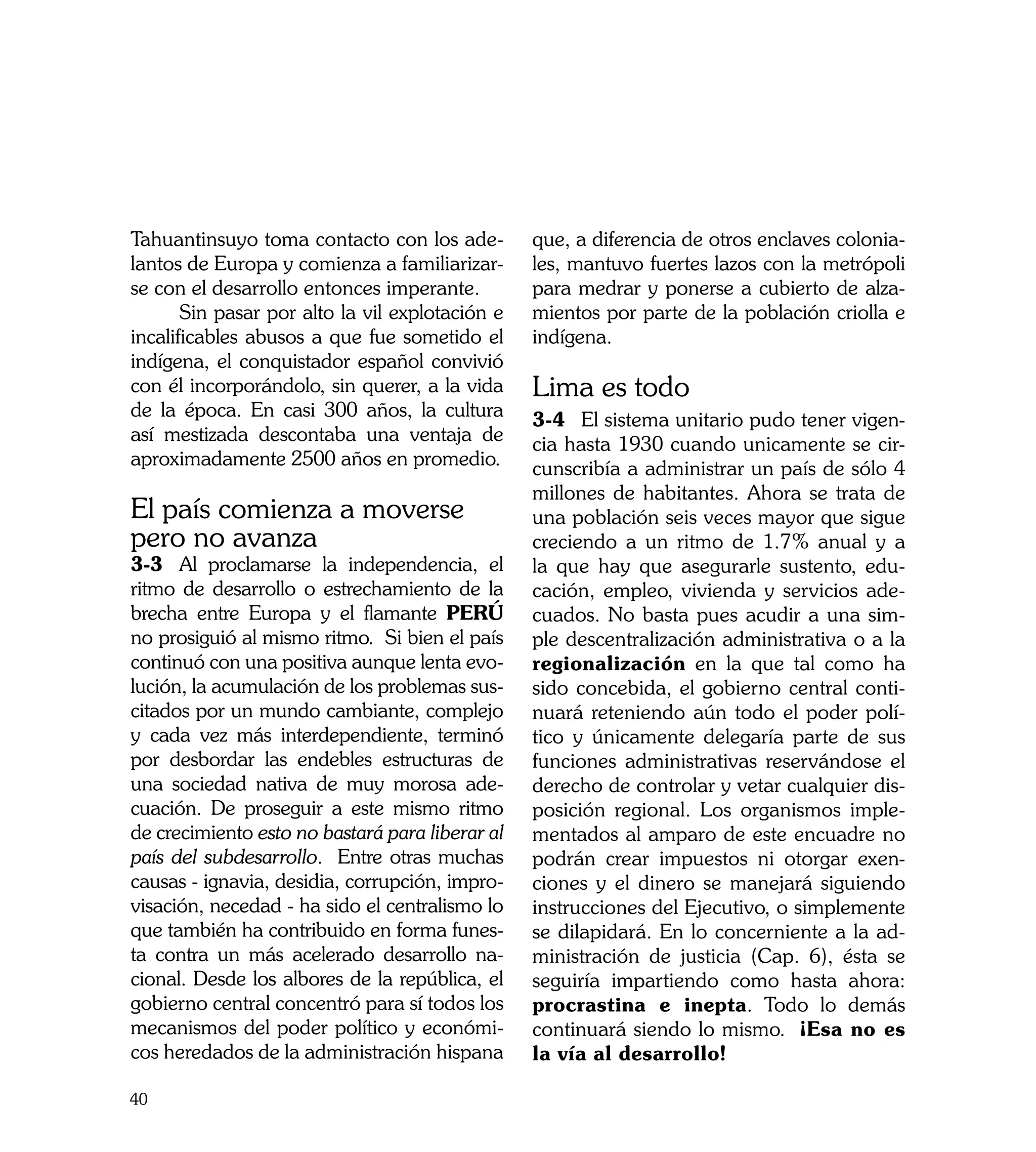 Tahuantinsuyo toma contacto con los ade-         que, a diferencia de otros enclaves colonia-
lantos de Europa y comienza a familiarizar-      les, mantuvo fuertes lazos con la metrópoli
se con el desarrollo entonces imperante.         para medrar y ponerse a cubierto de alza-
	      Sin pasar por alto la vil explotación e   mientos por parte de la población criolla e
incalificables abusos a que fue sometido el      indígena.
indígena, el conquistador español convivió
con él incorporándolo, sin querer, a la vida     Lima es todo
de la época. En casi 300 años, la cultura        3-4	 El sistema unitario pudo tener vigen-
así mestizada descontaba una ventaja de          cia hasta 1930 cuando unicamente se cir-
aproximadamente 2500 años en promedio.           cunscribía a administrar un país de sólo 4
                                                 millones de habitantes. Ahora se trata de
El país comienza a moverse                       una población seis veces mayor que sigue
pero no avanza                                   creciendo a un ritmo de 1.7% anual y a
3-3	 Al proclamarse la independencia, el         la que hay que asegurarle sustento, edu-
ritmo de desarrollo o estrechamiento de la       cación, empleo, vivienda y servicios ade-
brecha entre Europa y el flamante PERÚ           cuados. No basta pues acudir a una sim-
no prosiguió al mismo ritmo. Si bien el país     ple descentralización administrativa o a la
continuó con una positiva aunque lenta evo-      regionalización en la que tal como ha
lución, la acumulación de los problemas sus-     sido concebida, el gobierno central conti-
citados por un mundo cambiante, complejo         nuará reteniendo aún todo el poder polí-
y cada vez más interdependiente, terminó         tico y únicamente delegaría parte de sus
por desbordar las endebles estructuras de        funciones administrativas reservándose el
una sociedad nativa de muy morosa ade-           derecho de controlar y vetar cualquier dis-
cuación. De proseguir a este mismo ritmo         posición regional. Los organismos imple-
de crecimiento esto no bastará para liberar al   mentados al amparo de este encuadre no
país del subdesarrollo. Entre otras muchas       podrán crear impuestos ni otorgar exen-
causas - ignavia, desidia, corrupción, impro-    ciones y el dinero se manejará siguiendo
visación, necedad - ha sido el centralismo lo    instrucciones del Ejecutivo, o simplemente
que también ha contribuido en forma funes-       se dilapidará. En lo concerniente a la ad-
ta contra un más acelerado desarrollo na-        ministración de justicia (Cap. 6), ésta se
cional. Desde los albores de la república, el    seguiría impartiendo como hasta ahora:
gobierno central concentró para sí todos los     procrastina e inepta. Todo lo demás
mecanismos del poder político y económi-         continuará siendo lo mismo. ¡Esa no es
cos heredados de la administración hispana       la vía al desarrollo!

40
 