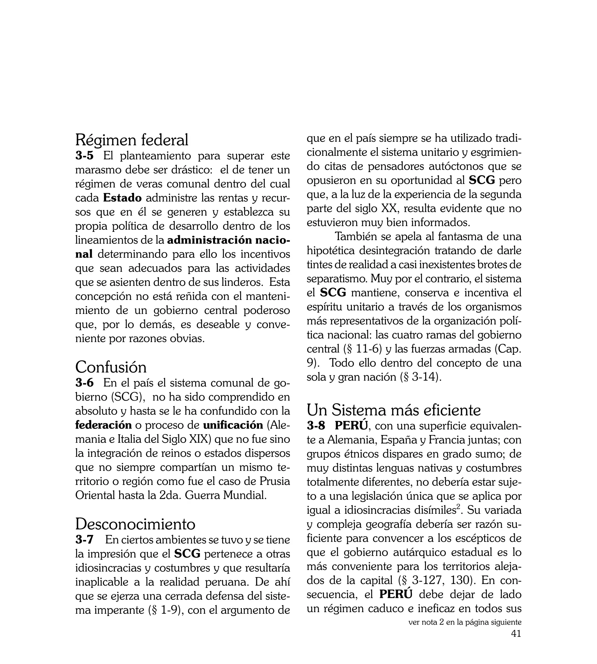 Régimen federal                                 que en el país siempre se ha utilizado tradi-
3-5	 El planteamiento para superar este         cionalmente el sistema unitario y esgrimien-
marasmo debe ser drástico: el de tener un       do citas de pensadores autóctonos que se
régimen de veras comunal dentro del cual        opusieron en su oportunidad al SCG pero
cada Estado administre las rentas y recur-      que, a la luz de la experiencia de la segunda
sos que en él se generen y establezca su        parte del siglo XX, resulta evidente que no
propia política de desarrollo dentro de los     estuvieron muy bien informados.
lineamientos de la administración nacio-        	      También se apela al fantasma de una
nal determinando para ello los incentivos       hipotética desintegración tratando de darle
que sean adecuados para las actividades         tintes de realidad a casi inexistentes brotes de
que se asienten dentro de sus linderos. Esta    separatismo. Muy por el contrario, el sistema
concepción no está reñida con el manteni-       el SCG mantiene, conserva e incentiva el
miento de un gobierno central poderoso          espíritu unitario a través de los organismos
que, por lo demás, es deseable y conve-         más representativos de la organización polí-
niente por razones obvias.                      tica nacional: las cuatro ramas del gobierno
                                                central (§ 11-6) y las fuerzas armadas (Cap.
                                                9). Todo ello dentro del concepto de una
Confusión                                       sola y gran nación (§ 3-14).
3-6	 En el país el sistema comunal de go-
bierno (SCG), no ha sido comprendido en
absoluto y hasta se le ha confundido con la     Un Sistema más eficiente
federación o proceso de unificación (Ale-       3-8	 PERÚ, con una superficie equivalen-
mania e Italia del Siglo XIX) que no fue sino   te a Alemania, España y Francia juntas; con
la integración de reinos o estados dispersos    grupos étnicos dispares en grado sumo; de
que no siempre compartían un mismo te-          muy distintas lenguas nativas y costumbres
rritorio o región como fue el caso de Prusia    totalmente diferentes, no debería estar suje-
Oriental hasta la 2da. Guerra Mundial.          to a una legislación única que se aplica por
                                                igual a idiosincracias disímiles2. Su variada
Desconocimiento                                 y compleja geografía debería ser razón su-
3-7 En ciertos ambientes se tuvo y se tiene     ficiente para convencer a los escépticos de
la impresión que el SCG pertenece a otras       que el gobierno autárquico estadual es lo
idiosincracias y costumbres y que resultaría    más conveniente para los territorios aleja-
inaplicable a la realidad peruana. De ahí       dos de la capital (§ 3-127, 130). En con-
que se ejerza una cerrada defensa del siste-    secuencia, el PERÚ debe dejar de lado
ma imperante (§ 1-9), con el argumento de       un régimen caduco e ineficaz en todos sus
                                                                      ver nota 2 en la página siguiente
                                                                                                   41
 